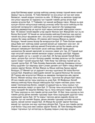 дээр буй бөгөөд өдөрт үүлээр хийгээд шөнөд галаар тэдний өмнө чиний
явахыг тэд нь сонсов. 15 Тийн бөгөөтөл чи энэ улсыг нэг хүн мэт алах
бөгөөсэл, чиний алдрыг сонссон нь ийн; 16 Жахуа нь амгалан газартаа
энэ улсыг оруулан эс чадсаны тул тэднийг говийн дотор алсан буй
хэмээн өгүүлэх буй. 17 Тиймийн тул миний залбирах гэвэл, Жахуа нь өнө
хүлцэгч болон нигүүлсэхүй хийгээд үнэнээр элбэг ба нүгэл хийгээд ял ба
хилэнгийг өнгөрүүлэгч хийгээд буруутныг арилгагч ба гуравдугаар
хийгээд дөрөвдүгээр үе хүртэл эцэг нарын хилэнцийг хөвгүүдээс нэхэгч
буй. 18 хэмээн чиний өөрийн учир зарлиг болсон мэт Жахуагийн хүч нь их
болох болтугай! 19 Чиний их нигүүлэхүйд хийгээд Египетээс хэд хүртэл
чиний энэ улсыг өршөөсөн мэт, энэ улсын хилэнцийг өнгөрүүлэн соёрх!
хэмээн би чамд залбирна. 20 хэмээн айлтгасанд Жахуа нь зарлиг
болруун; Чиний охины ёсоор би өнгөрүүлсэн буй. 21 Тийн боловч миний
амьд байх мэт хийгээд хамаг дэлхий миний цог жавхланг үзэх мэт. 22
Миний цог жавхлан хийгээд миний Египетийн дотор ба говийн дотор
үйлдсэн гайхамшигт бэлгэсийг үзсэн хийгээд намайг арав дахин
шинжилсэн ба миний зарлигийг эс сонссон хамаг улс тэд. 23 Тэдний эцэг
нарт өгсүгэй! хэмээн миний амласан газрыг үнэнээр үзэх буй. Надаас
жигшигчдийн нэг нь ч үүнийг үл үзэх буй. 24 Зүгээр миний Хилиб боол
гэвэл, дотроо бус сэтгэлт болоод намайг төгсөөр дагасны тул би түүнийг
одсон газарт түүний оруулах буй. Тийн бээр тэр хийгээд түүний үрс нь
түүнийг эдлэх буй. 25 Тийн бүхийд Амалигийн хийгээд Ханаваны улсын
бэлд суудгийн тул маргааш эрэгч улаан далайн зүгт байгч говьд явагтун!
хэмээн зарлиг болов. 26 Бас Жахуа нь Моши хийгээд Арунд зарлиг
болруун; 27 Миний тус үл дуршигч энэ муу чуулганыг би хэзээ болтол
хүлцэх буй. Израйлын хөвгүүдийн миний тус дургүй болсныг би сонсов.
28 Тэдэнд ийн өгүүлэгтүн! Жахуа нь амиараа тангараглан ийн зарлиг
болно. Миний чихэнд таны өгүүлсэн мэт, түүнчлэн би үйлдэх буй гэвэл,
29 энэ говийн дотор таны үхдлүүд нь унах буй. 30 Жифунын Хилиб
хөвгүүд хийгээд Нуны Иушуа хөвгүүдээс бус хорин наснаас дээш таны
хамаг тоологдогсод болон, намайг үл дуршигчид нь таны суухын тул
миний амласан газарт үл орох буй. 31 Зүгээр таны өгүүлснээр олз болох
таны хүүхдийг би оруулах бөгөөд тэд нь таны жигшсэн газрыг эдлэх буй.
32 Таны үхдлүүд нь энэ говийн дотор унах буй. 33 Бас таны хүүхэд нь энэ
говийн дотор дөчин жилийн туршаар хэрж таны үхдлүүдийг дуустал таны
хилэнцсийг эдлэх буй. 34 Та газрыг торчсон дөчин өдрийн ёсоор нэг
өдрийн тул нэг жилийг бодож, дөчин жилийн туршаар нүглийн нэхлэгээ
эдэлж, миний хилэнг мэдэх буй. 35 Жахуа би үүнийг зарлиг болгоод
миний тус чуулсан энэ муу чуулганд үйлдэх буй. Тэд нь энэ говийн дотор
үгүй болон тэнд үхэх мөн хэмээн зарлиг болов. 36 Тийн бөгөөд Мошийн
газрыг торчихын тул илгээгсэд нь буцаад газрын учир муу алдрыг
 