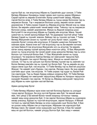 хүртэх буй за. гэж өгүүлсэнд Абрам нь Сарайгийн дууг сонсов. 3 Тийм
бөгөөд Абрамын Ханаваны газарт арван жил суусны дараа Абрамын
Сарай гэргий нь өөрийн Египетийн Хагар шивэгчнийг аваад, Абрамд
гэргий болгон өгөв. 4 Тийм бөгөөд Абрам нь түүнд нөхөр болсноор тэр нь
жирэмсэн болов. Тэр ч жирэмсэн болсноо үзээд, өөрийн хатан эзнийг
доромжлов. 5 Тийм учраас Сарай нь Абрамд өгүүлэв; Миний хор нь чамд
болно. Би өөрийн шивэгчнийг чиний өвөрт өгөв. Тийнхүү тэр нь жирэмсэн
болсноо үзээд, намайг доромжлов. Жахуа нь бидний хооронд шүүх
болтугай! 6 гэж өгүүлсэнд Абрам нь Сарайд ийн өгүүлэв; Мана. Чиний
шивэгчин нь чиний эрхэнд байдаг буй. Чи дураараа түүнтэй үйлд! Тийм
бөгөөд Сарай нь түүнийг зовоож, байхад тэр нь түүнээс зугтаав. 7 Тийм
бөгөөд Жахуагийн анхил нь түүнийг нэг усны булаг гэвэл, шүрийн
хорхойн булагт олоод ийн өгүүлрүүн; 8 Сарайн шивэгчин Хагараа! Чи
хаанаас ирэв. Хаана очих вэ? гэж өгүүлсэнд тэр нь Би өөрийн хатнаас
зугтааж байна 9 гэж өгүүлсэнд Жахуагийн элч нь өгүүлэв; Чи өөрийн
хатан эзэнд хариад түүний эрхэнд биеэ нохотгон үйлд. 10 Бас Жахуагийн
анхил нь түүнд өгүүлэв; Би чиний үрийг ихэд үржүүлэх бөгөөд тэр нь олон
болсон тул тоолшгүй болох бий. 11 Бас Жахуагийн анхил нь түүнд
өгүүлрүүн; Чи жирэмсэн байгаа бөгөөд нэг хөвгүүнийг төрүүлэх буй.
Түүнийг Ишмайл гэж нэрлэ! Яагаад гэвэл, Жахуа нь чиний зовлонг
сонсов. 12 Тэр нь нэг догшин хүн болох бөгөөд түүний гар нь хамгийн тус
болох бөгөөд хамгийн гар нь түүний тус болох буй. Тэр нь өөрийн ах дүү
нарын өмнө суух буй. гэж өгүүлэв. 13 Тийм бөгөөд тэр нь биетэй үхүүлсэн
Жахуаг; Чи намайг үзэгч бурхан. гэж нэрлэв. Яагаад гэвэл, би энд намайг
үзэгчийн арыг үзэв. гэж өгүүлэв. 14 Тийм учраас тэр худаг нь Лахай Рой
гэж нэрлэгдэв. Тэр нь Кидис Бирид хоёрын хооронд буй. 15 Тийм бөгөөд
Хагарын Абрамд нэг хөвгүүнийг төрүүлсэнд Абрам нь Хагарын төрүүлсэн
хүүхдийг Ишмайл гэж нэрлэв. 16 Хагар нь Абрамд хөвгүүнийг төрүүлсэн
үед Абрам нь наян зургаан настай бөлгөө.

Арван долдугаар бүлэг

1 Тийм бөгөөд Абрамыг ерэн есөн настай болсонд бурхан нь үзэгддэг
түүнд зарлиг болруун; Би агуу хүчтэй бурхан мөн буй. Чи миний өмнө
явж, төгс үйлд! 2 Би миний болон чиний хооронд тогтоолыг тавиад
чамайг маш ихэд үржүүлэх буй. 3 гэж зарлиг болсонд Абрам нь нүүрээрээ
хөсөр унасанд, бурхан нь түүнтэй өгүүлэлдэж, зарлиг болруун; 4 Миний
тогтоол нь чамтай байх бөгөөд чи олон хүмүүсийн эцэг болох буй. 5 Бас
чи үүнээс хойш Абрам гэж үл нэрлэгдэж, Абрахам гэж нэрлэгдэх буй.
Яагаад гэвэл, би чамайг олон хүмүүсийн эцэг болгов. 6 Бас би чамайг
маш их үрстэй болгон, чамайг улсууд болгох буй. Бас хаад ч чамаас
 