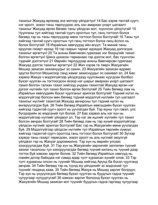 тахилыг Жахуад өргөхөд энэ мэтээр үйлдэгтүн! 14 Бас хэрэв тантай суугч
нэг оролт, эсвэл таны төрлүүдээс аль хэн амархан үнэрт шатаалт
тахилыг Жахуад өргөх бөгөөс таны үйлдсэн мэт, түүнчлэн үйлдтүгэй! 15
Чуулганы тул хийгээд тантай суугч оролтын тул, ганц тогтоол болох
бөгөөд тэр нь таны төрлүүдээр мөнх тогтоол болох болтугай! 16 Таны тул
хийгээд тантай суугч оролтын тул ганц тогтоол болох ганц ёслол нь
болох болтугай! 18 Израйлын хөвгүүдэд ийн өгүүл; Та миний таны
оруулах газарт ирээд 19 тэр газрын тариаг идэхдээ Жахуад дэлгэгдэх
тахилыг өргөгтүн! 20 Та анхны бөөгнөсөн гурилаас нэг боорцгийг тахил
болгон өргөгтүн! Шинэ цохисон тарианаас гэр дэлгэх мэт, бас түүнчлэн
тэднийг дэлгэгтүн! 21 Өөрийн төрлүүдээр анхны бөөгнөрсөн гурилаас
Жахуад дэлгэх тахилыг өргөгтүн! 22 Жич хэрэв та төөрч Жахуагийн
Мошид захисан захиануудыг эс сахин, 23 Жахуагийн захисан өдрөөс
эдүгээ болтол Мошигоор танд хамаг захиснуудыг эс сахивал эл. 24 Бас
хэрвээ Жахуа ч мэдэлгүйгээр үйлдэгдээд чуулганаас нуугдсан болбол
бүхэл чуулган нь тогтоогдсон ёсоор нэг шарыг амархан үнэрт шатаалт
тахил болгон талхан тахил хийгээд ундаан тахилтай Жахуад өргөн нэг
дэгээг нүглийн тул тахил болгон өргөх болтугай! 25 Тийн бөгөөд лам нь
Израйлын хөвгүүдийн бүхэл чуулганыг арилгах болтугай! Тэдний нүгэл нь
мэдэлгүйгээр болсон мөн бөгөөд тэдний мэдэлгүй нүглийн тул шатаалт
тахилыг нүглийг тахилтай Жахуад авчирсны тул тэдний нүгэл нь
өнгөрүүлэгдэх буй. 26 Тийн бөгөөд Израйлын хөвгүүдийн бүхэл чуулган
хийгээд тэдэнтэй суугч оролт нь уучлагдах буй. Тэр юуны тул гэвэл, улс
бүгдээрийн эс мэдсэний тул болой. 27 Бас хэрвээ аль нэг хүн нь
мэдэлгүйгээр нүглийг үйлдвэл эл. Тэр нэг эм ишгийг нүглийн тул тахил
болгон авчрах болтугай! 28 Тийн бөгөөд лам нь тэр хүний мэдэлгүйгээр
үйлдсэн нүглийг арилгах болтугай! Бас тэр нь Жахуагийн өмнө уучлагдах
буй. 29 Мэдэлгүйгээр үйлдсэн нүглийн тул Израйлын төрлийн хүмүүс
хийгээд тэдэнтэй суугч оролтод ганц тогтоол болох болтугай! 30 Зүгээр
хэрвээ таны газарт төрөгдсөн, эсвэл оролт нь аль нүглийг аюулгүй
үйлдвэл тэр нь Жахуаг доромжилно. Тэр хүн нь өөрийн улсаас
хоосруулагдах буй. 31 Тэр хүн нь Жахуагийн зарлигийг хөлгөлөн түүний
захиаг тасалсны тул хоосруулагдах бөгөөд түүний хилэнц нь түүний дээр
тогтох буй хэмээн зарлиг болов. 32 Тийн бөгөөд Израйлын хөвгүүд нь
говийн дотор байхдаа нэг савад өдөр түлт хураасан хүнийг олов. 33 Тэр
түлт хураасны олсон нь түүнийг Мошид хийгээд Арунд ба бүхэл чуулганд
авчрав. 34 Тийн бөгөөд тэр нь түүнд юу үйлдэхийг эс мэдсэний тул
түүнийг гянданд хаав. 35 Тийн бөгөөд Жахуа нь Мошид зарлиг болруун;
Тэр хүн нь үхүүүлэгдэх бөгөөд бүхэл чуулган нь буудлын гадна түүнийг
чулуугаар чулуудтугай! 36 хэмээн зарлиг болсонд бүхэл чуулган нь
Жахуагийн Мошид захисан мэт түүнийг буудлын гадна гаргаад чулуугаар
 