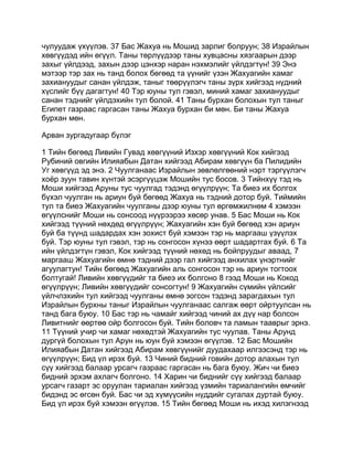 чулуудаж үхүүлэв. 37 Бас Жахуа нь Мошид зарлиг болруун; 38 Израйлын
хөвгүүдэд ийн өгүүл. Таны төрлүүдээр таны хувцасны хязгаарын дээр
захыг үйлдээд, захын дээр цэнхэр наран нэхмэлийг үйлдэгтүн! 39 Энэ
мэтээр тэр зах нь танд болох бөгөөд та үүнийг үзэн Жахуагийн хамаг
захиануудыг санан үйлдэж, таныг төөрүүлэгч таны зүрх хийгээд нүдний
хүслийг бүү дагагтун! 40 Тэр юуны тул гэвэл, миний хамаг захиануудыг
санан тэднийг үйлдэхийн тул болой. 41 Таны бурхан болохын тул таныг
Египет газраас гаргасан таны Жахуа бурхан би мөн. Би таны Жахуа
бурхан мөн.

Арван зургадугаар бүлэг

1 Тийн бөгөөд Ливийн Гувад хөвгүүний Изхэр хөвгүүний Кок хийгээд
Рубиний овгийн Илияабын Датан хийгээд Абирам хөвгүүн ба Пилидийн
Уг хөвгүүд эд энэ. 2 Чуулганаас Израйлын зөвлөлгөөний нэрт тэргүүлэгч
хоёр зуун тавин хүнтэй эсэргүүцэж Мошийн тус босов. 3 Тийнхүү тэд нь
Моши хийгээд Аруны тус чуулгад тэдэнд өгүүлрүүн; Та биеэ их болгох
бүхэл чуулган нь ариун буй бөгөөд Жахуа нь тэдний дотор буй. Тиймийн
тул та биеэ Жахуагийн чуулганы дээр юуны тул өргөмжилнөм 4 хэмээн
өгүүлснийг Моши нь сонсоод нүүрээрээ хөсөр унав. 5 Бас Моши нь Кок
хийгээд түүний нөхдөд өгүүлрүүн; Жахуагийн хэн буй бөгөөд хэн ариун
буй ба түүнд шадардах хэн зохист буй хэмээн тэр нь маргааш үзүүлэх
буй. Тэр юуны тул гэвэл, тэр нь сонгосон хүнээ өөрт шадартгах буй. 6 Та
ийн үйлдэгтүн гэвэл, Кок хийгээд түүний нөхөд нь бойпруудыг аваад, 7
маргааш Жахуагийн өмнө тэдний дээр гал хийгээд анхилах үнэртнийг
агуулагтун! Тийн бөгөөд Жахуагийн аль сонгосон тэр нь ариун тогтоох
болтугай! Ливийн хөвгүүдийг та биеэ их болгоно 8 гээд Моши нь Кокод
өгүүлрүүн; Ливийн хөвгүүдийг сонсогтун! 9 Жахуагийн сүмийн үйлсийг
үйлчлэхийн тул хийгээд чуулганы өмнө зогсон тэдэнд зарагдахын тул
Израйлын бурхны таныг Израйлын чуулганаас салгаж өөрт ойртуулсан нь
танд бага буюу. 10 Бас тэр нь чамайг хийгээд чиний ах дүү нар болсон
Ливитнийг өөртөө ойр болгосон буй. Тийн боловч та ламын тааврыг эрнэ.
11 Түүний учир чи хамаг нөхөдтэй Жахуагийн тус чуулав. Таны Арунд
дургүй болохын тул Арун нь юун буй хэмээн өгүүлэв. 12 Бас Мошийн
Илияабын Датан хийгээд Абирам хөвгүүнийг дуудахаар илгээсэнд тэр нь
өгүүлрүүн; Бид үл ирэх буй. 13 Чиний бидний говийн дотор алахын тул
сүү хийгээд балаар урсагч газраас гаргасан нь бага буюу. Жич чи биеэ
бидний эрхэм ахлагч болгоно. 14 Харин чи биднийг сүү хийгээд балаар
урсагч газарт эс оруулан тариалан хийгээд үзмийн тариалангийн өмчийг
бидэнд эс өгсөн буй. Бас чи эд хүмүүсийн нүддийг сугалах дуртай буюу.
Бид үл ирэх буй хэмээн өгүүлэв. 15 Тийн бөгөөд Моши нь ихэд хилэгнээд
 