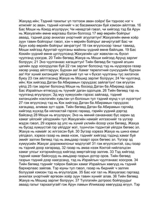 Жахуад ийн; Тэдний тахилыг үл тогтоож аван соёрх! Би тэднээс нэг ч
илжгийг эс аван, тэдний нэгнийг ч эс басамжилсан буй хэмээн айлтгав. 16
Бас Моши нь Кокод өгүүлрүүн; Чи нөхөдтэй гэвэл, чи хийгээд тэд ба Арун
нь Жахуагийн өмнө маргааш бэлэн болгоод 17 өөр өөрийн бойпрыг
аваад, тэдний дээр анхилах үнэртнийг агуулагтун! Жахуагийн өмнө хоёр
зуун тавин бойпорыг гэвэл, хэн ч өөрийн бойпрыг авчиртугай! Бас чи
Арун хоёр өөрийн бойпрыг авчрагтун! 18 гэж өгүүлснээр таныг тавиад,
Моши хийгээд Арунтай чуулганы майхны үүдний өмнө байлцав. 19 Бас
Кокийн үүдний өмнө цуглуулсанд Жахуагийн цог жавхлан нь бүхэл
чуулганд үзэгдэв. 20 Тийн бөгөөд Жахуа нь Моши хийгээд Арунд зарлиг
болруун; 21 Энэ чуулганаас хагацагтун! Тийн бөгөөд би тэдний агшин
цагийн зуур хоосруулах буй 22 гэж зарлиг болсонд тэд нь нүүрээрээ газар
хөсөр унаад айлтгаруун; Бурхан аа! Хамаг төрөлхтний сүнсүүдийн бурхан
аа! Нэг хүний хилэнцийг үйлдсэний тул чи ч бүхэл чуулганы тус хилэгнэх
буюу 23 гэж айлтгасанд Жахуа нь Мошид зарлиг болруун; 24 Чи чуулганд
ийн; Кок хийгээд Датан ба Абирамын гэрүүдээс зайлагтун! гэж өгүүлэн
үйлд 25 гэж зарлиг болсонд Моши нь босоод Датан ба Абирамд одов.
Бас Израйлын өтгөсүүд нь түүнийг даган одолцов. 26 Тийн бөгөөд тэр нь
чуулганд өгүүлрүүн; Эд муу хүмүүсийн гэрээс зайлаад, тэдний
хилэнцсийн нэхлэгийн хувьтан үл болохын тул тэдний юунд ч үл хүрэгтүн!
27 гэж өгүүлсэнд тэд нь Кок хийгээд Датан ба Абирамын гэрүүдээс
хагацаад, аливаа зүгт одов. Тийн бөгөөд Датан ба Абирамын гэргийд
хийгээд хүүхэд ба нялхастай гэрээс гараад, гэрийн үүдний дэргэд
байсанд 28 Моши нь өгүүлрүүн; Энэ нь миний санаанаас бус харин эд
хамаг үйлсийг үйлдэхийн тул Жахуагийн намайг илгээснийг та үүгээр
мэдэх гэвэл, 29 хэрвээ эд улс нь хүний үхлийн ёсоор үхэх бөгөөд, Жахуа
нь бусад хүмүүстэй гэр үйлддэг мэт, түүнчлэн тэдэнтэй үйлдэх бөгөөс эл.
Жахуа нь намайг эс илгээсэн буй. 30 Зүгээр хэрвээ Жахуа нь шинэ юмыг
үйлдвэл, хэрвээ газар нь амаа нээж, тэднийг хийгээд тэдэнд хамаг буй
эмийг залгих бөгөөд тэд нь амьдаар газарт орох бөгөөс эл. Үүгээр эд
хүмүүсийн Жахуаг доромжилсныг мэдтүгэй! 31 гэж өгүүлсэнтэй, сац газар
нь тэдний доор хагараад, 32 газар нь амаа нээж Коктой нийлэлцсэн
хамаг улсыг хэтэрхийнүүд хийгээд зөөртэйгээр залгив. 33 Тэд хийгээд
тэдний хамаг байснууд нь амьдаар газрын дотор оров. Тийн бөгөөд
газрын тэдний дээр хаагдсанд, тэд нь Израйлын чуулганаас хоосров. 34
Тийн бөгөөд тэднийг тойрон байсан хамаг Израйлын хөвгүүд нь тэдний
бархирлаас зайлав. Тэр юуны тул гэвэл, газар нь биднийг ч залгих
болуузай хэмээн тэд нь өгүүлэлдэв. 35 Бас нэг гал нь Жахуагаас гаргаад
анхилах үнэртнийг өргөсөн хоёр зуун тавин хүнийг алав. 36 Тийн бөгөөд
Жахуа нь Мошид зарлиг болруун; 37 Түллэгийн дотроос бойпруудыг
аваад галыг тархаатугай! гэж Арун ламын Илияазар хөвгүүдэд өгүүл. Тэр
 