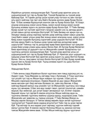 Израйлын дотроос хоосруулагдах буй. Түүний дээр арилгах усны эс
шүршигдсэний тул тэр нь бузар буй. Түүний бузарлах нь түүний дээр
байсаар буй. 14 Гэрийн дотор үхсэн хүний учир тогтоол нь ийн тэнгэрт
аль орогч хийгээд тэр гэрт аль байгч бүгдээр долоон өдөр бузар болох
буй. 15 Бас аливаа бүрхүүлгүй нээлгэн сав нь бузар болох буй. 16 Хээрт
илдээр алагдсанд эсвэл үхсэн биед, эсвэл хүний ясанд эсвэл хүний
булшинд аливаа хүрэгч нь долоон өдөр бузар болох буй. 17 Тийн бөгөөд
бузар хүний тул нүглийг аритлгагч галдсан үхрийн үнс нь автаад урсагч
устай савын дотор холигдох болтугай! 18 Тийн бөгөөд нэг ариун хүн нь
Хисувыг аваад усанд норгоод гэргийн дээр хийгээд хамаг савын дээр ба,
тэнд байгч хамаг улсын дээр бас ясанд эсвэл алагдсан хүнд, эсвэл үхсэн
биед эсвэл хүүрийн булшинд хүрэгчийн дээр шүрших болтугай! 19 Энэ
мэтээр ариун байгч нь бузрын дээр гурав хийгээд долдугаар өдөр
шүрштүгэй! Тийнхүү тэр нь долдугаар өдөр биеэ арилгахын тул хувцсаа
угааж биеэ усаар угааж үдэш ариун болох буй. 20 Зүгээр бузар бөгөөтөл
биеэ арилгахад үл дуршигч хүн нь Жахуагийн сүмийг бузарласны тул
чуулганы дотроос хоосруулагдах буй. Түүний дээр арилгах усны үл
шүршигдсэний тул тэр нь бузар байсаар буй. 21 Арилгах усыг шүршигч нь
хувцсаа угаах болтугай! Бас арилгах усанд хүрэгч нь үдэш болтол бузар
болно. Энэ нь танд мөнх тогтоол болох болтугай! 22 Бас бузар хүний амь
хүрсэн юм нь бузар болох буй. Түүнд аливаа хүрэгч нь үдэш болтол
бузар болох болой.

Хорьдугаар бүлэг.

1 Тийн анхны сард Израйлын бүхэл чуулганы жин говьд хүрсэнд улс нь
Хидист суув. Тэнд Мириам нь нөгчөөд тэнд ч булагдав. 2 Тэнд чуулганы
тул усгүйн тул тэд нь Моши Арун хоёрын тус чуулав. 3 Бас улс нь
Мошийн хэрэлдэж өгүүлрүүн; Хэрвээ бидний ах дүү нарын Жахуагийн
өмнө нөгчсөн цагт бид нөгчсөн болвоос эл, сайн аху бөлгөө. 4 Бид
хийгээд бидний малын энд үхэхийн тул чи Жахуагийн чуулганы энэ говьд
юуны тул авчирав. 5 Бас энэ муу газарт гэвэл, үрсгүй тошлоггүй, үзмийн
модгүй, бус жимсгүй, уух усгүй газарт авчирахын тул, Египет газраас
биднийг юуны тул гаргав 6 хэмээн өгүүлсэн Моши хийгээд арун нь
чуулганы өмнөөс чуулганы майхны үүдэнд одоод, нүүрээрээ унав. Тийн
Жахуагийн цог жавхлан нь тэдэнд үзэгдэв. 7 Тийн бөгөөд Жахуа нь
Мошид зарлиг болруун; 8 Таягаа аваад өөрийн Арун ахтай чуулганыг
чуулуулагтун! Тэдний өмнө хаданд өгүүлэгтүн! Тийн тэр нь усаа гаргах
буй. Тэр мэтээр та энэ хадаас усыг гаргаад, чуулган хийгээд тэдний
малыг уулгах буй. 9 хэмээн зарлиг болсонд Моши нь захисан мэтээр
таягаа Жахуагийн өмнө авав. 10 Бас Моши хийгээд Аруны чуулганыг
 