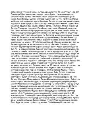 хадын өмнө чуулсанд Моши нь тэдэнд өгүүлрүүн; Та эсэргүүцэгч нар аа!
Сонсогтун! Бид энэ хадаас танд ус гаргах буюу 11 хэмээн өгүүлээд
Мошийн гараа өргөөд таягаараа хадыг хоёронтоо цохисонд их ус нь
гарав. Тийн бөгөөд чуулган хийгээд тэдний мал нь уув. 12 Зүгээр Жахуа
нь Моши хийгээд Арунд зарлиг болруун; Та над эс идэгдэж миний нэрийг
Израйлын өмнө ариун эс болгосны тул энэ чуулганыг миний тэдэнд өгөх
газарт үл оруулах буй хэмээн зарлиг болов. 13 Энэ нь Мирив гэгдсэн ус
бөлгөө. Тэр юуны тул гэвэл, Израйлын хөвгүүд нь Жахуатай хэрэлдэв.
Бас тэр нь тэдний дотор ариунаар хүндлэгдэв. 14 Тийн бөгөөд Моши нь
Хидисээс Идумын хаанд элчийг илгээж ийн захируун; Чиний ах дүү нар
Израйлын хөвгүүдэд ийн өгүүлнэ. Чи бидэнтэй учралдсан зовлонг мэднэ
гэвэл, 15 Бидний эцэг нарын Египетэд одсон бөгөөд, бидний Египетэд
удаан суусан ба Египетийн улсын биднийг хийгээд бидний эцэг нарыг
зовоосоныг чи мэднэ. 16 Тийн бөгөөд бидний Жахуад дуудах цагт тэр нь
бидний дууг сонсож нэг анхилыг илгээгээд, биднийг Егидетээс гаргав.
Тийнхүү эдүгээ бид чиний газрын хязгаарт байгч Хэдис балгасны дотор
буй. 17 Чи өөрийн газраар биднийг алстуулан үйлд хэмээн бид гуйна. Би
тарианд ч үзмийн тариалангуудад ч үл орон, худгуудаас усыг үл уух буй.
Бид хааны замаар явж чиний хязгаарыг өнгөртөл баруун ч зүүн ч гарт үл
эргэх буй. 18 хэмээн захисанд Идумын улс нь тэдэнд өгүүлрүүн; Бидний
таны тус сэлэмээр үл гарахын тул бидний газраар бүү алагдагтун! 19
хэмээн өгүүлсэнд Израйлын хөвгүүд нь ийн; Бид замаар одож, хэрвээ бид
эсвэл бидний мал нь усаас ууваас бид түүний тул түлэх буй. Ямагт
явганаар аялагчид мэт биднийг тавигтун! 20 хэмээн тэдэнд өгүүлсэнд тэд
нь бүү аласдагтун! хэмээн өгүүлэв. Жич Идумын хаан нь олон улс
хийгээд их цэрэгтэй тэдний тус гарав. 21 Энэ мэтээр Идумын улс нь
Израйлтанийг өөрийн газраар эс аластуулав. Тийн бөгөөд Израйлын
хөвгүүд нь Идум газраас эргэж бус замаар явжээ. 22 Израйлын
хөвгүүдийн бүхэл чуулган нь Хэдисээс одож хур ууланд гарав. 23 Тийн
бөгөөд Жахуа нь Моши хийгээд Арунд Идумын газрын хязгаарт байгч хур
уулны дэргэд зарлиг болруун; 24 Арун нь өөрийн улсад хороогдох буй.
Миний Израйлын хөвгүүдэд өгөх газарт тэр нь үл орох буй. Тэр юуны тул
гэвэл, та Мирив усны дэргэд миний зарлигийн тус эсэргүүцэв. 25 Арун
хийгээд түүний Илиачар тэднийг хар ууланд аваачин үйлд. 26 Тийн
бөгөөд Аруны хувцсыг түүний биеэс аваад түүний Илиачар хөвгүүнд
өмсгөн үйлд. Тэнд Арун нь нөгчөөд өөрийн улсад хороогдох буй. 27
Хэмээн зарлиг болсонд Моши нь Жахуагийн захиснаар үйлдэв. Бас тэд
нь бүхэл чуулганы үзэхэд хур уулны дээр гарав. 28 Тэнд Моши нь Аруны
ариун хувцасны түүний биеээс аваад, түүний Илиачар хөвгүүнд өмсгөв.
Тэнд Арун нь уулны оройн дээр нөгчив. Тийн бөгөөд Моши хийгээд
 