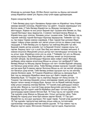 Илиачар нь уулнаас буув. 29 Жич бүхэл чуулган нь Аруны нөгчсөнийг
үзээд Израйлын хамаг улс Аруны учир гучин өдөр цурхиралдав.

Хорин нэгдүгээр бүлэг

1 Тийн бөгөөд урьд суугч Ханаваны Аради хаан нь Израйлыг таны Атрим
замаар ирэхийг сонсоод, Израйлтаны тус дайлт, тэндээс заримуудыг олз
болгон авав. 2 Тийн бөгөөд Израйлтан нь Жахуад тангараглаж
айлтгаруун; Хэрвээ чи энэ улсыг бидний гарт тушааж өгөх бөгөөс эл, бид
тэдний балгадыг яруу эвдрүүлэх, 3 хэмээн тангарагласанд Жахуа нь
Израйлтаны дууг сонсож, Ханаван улсыг тушааж өгөв. Тийн бөгөөд тэд нь
тэднийг хийгээд тэдний балгадыг бүрнээр эвдэрүүлэв. Тиймийн тул тэд
нь тэр газрыг Хурма хэмээн нэрийдэв. 4 Бас тэдний Хур уулнаас Идум
газрыг тойрон улаан далайн зүгт явтал улсын сэтгэл нь замын учир ихэд
гашуудав. 5 Тийн бөгөөд улс нь бурхны тус хийгээд Мошийн тус ийн;
Бидний говийн дотор үхэхийн тул та биднийг Египет газраас юуны тул
гаргав. Бидэнд талх ч ус ч үгүй. Бас бид энэ хөнгөн талхаас жигшинэ. 6
хэмээн өгүүлсэн Жахуагийн улсын дотор галт могойнуудыг илгээсээр тэд
нь улсыг зуув. Израйлын олон улс нь үхэв. 7 Тиймийн тул улс нь Мошид
ирээд өгүүлрүүн; Бид Жахуагийн тус хийгээд чиний тус өгүүлсэнээр
нүглийг үйлдэв. Эд могойнуудыг биднээс аван соёрх! хэмэн Жахуад
залбиран үйлд хэмээн өгүүлсэнд Моши нь улсын тул залбрру9 8 Тийн
бөгөөд Жахуа нь Мошид зарлиг болруун нэг галт тогойм бүрсийг үйлдээд,
нэг баганын дээр өлсөн үйлд. Тийм бөгөөд аливаа зуугдсан түүнийг хярах
цагтаа идэх буй 9 хэмээн зарлиг болсонд Моши нь нэг зэс могойг үйлдээд
нэг баганын дээр өлгөв. Тийн бөгөөд аливаа зуугдсан хүн нь зэс могойд
хярсан болвоос идэв. 10 Тэндээс Израйлын хөвгүүд нь овоодод буув. 11
Бас тэд нь овоодоос Мувабын өмнө зүүн зүгт байгч говийн дотор
Авиримд буув. 12 Тэндээс тэд нь зорчиод Зэруди гэгч бэлд зогсов. 13
Тэндээс тэд зовчоод Амурийн улсын хязгаараар говийн дотор урсагч
Арнунг галын чанад этгээдэд буув. Арнунг гол нь Муваб хийгээд Ашури
хоёр улсын хооронд хязгаар бөлгөө. 14 Түүний учир дайнуудын номын
дотор ийн; Жахуа нь түүнтэй Сүвд ирээд Арнунгийн урсгалууд гэвэл, 15
Шивифар хүртЭл хүрэгч хийгЭэ Му9абын хязГаарт тогтоон үерлэгч
урсгалуудад хүрэв хэмээн бичсэн буй. 16 Тэнд тэд нь нэг худгийг олов.
Тэр худгийн учир Жахуа нь Мошид ийн; Улсыг цуглуулан үйлд. Тийн
бөгөөд би тэдэнд усыг өгөх буй хэмээн зарлиг болов. 17 Тэр цагт
Израйлтан нь энэ дууг дуулруун; Нэг худаг гарав. Түүний учир дуулагтун!
18 Тэр худгийн тэргүүлэгчид хийгээд улсын ноёд нь тогтоолчийн
сургасанаар таягуудаар малтав хэмээн дуулав. 19 Тэр говиос тэд нь
Мэдлэн хүртэл одож, Мэтнэнээс Нэхимэл хүртэл одож, Кэдлиэлээс
 