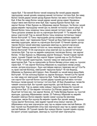 гарах буй. 7 Би миний болон чиний хооронд ба чиний дараа өөрийн
төрлүүдээр чиний үрсийн хооронд миний тогтоолыг тогтоох буй. Би чамд
болон чиний дараа чиний үрсэд бурхан болох гэж мөнх тогтоол болох
буй. 8 Бас би чамд болон чиний дараа чиний үрсэд хамаг Ханаваны
газрыг мөнх өмч болгон өгөх буй. Бас тэдэнд бурхан болох буй. гэж
зарлиг болов. 9 Бас бурхан нь Абрахамд зарлиг болруун; Чи болон чиний
дараа өөрийн төрлүүдээр чиний үрс нь миний тогтоолыг сахин үйлд! 10
Миний болон таны хооронд таны сахих миний тогтоол гэвэл, энэ буй.
Таны дотроос аливаа эр хүн нь хэрчигдэх болтугай! 11 Та өөрийн илүү
махыг хэрчтүгэй! Тэр нь миний болон таны хооронд тогтоолын тэмдэг
болох болтугай! 12 Таны төрлүүдийн дотор аливаа найман өдөртэй
хөвгүүд гэвэл, гэрт төрөгдсөн буюу? Чиний үр биш байтлаа оролт хүнээс
мөнгөөр худалдаж, авсан нь хэрчигдэх болтугай! 13 Чиний гэрийн дотор
төрсөн болон чиний мөнгөөр худалдаж авагсад нь эрхгүй хэрчигдэх
болтугай! Тийнхүү миний тогтоол нь таны маханд болж, мөнх тогтоол
болох болтугай! 14 Эс хэрчигдсэн илүү махтай хүн нь миний тогтоолыг
тасалсан буй. Тэр хүн нь өөрийн хүмүүсээс таслагдах болно. гэж зарлиг
болов. 15 Бас бурхан нь Абрахамд зарлиг болруун; Чиний Сарай гэргий
гэвэл, түүнийг Сарай гэж бүү нэрлэ! Харин түүний нэр нь Са Ра болох
буй. 16 Би түүнийг адистидлаж, түүнээс чамд нэг хөвгүүнийг өгөн
адистидлах буй. Тэр нь хүмүүсийн эх болох бөгөөд улсын хаад нь түүнээс
гарах буй. 17 гэж зарлиг болсонд Абрахам нь нүүрээрээ хөсөр унаад
инээж, дотроо өгүүлрүүн;; Зуун настайдаа хөвгүүн төрөгдөх юм уу? Са Ра
нь ерэн настай болоод, хөвгүүнийг төрүүлэх буюу? 18 гэж бодоод,
Абрахам нь бурханд айлтгаруун; Аяа, Ишмайл нь чиний өмнө амьд байх
болтугай!. 19 гэж хэлсэнд бурхан нь зарлиг болруун; Чиний Са Ра гэргий
нь лав чамд нэг хөвгүүнийг төрүүлэх буй. Тийм бөгөөд чи түүнийг Ишаг
гэж нэрлэ! Би түүнтэй болон түүний дараа түүний үрстэй мөнх тогтоол
болохын төлөө миний тогтоолыг тогтоох буй. 20 Бас Ишмайлын төлөө би
чамайг сонссон буй. Би түүнийг адистидлаж, үрстэй болгон, маш их
үржүүлэх буй. Тэр нь арван хоёр ноёдыг төрүүлэх бөгөөд би түүнийг их
улс болгох буй. 21 Би өөрийн тогтоолыг Са Рагаас дараа жил төрөх
Ишагтай тогтоох юм. гэж зарлиг болов. 22 Тийм бөгөөд бурхан нь түүнтэй
ярилцаж, дуусаад Абрахамаас салав. 23 Тийнхүү Абрахам нь өөрийн
Ишмайл хөвгүүн болон өөрийн гэрийн хамаг хүүхэд ба мөнгөөр
худалдаж, авсан бүх хүүхэд ба өөрийн гэрийн бүх эрсийг аваад, бурхны
түүнд зарлиг болсноор, мөн өдрөө тэдний илүү махыг хэрчив. 24
Абрахамын илүү мах хэрчигдсэн үед тэр нь жаран есөн настай байсан. 25
Бас түүний хүү Ишмайлийн илүү мах хэрчигдсэн үед тэр нь арван гурван
настай байсан. 26 Түүний гэрийн бүх хүмүүс болон түүний гэрийн хүүхэд
ба оролт улсаас худалдаж, авагсад нь түүнтэй хамт хэрчигдлээ.
 