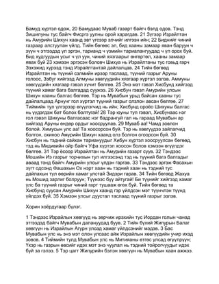 Бамуд хүртэл одож, 20 Бамудаас Муваб газарт байгч бэлд одов. Тэнд
Зишилуны тус байгч Фисргэ уулны орой харагдав. 21 Зүгээр Израйлтан
нь Амурийн Шихун хаанд эвт үгсээр элчийг илгээн ийн; 22 Биднийг чиний
газраар алстуулан үйлд. Тийн бөгөөс эл, бид хааны замаар яван баруун ч
зүүн ч этгээдэд үл эргэн, тарианд ч үзмийн тариалангуудад ч үл орох буй.
Бид худгуудын усыг ч үл уун, чиний хязгаарыг өнгөртөл, хааны замаар
явах буй 23 хэмээн эргэсэн боловч Шихуа нь Израйлтаны тус говьд гарч
Зэхэжид хүрээд тэнд Израйлтантай дайлалцав. 24 Тийн бөгөөд
Израйлтан нь түүний сэлмийн ирээр таслаад, түүний газрыг Аруны
голоос, Зэбуг хийгээд Алмуны хөвгүүдийн хязгаар хүртэл эзлэв. Аммуны
хөвгүүдийн хязгаар гэвэл хүчит бөлгөө. 25 Энэ мэт гэвэл Хисбунд хийгээд
түүний хамаг бага балгадад суужээ. 26 Хисбун гэвэл Амурийн улсын
Шихун хааны балгас бөлгөө. Тэр нь Мувабын урьд байсан хааны тус
дайлалцаад Арнунг гол хүртэл түүний газрыг олзлон авсан бөлгөө. 27
Тиймийн тул үлгэрээр өгүүлэгчид нь ийн; Хисбунд ороёо Шихуны балгас
нь үүдэгдэж бат болох болтугай! 28 Тэр юуны тул гэвэл, Хисбунаас нэг
гол гэвэл Шихуны балгасаас нэг бадрангуй гал нь гараад Мувабын ар
хийгээд Аруны өндөр ордыг хоосруулав. 29 Муваб аа! Чамд зовлон
болой. Химусын улс аа! Та хоосорсон буй. Тэр нь хөвгүүдээ зайлагчид
болгон, охиноо Амурийн Шихун хаанд олз болгон огоорсон буй. 30
Хисбун нь тэдний сайхан тариануудыг Хибун хүртэл хоосруулсан бөгөөд,
тэд нь Мидивийн ойр байгч Уфа хүртэл хоосон болов хэмээн өгүүлдэг
бөлгөө. 31 Тэр ёсоор Израйлтан нь Амурийн газарт суув. 32 Тэндээс
Мошийн Иэ газрыг торчихын тул илгээсэнд тэд нь түүний бага балгадыг
аваад тэнд байгч Амурийн улсыг үлдэн гаргав. 33 Тэндээс эргэж Фасахын
зүгт одсонд Фашахын Ох нэрт хаан нь тэдний хаан нь тэдний тус
дайлахын тул өөрийн хамаг улстай Зидэри гарав. 34 Тийн бөгөөд Жахуа
нь Мошид зарлиг болруун; Түүнээс бүү айтугай! Би түүнийг хийгээд хамаг
улс ба түүний газрыг чиний гарт тушааж өгөх буй. Тийн бөгөөд та
Хисбунд суусан Амурийн Шихун хаанд гэр үйлдсэн мэт түүнчлэн түүнд
үйлдэх буй. 35 Хэмээн улсыг дуустал таслаад түүний газрыг эзлэв.

Хорин хоёрдугаар бүлэг.

1 Тэндээс Израйлын хөвгүүд нь зөрчиж ирэхийн тус Иордан голын чанад
этгээдэд байгч Мувабын далануудад буув. 2 Тийн бүхий Жипурын Балаг
хөвгүүн нь Израйлын Агурн улсад хамаг үйлдсэнийг мэдэв. 3 Бас
Мувабын улс нь энэ мэт олон улсаас айж Израйлын хөвгүүдийн учир ихэд
зовов. 4 Тиймийн тулд Мувабын улс нь Митияаны өтгөс улсад өгүүлрүүн;
Үхэр нь газрын өвсийг идэх мэт энэ чуулал нь тэдний тойрогчуудыг идэх
буй за гэлээ. 5 Тэр цагт Жипурийн бэлэн хөвгүүн нь Мувабын хаан ажжээ.
 