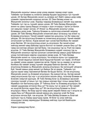 Жахуагийн анхилыг замын дээр үзээд замаас гараад хээрт одов.
Тиймийн тул Блавам нь илжигээ замаар буцаан оруулахын тул түүнийг
цохив. 24 Зүгээр Жахуагийн анхил нь аливаа зүгт байгч замын дээр хоёр
үзэмийн тариалангийн хооронд зогсов. 25 Тйин бөгөөд илжиг нь
Жахуагийн анхилыг үзэв. Хэрэмд таараад Блавамыын хөлийг энд хавчив.
Тиймийн тул тэр нь түүнийг дахин цохив. 26 Тийн бөгөөд Жахуагийн
анхил нь цааш одоод баруун этгээдэд ч зүүн этгээдэд ч эргэн үл болох
нэг хавцлан газарт зогсов. 27 Илжиг нь Жахуагийн анхилыг үзээд
Блавамын доор унав. Тийнхүү Блавам нь хилэгнээд илжигийг модоор
цохив. 28 Тийн бөгөөд Жахуагийн илжигний амыг ангасанд тэр илжиг нь
Блавамд өгүүлрүүн; Чиний намайг гурвантаа цохьсоны тул би чамд юуг
үйлдэв. 29 гэж өгүүлсэнд Блавам нь илжигээнд өгүүлрүүн; Чиний намайг
элгэлсэний тул билээ. Хэрэв миний гарт сэлэм буй болбоос би чамайг
алах бөлгөө. 30 гэж өгүүлсэнд илжиг нь өгүүлрүүн; Би чиний илжиг
хийгээд миний чамд байсаар эдүгээ болтол чи намайг унасан биш үү? Би
чамд энэ мэтээр үйлдэх зантай буюу. гэж асуусанд тэр нь Үгүй гэж хариу
өгүүлэв. 31 Тийн бөгөөд Жахуагийн Блавамын нүдийг нээсэнд тэр нь
Жахуагийн анхилын гартаа сугалсан сэлэмтэйгээр замын дээр байсаныг
үзээд толгойгоороо мөргөн нүүрээрээ хөсөр унав. 32 Тийн бөгөөд
Жахуагийн анхил нь түүнд өгүүлрүүн; Чи илжигээ юуны тул гурвантаа
цохив. Чиний явдалын миний өмнө буруутай бүхийн тул гарав. 33 Илжиг
нь намайг үзээд надаас гурвантаа эргэв. Хэрэв тэр нь надаас эс эргэсэн
болбоос би чамайг алаад түүнийг амьдаар байлгах бөлгөө. 34 гэж
өгүүлсэнд Блавам нь Жахуагийн анхилд өгүүлрүүн; Би хилэнцийг үйлдсэн
буй. Чиний замын дээр миний тус байхыг би эс мэдэв. Тиймийн тул
эдүгээ хэрэв чамд тааламжгүй бөгөөс би буцах билээ. 35 гэж өгүүлсэнд
Жахуагийн анхил нь Блавамп өгүүлрүүн; Эд хүмүүстэй од. Зүгээр миний
чамд өгүүлсэнээс бус юуг ч үл өгүүлэхээ хичээн үйлд, гэсэнээр Блавам нь
Благийн ноёдтой одолцов. 36 Тийн бөгөөд Благ нь Блавамын ирсэнийг
сонсоод түүнийг угтахын тул тэр газрын хязгаар Аруг голын захад байгч
Мувабын нэг балгасанд одов. 37 Тийнхүү Благ нь Блавамд өгүүлрүүн; Би
чамайг дуудахаар илгээсэн биш үү? Чи юуны тул эс ирэв үү? Би чамайг
их хүндтэй болгож чадах биш үү? 38 гэж өгүүлсэнд Блавам нь Благт
өгүүлрүүн; Мана, би бээр эдүгээ чамд ирэвч өөрийн биеэс юуг ч өгүүлж эс
чадах биш үү? Жахуагийн миний аманд аль оруулах үгийг би бээр
өгүүлэхээ хичээх буй. гэж өгүүлэв. 39 Тийн бөгөөд Блавам нь Благтай
одолцон тэд нь Хэрөд эдүүгчдэд хүрэв. 40 Благ нь үхэр хийгээд
хоньнуудыг алаад заримуудыг Блавамд хийгээд түүнтэй баайлцсан
ноёдод илгээв.

Хорин гуравдугаар бүлэг.
 