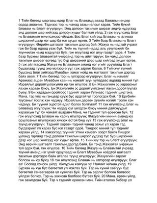 1 Тийн бөгөөд маргааш өдөр Благ нь Блавамд аваад Бавалын өндөр
ордод аваачив. Тэднээс тэр нь чанад захын өлсыг харав. Тийн бүхий
Блавам нь Благт өгүүлрүүн; Энд долоон тахилын ширээг эндүр нүдүгээд
энд долоон шар хийгээд долоон хуцыг бэлтгэн үйлд. 2 гэж өгүүлсэнд Благ
нь Блавамын өгүүлсэнээр үйлдэв. Бас Благ хийгээд Блавам нь аливаа
ширээний дээр нэг шар ба нэг хуцыг өргөв. 3 Тийн бээр Блавам нь Благт
өгүүлрүүн; Өөрийн шатаалт тахилын дэргэд бай. Жахуа нь надтай учрахт
гэж би бээр одоод үзэх буй. Тийн нь түүний надад аль үзүүлэхийг би
түүнчилэн чамд мэдүүлэх буй. гэж өгүүлээд нэг агуу газарт одов. 4 Тийн
бээр бурхны Блавамтай учирсанд тэр нь айлтгаруун; Би чамд долоон
тахилын ширээг өргөөд тус бүр ширээний дээр шар хийгээд хуцыг өргөв.
5 гэж айлтгасанд Жахуа нь Блавамын аманд нэг үгийг оруулаад Благт
буцаагаад түүнд энэ мэтээр өгүүл гэж зарлиг болов. 6 Тийнхүү түүний
буцсанд Благ хийгээд Мувабын хамаг ноёд нь магтаалт тахилын дэргэд
байх авай. 7 Тийн бөгөөд тэр нь үлгэрээр өгүүлрүүн; Благ нь намайг
Арамаас ацран Мувабын хаан нь намайг зүүн ууладаас ацраад миний тул
Израйлыг доройтуулахуйяа ир гэж өгүүлэв. 8 Би Жахуагийн эс хараасныг
яахан хараан буюу. Би Жахуагийн эс доройтуулсаныг яахан доройтуулах
буюу. 9 Би хададын оройгоос тэднийг харан Уулнаас тэднийг ширтэнэ.
Мана, тэр улс нь ганцаар сууж бус ардтай үл тоологдох буй. 10 Ерүбийн
туусаныг тоолж хэн чадмуу. Израйлын дөрвөн хувийн нэгийг тоолж хэн
чадмуу. Би түүний эцэстэй адил болох болтугай! 11 гэж өгүүлсэнд Благ нь
Блавамд өгүүлрүүн; Чи надад юуг үйлдсэн буюу миний дайснуудыг
хараахын тул би чамайг ацаравч Мана, чи тэднийг тул ерөөсөн буй. 12
гэж өгүүлсэнд Блавам нь хариу өгүүлрүүн; Жахуагийн миний аманд юу
оруулсаныг өгүүлэхүеэ хичээх ёстой биш үү? 13 гэж өгүүлсэнд Благ нь
түүнд өгүүлрүүн; Тэднийг харавч тэдний чанад захыг үл харан тэд
бүгдээрийг үл харах бус нэг газарт одоё. Тэндээс миний тул тэднийг
хараан үйлд. 14 хэмээгээд түүнийг Упим хэмээгч хээрт байгч Пишрэг
ууланд гаргаад тэнд долоон тахилын ширээг үүдээд тус бүр ширээний
дээр нэг шар хийгээд нэг хуцыг өргөв. 15 Тийнхүү тэр нь Благт өгүүлрүүн;
Энд өөрийн шатаалт тахилын дэргэд байя. Би тэнд Жахуатай учрахын
тул одох буй. гэж өгүүлэв. 16 Тийн бөгөөд Жахуа нь Блавамтай учраад
түүний аманд нэг үгийг оруулаад чи Благт Мувабын ноёдтой шатаалт
тахилын дэргэдээ байн аталаа түүнд өгүүлрүүн; Жахуагийн зарлиг
болсон нь юу буюу 18 гэж өгүүлсэнд Блавам нь үлгэрээр өгүүлрүүн; Благ
аа! Босоод сонсон үйлд. Жипурын хөвгүүн ээ! Намайг чагнан үйлд. 19
Бурхан нь хүн бус бөгөөтөл үл мэхлэх буй. Тэр нь хүний хөвгүүн бус
бөгөөтөл санаагаараа үл хувилах буй. Тэр нь зарлиг болсон болвоос
үйлдэх болюу. Тэр нь захисан болбоос бүтээх буй. 20 Мана. ерөөн үйлд.
гэж захигдсан буй. Тэр ч тэднийг ерөөсөн мөн. Тийн аталаа бибээр үл
 