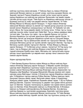 хийгээд чуулганы өмнө авчирав. 7 Тийнхүү Арун нь ламын Илиачар
хөвгүүний Финиас хөвгүүн нь үүнийг үзээд, чуулганы дундаас босож, нэг
Зиднийг гартаа 8 Тэрхүү Израйлын хүчийг унтах тасан хүртэл дагаж
одоод Израйлын хүн хийгээд эм хоёуланг Балингийн тэр эмийн гэрийн
тасгийн дотор шууд гатуув. Тийн Буулс нь Израйлын хөвгүүнээс зогсов. 9
Буумаар үхэгсэд нь хоёр түм дөрвөн мянган төдий бөлгөө. 10 Тийн
бөгөөд Жахуа нь Мошид зарлиг болруун; 11 Арун ламын Илиачар
хөвгүүний Финиас хөвгүүн нь миний тул тэдний дотор үзүүлсэн зүтгэлээр
миний хилэнг Израйлын хоосруулахын тул болой. 12 Тиймийн тул ийн
өгүүл; Мана. Би түүнд өөрийн эвийн тогтоолыг өгнө. 13 Бас тэр нь түүнд
хийгээд түүнээс хойш түүний үрст байх буй. Тэр нь ламын дааврын мөнх
тогтоол мөн. Тэр юуны тул гэвэл, тэр нь өөрийн бурхны тул зүтгэлт
болоод Израйлын тул нүглийг арилгасан буй хэмээн зарлиг болов. 14
Митианы эмтэй тэр алагдсан Израйлын хүний нэр нь Салуний Зимри
хөвгүүн бөлгөө. Тэр нь Шимнунгийн овгийн нэг тэргүүлэгч бөлгөө. 15 Бас
алагдсан Митианы дотор нэг эцгийн овгийн тэргүүлэгч бөлгөө. Тэр Зүр нь
Митианы эцгийн овгийн тэргүүлэгч бөлгөө. 16 Бас Жахуа нь Мошид
зарлиг болруун; 17 Та Митиан улсыг зовоон, таслагтун! 18 Тэр юуны тул
гэвэл, тэд нь Фиурын үйл хийгээд Фиурын учир байсан Буумын цагт
тэдний алагдсан Кужби охин гэвэл, Митианы нэг тэргүүлэгчийн охины
үйлээр таныг махлахийн тул өөрийн мэхт аргаар таныг зовоосон буй
хэмээн зарлиг болов.

Хорин зургадугаар бүлэг.

1 Тийн бөгөөд Буумын болсны хойно Жахуа нь Моши хийгээд Арун
ламын Илиачар хөвгүүнд зарлиг болруун; 2 Өөрийн эцгийн овгоороо
цэргээр явагч Израйлын чуулганыг хорин наснаас дээш тоологтун! 3
хэмээн зарлиг болсонд Моши хийгээд Илиачарх лам нь Зирикүгийн тус
Иорданы ойр Мувабын талуудад Жахуагийн Мошид захисан мэт хорин
наснаас дээш байгчидыг тоолов. 4 Египетээс гарсан Израйлын хөвгүүн нь
ийн; 5 Израйлын тэргүүн хөвгүүн Рубин бөлгөө. Рубины хөвгүүд гэвэл,
Ханунаас Хануны аймаг гарав. Фалугийн аймаг гарав. 6 Хижрунаас
Хижруны аймаг гарав. Хэрмийгээс Хэрмийн аймаг гарав. 7 Эд нь Рубины
аймгууд бөлгөө. Тэднээс тоологдсод нь дөрвөн түм гурван мянга долоон
зуун гуч бөлгөө. Тэндээс тоологдсод нь дөрвөн түм гурван мянга долоон
зуун гуч бөлгөө. 8 Бас Фалунийн хөвгүүн нь Илиав бөлгөө. 9 Илиавын
хөвгүүн нь Нимдэл хийгээд Датаны ба Авирам бөлгөө. Энэ Датаны
хийгээд Авирам нь чуулганаас дуудагдаад, Курэгийн чуулганд ороод
Моши хийгээд Арунтай хэрэлдэж Жахуаг хилэгнүүлэв. 10 Тийн бөгөөд
дэлхий нь амаа хийгээд тэднийг залгив. Бас тэр чуулганы үхэхэд нэг гал
 