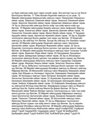 нь Курэ хийгээд хоёр зуун тавин хүнийг идэв. Энэ мэтээр тэд нь нэг бэлэг
болгогдсон бөлгөө. 11 Тийн боловч Күрэгийн хөвгүүн нь эс үхэв. 12
Өөрийн аймгуудаар Шиминунгийн хөвгүүн гэвэл, Нимуалаас Нимуалын
аймаг гарав. Зэминээс Зэминий аймаг гарав. Зихинээс Зэхимний аймаг
гарав. Зирэгээс Зирэгийн аймаг гарав. Шавалаас Шавалын аймаг гарав.
14 Эд нь Шилнунгийн аймгууд болон хоёр түм хоёр мянга хоёр зуу
бөлгөө. 15 Өөрийн аймгуудаар Кидийн хөвгүүн гэвэл Зифунаас Зируны
аймаг гарав. Хэкиэгээс аймаг гарав. Шөнигээс Шөнийн аймаг гарав. 16
Ужинигээс Ужинийн аймаг гарав. Ириэс Ирийн аймаг гарав. 17 Арудаас
Арудийн аймаг гарав. Арилигээс Аримийн аймаг гарав. 18 Эд нь Зидийн
тоологдсон аймгууд болон дөрвөн түм таван зуу бөлгөө. 19 Иудегийн
хөвгүүд нь Ир хийгээд Унг бөлгөө. Зүгээр Ир хийгээд Унг Ханаван газарт
нөгчив. 20 Өөрийн аймгуудаар Иудегийн хөвгүүд гэвэл, Шилагаас
Шилагийн аймаг гарав. Фэрижиэс Фэрижийн аймаг гарав. 22 Эд нь
Иудегийн тоологдсон аймгууд болон долоон түм зургаан мянга таван зуу
бөлгөө. 23 Өөрийн аймгуудаар Иссахарын хөвгүүд гэвэл Тулагаас Тулайн
аймаг гарав. Фувагаас Фува аймаг гарав. 24 Зэсиуюваас Зушуювын
аймаг гарав. Шимрунаас Шимрун аймаг гарав. 25 Эд нь Иссахарын
тоологдсон аймгууд болон зургаан түм дөрвөн мянга гурван зуу бөлгөө.
26 Өөрийн аймгуудаар Зэбулуны хөвгүүд гэвэл Сарадгаас Сарадийн
аймаг гарав. Имунаас Имуны аймаг гарав. Зихилээс Зихилын аймаг
гарав. 27 Эд нь Зибулуны тоологдсон аймгууд болон зургаан түм таван
зуу бөлгөө. 28 Өөрийн аймгууудаар Иосифын хөвгүүд нь Манасс хийгээд
Ифриам бөлгөө. 29 Манассийн хөвгүүд гэвэл Мэрирээс Мэририйн аймаг
гарав. Бас Мэрири нь Хилиадыг төрүүлэв. Химиадаас Химиадийн аймаг
гарав. 30 Хилиадын хөвгүүн гэвэл Зитэрээс Зижэрийн аймаг гарав.
Хилэнгээс Хилэнгийн аймаг гарав. 31 Асриалаас Асриалын аймаг гарав.
Шихимээс Шихимийн аймаг гарав. 32 Шилиадаас Шилиадийн аймаг
гарав. Хифээс Хэфирийн аймаг гарав. 33 Хифирийн Зимуфэдид хөвгүүн
нь хөвгүүнгүй болоод охид бөлгөө. Зимуфидид охидын нэрс нь Мэдлэн
хийгээд Нуа ба, Хуйла хийгээд Милкэ ба Диржэ бөлгөө. 34 Эд нь
Манассийн аймаг байсан бөгөөд тэднээс тоологдогсод нь тавн түм хоёр
мянга долоон зуу бөлгөө. 35 Өөрийн аймгуудаар Ифриамын хөвгүүд
гэвэл Шүтилэгээс Шүтилэгийн аймаг гарав. Бикирээс Бикирийн аймаг
гарав. Тэвэнээс Тэвэний аймаг гарав. 36 Шүтилэгийн хөвгүүд гэвэл,
Ирангаас Ирангийн аймаг гарав. 37 Эд нь Ифриамын тоологдсонг
аймгууд болон гурван түм хоёр мянга таван зуу бөлгөө. Эд нь өөрийн
аймгуудаар Иосифын хөвгүүд бөлгөө. 38 Өөрийн аймгуудаар Баймины
хөвгүүд гэвэл Бийлэгээс Фийлэгийн аймаг гару9 УлибрнЭЭС УлрбрнЫ
уймуГ Гуру9 УхрррмЭЭС Ухрррмрйн уймуГ Гуру9 39 ШүФрмЭЭС
ШүФрмрйн уймуГ Гуру9 ХоФЭнГЭЭС ХүФЭмЭГрйн уймуГ Гуру9 40
 