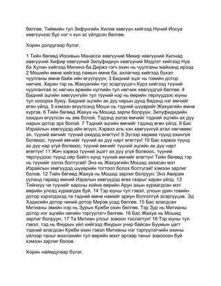бөлгөө. Тиймийн тул Зифунгийн Хилив хөвгүүн хийгээд Нүний Иосуа
хөвгүүнээс бус нэг ч хүн эс үйлдсэн бөлгөө.

Хорин долдугаар бүлэг.

1 Тийн бөгөөд Иосивын Манасси хөвгүүний Микир хөвгүүний Хилнад
хөвгүүний Хифир хөвгүүний Зилуфидиун хөвгүүний Мэдлэт хийгээд Нуа
ба Хулан хийгээд Милинэ ба Диржэ гэгч охин нь чуулганы майханд ирээд
2 Мошийн өмнө хийгээд ламын өмнө ба, ахлагчид хийгээд бүхэл
чуулганы өмнө байж ийн өгүүлрүүн; 3 Бидний эцэг нь говийн дотор
нөгчив. Харин тэр нь Жахуагийн тус эсэргүүцэгч Күрэ хийгээд түүний
чуулгантай эс нөгчин өрөийн нүглийн тул нөгчиж хөвгүүдгүй бөлгөө. 4
Бидний эцгийн хөвгүүнгүйн тул түүний нэр нь өөрийн төрлүүдээс юуны
тул хоосрох буюу. Бидний эцгийн ах дүү нарын дунд бидэнд нэг өмчийг
өгөн үйлд. 5 хэмээн өгүүлсэнд Моши нь тэдний шүүврийг Жахуагийн өмнө
хүргэв. 6 Тийн бөгөөд Жахуа нь Мошид зарли болруун; Зилуфидидийн
охидын өгүүлсэн нь зөв болой. Тэдэнд эзлэх өмчийг тэдний эцгийн ах дүү
нарын дотор эрх болой. 7 Тэдний эцгийн өмчийг тэдэнд өгөн үйлд. 8 Бас
Израйлын хөвгүүдэд ийн өгүүл; Хэрвээ аль хэн хөвгүүнгүй атал нөгчвөөс
эл, түүний өмчийг түүний охидод өгөгтүн! 9 Зүгээр хөрвөө түүнд охингүй
болвоос, түүний өмчийг түүний ах дүү нарт өгөгтүн! 10 Бас хэрвээ түүнд
ах дүү нар үгүй болвоос, түүний өмчийг түүний эцгийн ах дүү нарт
өгөгтүн! 11 Жич хэрвээ түүний эцэгт ах дүү үгүй болвоос, түүний
төрлүүдээс түүнд ойр байгч хүнд түүний өмчийг өгөгтүн! Тийн бөгөөд тэр
нь түүнийг эзлэх болтугай! Энэ нь Жахуагийн Мошид захисан мэт
Израйлын хөвгүүдэд шүүврийн тогтоол болох болтугай! хэмээн зарлиг
болов. 12 Тийн бөгөөд Жахуа нь Мошид зарлиг болруун; Энэ Авирам
ууланд гараад миний Изралын хөвгүүдэд өгөх газрыг харан үйлд. 13
Тийнхүү чи түүнийг харсны хойно өөрийн Арун ахын хураагдсан мэт
өөрийн улсад хураагдах буй. 14 Тэр юуны тул гэвэл, улсын урин говийн
дотор хэрэлдэхэд та тэдний өмнө намайг ариун болголгүй эсэргүүцэв. Эд
Хэдисийн дотор чиний дотор Мирэв усад бөлгөө. 15 Бас алагдсан
Митианы эмийн нэр нь Зурын Кужби охин бөлгөө. Тэр Зур нь Митианы
дотор нэг эцгийн овгийн тэргүүлэгч бөлгөө. 16 Бас Жахуа нь Мошид
зарлиг болруун; 17 Та Митиан улсыг зовоон тослагтун! 18 Тэр юуны тул
гэвэл, тэд нь Фиурын үйл хийгээд Фиурын учир байсан Буумын цагт
тэдний алагдсан Кужби охин гэвэл Митианы нэг тэргүүлэгчийн охины
үйлээр таныг мэхлэхийн тул өөрийн мэхт аргаар таныг зовоосон буй
хэмээн зарлиг болов.

Хорин наймдугаар бүлэг.
 