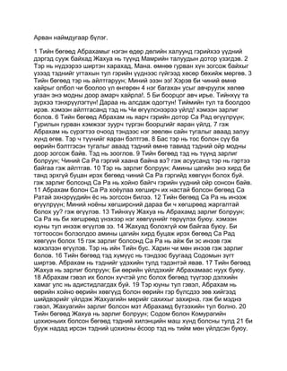 Арван наймдугаар бүлэг.

1 Тийн бөгөөд Абрахамыг нэгэн өдөр дөлийн халуунд гэрийхээ үүдний
дэргэд сууж байхад Жахуа нь түүнд Мамрийн талуудын дотор үзэгдэв. 2
Тэр нь нүдээрээ ширтэн харахад, Мана. өмнөө гурван хүн зогсож байхыг
үзээд тэднийг угтахын тул гэрийн үүднээс гүйгээд хөсөр бөхийж мөргөв. 3
Тийн бөгөөд тэр нь айлтгаруун; Миний эзэн ээ! Хэрэв би чиний өмнө
хайрыг олбол чи боолоо үл өнгөрөн 4 нэг багахан усыг авчруулж хөлөө
угаан энэ модны доор амарч хайрла!. 5 Би боорцог авч ирье. Тийнхүү та
зүрхээ тэнхрүүлэгтүн! Дараа нь алсдаж одогтун! Тиймийн тул та боолдоо
ирэв. хэмээн айлтгасанд тэд нь Чи өгүүлснээрээ үйлд! хэмээн зарлиг
болов. 6 Тийн бөгөөд Абрахам нь яарч гэрийн дотор Са Рад өгүүлрүүн;
Гурилын гурван хэмжээг зуурч түргэн боорцгийг яаран үйлд. 7 гэж
Абрахам нь сүрэгтээ очоод тэндээс нэг зөөлөн сайн тугалыг аваад залуу
хүнд өгөв. Тэр ч түүнийг яаран бэлтгэв. 8 Бас тэр нь тос болон сүү ба
өөрийн бэлтгэсэн тугалыг аваад тэдний өмнө тавиад тэдний ойр модны
доор зогсож байв. Тэд нь зооглов. 9 Тийн бөгөөд тэд нь түүнд зарлиг
болруун; Чиний Са Ра гэргий хаана байна вэ? гэж асуусанд тэр нь гэртээ
байгаа гэж айлтгав. 10 Тэр нь зарлиг болруун; Амины цагийн энэ хирд би
танд эрхгүй буцан ирэх бөгөөд чиний Са Ра гэргийд хөвгүүн болох буй.
гэж зарлиг болсонд Са Ра нь хойно байгч гэрийн үүдний ойр сонсон байв.
11 Абрахам болон Са Ра хоёулаа хөгширч их настай болсон бөгөөд Са
Ратай эхнэрүүдийн ёс нь зогссон билээ. 12 Тийн бөгөөд Са Ра нь инээж
өгүүлрүүн; Миний ноёны хөгширсний дараа би ч хөгшрөөд жаргалтай
болох уу? гэж өгүүлэв. 13 Тийнхүү Жахуа нь Абрахамд зарлиг болруун;
Са Ра нь би хөгшрөөд үнэхээр нэг хөвгүүнийг төрүүлэх буюу. хэмээн
юуны тул инээж өгүүлэв ээ. 14 Жахуад болохгүй юм байгаа буюу. Би
тогтоосон болзолдоо амины цагийн хирд буцаж ирэх бөгөөд Са Рад
хөвгүүн болох 15 гэж зарлиг болсонд Са Ра нь айж би эс инээв гэж
мэхэлзэн өгүүлэв. Тэр нь ийн Тийн бус. Харин чи мөн инээв гэж зарлиг
болов. 16 Тийн бөгөөд тэд хүмүүс нь тэндээс буугаад Содомын зүгт
ширтэв. Абрахам нь тэднийг үдэхийн тулд тэдэнтэй явав. 17 Тийн бөгөөд
Жахуа нь зарлиг болруун; Би өөрийн үйлдэхийг Абрахамаас нуух буюу.
18 Абрахам гэвэл их болон хүчтэй улс болох бөгөөд түүгээр дэлхийн
хамаг улс нь адистидлагдах буй. 19 Тэр юуны тул гэвэл, Абрахам нь
өөрийн хойно өөрийн хөвгүүд болон өөрийн гэр бүлсдээ зөв хийгээд
шийдвэрийг үйлдэж Жахуагийн мөрийг сахихыг захирна. гэж би мэднэ
гэвэл, Жахуагийн зарлиг болсон мэт Абрахамд бүтээхийн тул болно. 20
Тийн бөгөөд Жахуа нь зарлиг болруун; Содом болон Комурагийн
цохионыих болсон бөгөөд тэдний хилэнцийн маш хүнд болсны тулд 21 би
бууж надад ирсэн тэдний цохионы ёсоор тэд нь тийм мөн үйлдсэн буюу.
 