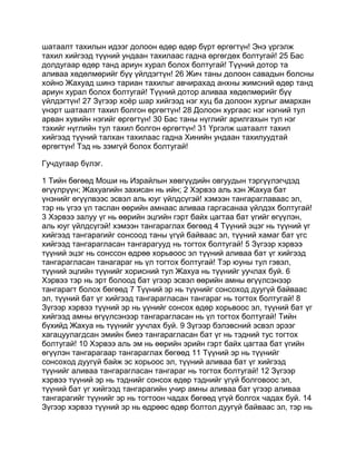 шатаалт тахилын идээг долоон өдөр өдөр бүрт өргөгтүн! Энэ үргэлж
тахил хийгээд түүний ундаан тахилаас гадна өргөгдөх болтугай! 25 Бас
долдугаар өдөр танд ариун хурал болох болтугай! Түүний дотор та
аливаа хөдөлмөрийг бүү үйлдэгтүн! 26 Жич таны долоон савадын болсны
хойно Жахуад шинэ тариан тахилыг авчирахад анхны жимсний өдөр танд
ариун хурал болох болтугай! Түүний дотор аливаа хөдөлмөрийг бүү
үйлдэгтүн! 27 Зүгээр хоёр шар хийгээд нэг хуц ба долоон хургыг амархан
үнэрт шатаалт тахил болгон өргөгтүн! 28 Долоон хургаас нэг нэгний тул
арван хувийн нэгийг өргөгтүн! 30 Бас таны нүглийг арилгахын тул нэг
тэхийг нүглийн тул тахил болгон өргөгтүн! 31 Үргэлж шатаалт тахил
хийгээд түүний талхан тахилаас гадна Хинийн ундаан тахилуудтай
өргөгтүн! Тэд нь зэмгүй болох болтугай!

Гучдугаар бүлэг.

1 Тийн бөгөөд Моши нь Израйлын хөвгүүдийн овгуудын тэргүүлэгчдэд
өгүүлрүүн; Жахуагийн захисан нь ийн; 2 Хэрвээ аль хэн Жахуа бат
үнэнийг өгүүлвээс эсвэл аль юуг үйлдсүгэй! хэмээн тангараглаваас эл,
тэр нь үгээ үл таслан өөрийн амнаас аливаа гаргасанаа үйлдэх болтугай!
3 Хэрвээ залуу үг нь өөрийн эцгийн гэрт байх цагтаа бат үгийг өгүүлэн,
аль юуг үйлдсүгэй! хэмээн тангараглах бөгөөд 4 Түүний эцэг нь түүний үг
хийгээд тангарагийг сонсоод таны үгүй байваас эл, түүний хамаг бат үгс
хийгээд тангарагласан тангарагууд нь тогтох болтугай! 5 Зүгээр хэрвээ
түүний эцэг нь сонссон өдрөө хорьвоос эл түүний аливаа бат үг хийгээд
тангарагласан танагараг нь үл тогтох болтугай! Тэр юуны тул гэвэл,
түүний эцгийн түүнийг хорисний тул Жахуа нь түүнийг уучлах буй. 6
Хэрвээ тэр нь эрт болоод бат үгээр эсвэл өөрийн амны өгүүлсэнээр
тангарагт болох бөгөөд 7 Түүний эр нь түүнийг сонсоход дуугүй байваас
эл, түүний бат үг хийгээд тангарагласан тангараг нь тогтох болтугай! 8
Зүгээр хэрвээ түүний эр нь үүнийг сонсох өдөр хорьвоос эл, түүний бат үг
хийгээд амны өгүүлсэнээр тангарагласан нь үл тогтох болтугай! Тийн
бүхийд Жахуа нь түүнийг уучлах буй. 9 Зүгээр бэлэвсний эсвэл эрээг
хагацуулагдсан эмийн биеэ тангарагласан бат үг нь тэдний тус тогтох
болтугай! 10 Хэрвээ аль эм нь өөрийн эрийн гэрт байх цагтаа бат үгийн
өгүүлэн тангарагаар тангараглах бөгөөд 11 Түүний эр нь түүнийг
сонсоход дуугүй байж эс хорьоос эл, түүний аливаа бат үг хийгээд
түүнийг аливаа тангарагласан тангараг нь тогтох болтугай! 12 Зүгээр
хэрвээ түүний эр нь тэднийг сонсох өдөр тэднийг үгүй болговоос эл,
түүний бат үг хийгээд тангарагийн учир амны аливаа бат үгээр аливаа
тангарагийг түүнийг эр нь тогтоон чадах бөгөөд үгүй болгох чадах буй. 14
Зүгээр хэрвээ түүний эр нь өдрөөс өдөр болтол дуугүй байваас эл, тэр нь
 