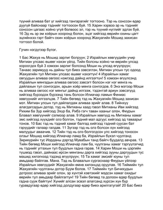 түүний аливаа бат үг хийгээд тангарагийг тогтооно. Тэр нь сонссон өдөр
дуугүй байснаар тэднийг тогтоосон буй. 15 Харин хэрвээ эр нь тэднийг
сонссон цагаас хойно үгүй болвоос эл, тэр нь түүний нүглийг эдлэх буй.
16 Эд нь эр эм хоёрын хооронд болон, эцэг хийгээд өөрийн охины цагт
эцгийнхээ гэрт байгч охин хоёрын хооронд Жахуагийн Мошид захисан
тогтоол болой.

Гучин нэгдүгээр бүлэг.

1 Бас Жахуа нь Мошид зарлиг болруун; 2 Израйлын хөвгүүдийн учир
Митиан улсаас өшөөг нэхэн үйлд. Тийн болсны хойно чи өөрийн улсад
хороогдох буй 3 хэмээн зарлиг болсонд Моши нь улсад өгүүлрүүн;
Танаас заримууд нь дайны тул биеэ зэвсэглэн, Митиан улсын тус одоод
Жахуагийн тул Митиан улсаас өшөөг нэхэгтүн! 4 Израйлын хамаг
овгуудын аливаа овгоос нэжгээд дайнд илгээгтүн! 5 хэмээн өгүүлсэнд
Израйлын мянгадын аливаа овгоос зэвсэгт болсон нэг нэг мянга нь
дайлахын тул сонгогдон, арьан хоёр мянга сонгогдов. 6 Энэ мэтээр Моши
нь аливаа овгоос нэг мянгыг дайнд илгээж, тэдэнтэй ариун зэвсэгүүд
хийгээд бүрээдэх бүрээнд тань болсон Илиачар ламын Финиас
хөвгүүнийг илгээлцэв. 7 Тийн бөгөөд тэд нь Жахуагийн Мошид захисан
мэт. Митиан улсын тул дайлалдаж аливаа эрийг алав. 8 Тийнхүү
алагдагсадын дотор, тэд нь Митианы хаад гэвэл Митианы Иви хийгээд
Рихим ба Зур хийгээд Эхүр ба, Рибэ гэгч таван хааныг олон, Фиурын
Блавал хөвгүүнийг сэлмээр алав. 9 Израйлын хөвгүүд нь Митианы хамаг
эмс хийгээд хүүхдийг олз болгон, тэдний мал адгуус хийгээд эд таваарыг
тонов. 10 Бас тэд нь тэдний хамаг балгад хийгээд тэдний суусан бат
гэрүүдийг галаар галдав. 11 Зүгээр тэд нь олз болсон хүн хийгээд
малуудыг аваачив. 12 Тийн тэд нь олз болгогдсон улс хийгээд тоносон
олзыг Мошид хийгээд Илиачар ламд ба, Израйлын бүхэл чуулганд
Зирикүрийн тус Иорданы дэргэд Мувабын танд байгч буудалд авчрав. 13
Тийн бөгөөд Моши хийгээд Илиачар лам ба, чуулганы хамаг тэргүүлэгчид
нь тэднийг угтахын тул буудлын гадна гарав. 14 Харин Моши нь цэргийн
түшмэд гэвэл, дайнаас ирсэн мянганы дарга хийгээд зууны даргуудын тус
машид хилэгнээд тэдэнд өгүүлрүүн; 15 Та хамаг эмсийг юуны тул
амьдаар байлгав. Мана. Тэд нь Блавалын сургаснаар Фиурын үйлээр
Израйлын хөвгүүдийг Жахуагийн өмнө хилэнцэд оруулав. 16 Тиймийн тул
Жахуагийн чуулганы дотор Буум болов. 17 Тиймийн тул Бичихудын
дотроос аливаа эрийг олон, эр хүнтэй хэвтэхийг мэдсэн хамаг охидыг
өөрийн тул амьдаар байлгагтун! 19 Тийн бөгөөд та долоон өдөр буудлын
гадна сууж байгтун! Хүнийг алсан эсвэл алагсанд хүрсэн хүн бүр
гуравдугаар өдөр хийгээд долдугаар өдөр биеэ арилгатугай! 20 Бас биеэ
 