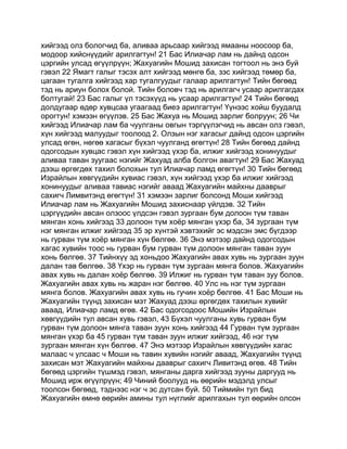 хийгээд олз бологчид ба, аливаа арьсаар хийгээд ямааны ноосоор ба,
модоор хийснүүдийг арилгагтун! 21 Бас Илиачар лам нь дайнд одсон
цэргийн улсад өгүүлрүүн; Жахуагийн Мошид захисан тогтоол нь энэ буй
гэвэл 22 Ямагт галыг тэсэх алт хийгээд мөнгө ба, зэс хийгээд төмөр ба,
цагаан тугалга хийгээд хар тугалгуудыг галаар арилгагтун! Тийн бөгөөд
тэд нь ариун болох болой. Тийн боловч тэд нь арилгагч усаар арилгагдах
болтугай! 23 Бас галыг үл тэсэхүүд нь усаар арилгагтун! 24 Тийн бөгөөд
долдугаар өдөр хувцсаа угаагаад биеэ арилгагтун! Үүнээс хойш буудалд
орогтун! хэмээн өгүүлэв. 25 Бас Жахуа нь Мошид зарлиг болруун; 26 Чи
хийгээд Илиачар лам ба чуулганы овгын тэргүүлэгчид нь авсан олз гэвэл,
хүн хийгээд малуудыг тоолоод 2. Олзын нэг хагасыг дайнд одсон цэргийн
улсад өгөн, нөгөө хагасыг бүхэл чуулганд өгөгтүн! 28 Тийн бөгөөд дайнд
одогсодын хувцас гэвэл хүн хийгээд үхэр ба, илжиг хийгээд хонинуудыг
аливаа таван зуугаас нэгийг Жахуад алба болгон авагтун! 29 Бас Жахуад
дээш өргөгдөх тахил болохын тул Илиачар ламд өгөгтүн! 30 Тийн бөгөөд
Израйлын хөвгүүдийн хувиас гэвэл, хүн хийгээд үхэр ба илжиг хийгээд
хонинуудыг аливаа тавиас нэгийг аваад Жахуагийн майхны дааврыг
сахигч Лимвитэнд өгөгтүн! 31 хэмээн зарлиг болсонд Моши хийгээд
Илиачар лам нь Жахуагийн Мошид захиснаар үйлдэв. 32 Тийн
цэргүүдийн авсан олзоос үлдсэн гэвэл зургаан бум долоон түм таван
мянган хонь хийгээд 33 долоон түм хоёр мянган үхэр ба, 34 зургаан түм
нэг мянган илжиг хийгээд 35 эр хүнтэй хэвтэхийг эс мэдсэн эмс бүгдээр
нь гурван түм хоёр мянган хүн бөлгөө. 36 Энэ мэтээр дайнд одогсодын
хагас хувийн тоос нь гурван бум гурван түм долоон мянган таван зуун
хонь бөлгөө. 37 Тийнхүү эд хоньдоо Жахуагийн авах хувь нь зургаан зуун
далан тав бөлгөө. 38 Үхэр нь гурван түм зургаан мянга болов. Жахуагийн
авах хувь нь далан хоёр бөлгөө. 39 Илжиг нь гурван түм таван зуу болов.
Жахуагийн авах хувь нь жаран нэг бөлгөө. 40 Улс нь нэг түм зургаан
мянга болов. Жахуагийн авах хувь нь гучин хоёр бөлгөө. 41 Бас Моши нь
Жахуагийн түүнд захисан мэт Жахуад дээш өргөгдөх тахилын хувийг
аваад, Илиачар ламд өгөв. 42 Бас одогсодоос Мошийн Израйлын
хөвгүүдийн тул авсан хувь гэвэл, 43 Бүхэл чуулганы хувь гурван бум
гурван түм долоон мянга таван зуун хонь хийгээд 44 Гурван түм зургаан
мянган үхэр ба 45 гурван түм таван зуун илжиг хийгээд, 46 нэг түм
зургаан мянган хүн бөлгөө. 47 Энэ мэтээр Израйлын хөвгүүдийн хагас
малаас ч улсаас ч Моши нь тавин хувийн нэгийг аваад, Жахуагийн түүнд
захисан мэт Жахуагийн майхны дааврыг сахигч Ливитэнд өгөв. 48 Тийн
бөгөөд цэргийн түшмэд гэвэл, мянганы дарга хийгээд зууны даргууд нь
Мошид ирж өгүүлрүүн; 49 Чиний боолууд нь өөрийн мэдэлд улсыг
тоолсон бөгөөд, тэднээс нэг ч эс дутсан буй. 50 Тиймийн тул бид
Жахуагийн өмнө өөрийн амины тул нүглийг арилгахын тул өөрийн олсон
 