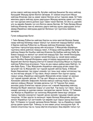 алтан зэвсэг хийгээд оосор ба, бугуйвч хийгээд Бишилиг ба хонх хийгээд
бүсүүдийг Жахуад өргөл болгон авчирав. 51 хэмээн өгүүлсэнп Моши
хийгээд Илиачар лам нь хамаг зэвсэг болсон алтыг тэднээс авав. 52 Тийн
мянганы дарга хийгээд зууны даргуудын Жахуад өргөсөн хамаг алт гэвэл,
нэг түм зургаан мянга долоон зуун тавин тахил бөлгөө. 53 Энэ нь цэргийн
улс нь өөрийн биеийн тул олз болгон авсан бөлгөө. 54 Тийн бөгөөд Моши
хийгээд Илиачар лам нь мянганы дарга хийгээд зууны даргуудаас алтыг
аваад Израйлын хөвгүүдэд дурсгал болохын тул чуулганы майханд
авчирав.

Гучин хоёрдугаар бүлэг.

1 Тийн бөгөөд Рубинтэн хийгээд Хэдтэн нь олон малтай болоод Зажар
газар хийгээд Килияад газрыг малын тул зохистой газрууд байхыг үзээд,
2 Кадтан хийгээд Рубинтан нь Мошид хийгээд Илияазар ламд ба
чуулганы тэргүүлэгчдэд ирээд ийн өгүүлрүүн; 3 Жахуагийн Израйлын
чуулганы өмнө дийлсэн газрууд гэвэл, 4 Атаруд хийгээд Дибун ба Зажар
хийгээд Нимрэ ба Хэшбун хийгээд Илиялан ба Шибэм хийгээд Нибу ба
Бэеүн газрууд нь малын тул зохистой газрууд буй. Бас чиний боолуудад
мал бий. 5 Тиймийн тул хэрвээ чиний боолууд нь чиний өмнө хайрыг
олсон болбол бидний Иолрданы цаад этгээдэд гадууххалгүй энэ газрыг
бидний өмч болгон бидэнд өгөгтүн! 6 хэмээн өгүүлсэнд Моши нь Хэдтэнд
хийгээд Рубинтэнд өгүүлрүүн; Таны ах дүү нарын дайнд одон байтал, та
ийн байх буюу. 7 Бас Жахуагийн Израйлын хөвгүүдэд өгсөн газарт бүү
ортугай! гэж та Жахуагийн тул тэдний зүрхийг айлгах буюу. 8 Миний
Кидис Барниагаас тэр газрыг үзэхийн тул таны эцэг нарыг илгээсэнд тэд
нь энэ мэтээр үйлдэв. 9 Тэд гэвэл, Искул хэмээгч бэл хүртэл одоод
газрыг үзээд, Израйлын хөвгүүдийн Жахуагийн өгсөн газарт үл орохын
тул тэдний зүрхийг айлгав. 10 Тэр цагт Жахуа нь хилэгнээд ийн; 11
Хинижийн аймгийн Зифунийн Хилиэв хөвгүүн хийгээд Нуаны Иошуа
хөвгүүн хоёрын Жахуаг төгсөөр дагасны тул 12 Тэднээс бус хорин
анснаас дээш Египетээс гарсан улсын нэг ч миний Аврахамд хийгээд
Исиахд ба Ярувт амалсан газрыг үл үзэх буй. Тэр юуны тул гэвэл, тэд нь
намайг дагахад эс дурлав хэмээн тангараглан зарлиг болов. 13 Тиймийн
тул Жахуа нь Израйлын тус хилэгнэд Жахуагийн өмнө мууг үйлдсэн
тэрхүү төрлийн хоосортол тэднийг дөчин жилийн туршаар говийн дотор
тэнүүлэв. 14 Бас эдүгээ та хилэнцэт төрөл болоод Жахуагийн халуун
хилэнг Израйлын тул зэгтгэхийн тул өөрийн эцэг нарын оронд босгосон
буй. 15 Хэрвээ та түүнийг дагахаа болих бөгөөс, тэр нь Израйлын говийн
дотор дахин орхих буй. Тийнхүү та энэ хамаг улсыг хоосруулах буй. 16
хэмээн өгүүлсэнд тэд нь түүнд ойртож өгүүлрүүн; Бид өөрийн талын тул
 
