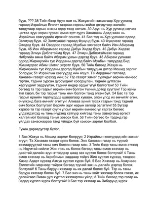 буув. ??? 38 Тийн бээр Арун лам нь Жахуагийн захиагаар Хур ууланд
гараад Израйлын Египет газраас гарсны хойно дөчдүгээр жилийн
тавдугаар сарын анхны өдөр тэнд нөгчив. 39 Арун нь Хур ууланд нөгчих
цагтаа зуун хорин гурван өмнө зүгт суугч Ханаваны Арад хаан нь
Израйлын хөвгүүдийн ирэхийг сонсов. 41 Бас тэд нь Хур уулнаас одоод
Залмунд буув. 42 Залмунаас гараад Фүнүнд буув. 43 Фүнүнээс гараад
Оводод буув. 44 Оводоос гараад Муабын хязгаарт байгч Иен Абирамд
буув. 45 Иен Абирамаас гараад Дибун Хидэд буув. 46 Дибун Хидээс
гараад Элмун Диблэтэймд буув. 47 Элмун Диблэтэймээс гараад
Нибугийн өмнө байгч Абирам уулын дэргэд буув. 48 Абирам уулнаас
одоод Жирикугийн тус Иорданы дэргэд байгч Муабын талуудад Бид
Жишмудээс Абим Шитил хүрэтл буув. 50 Тийн бөгөөд Жахуа нь
Жирикугийн тус Иорданы дэргэд Муабын талуудын дотор Мошид зарлиг
болруун; 51 Израйлын хөвгүүдэд ийн өгүүл. Та Иорданыг гатлаад
Ханаван газарт ирэхэд ийн; 52 Тэр газарт хамаг суугчдыг өөрийн өмнөөс
гарган, тэдний зурсан дүрсүүдийг хоосруулан, тэдний цутгасан
хөргүүдийг эвдрүүлэн, тэдний өндөр ордыг үгүй болгогтун! 53 Тийн
бөгөөд та тэр газрыг өөрийн өмч болгон түүний дотор суугтун! Тэр юуны
тул гэвэл, би тэр газрыг таны өмч болгон танд өгсөн буй. 54 Бас та тэр
газрыг өрөийн төрлүүдэдэ шаваагаар хуваан, олон улсд их өмчитйг өгөн,
өчүүхэнд бага өмчийг өгөгтүн! Аливаа хүний тусах газрын тэнд тэдний
өмч болох болтугай! Өөрийн эцэг нарын овгоор эзлэгтүн! 55 Зүгээр
хэрвээ та тэр газарт суугч улсыг өөрийн өмнөөс үл гаргах бөгөөс
үлдээгдэгсэд нь таны нүдэнд хатгуур хийгээд таны хавирганд өргөст
халгай мэт болоод таныг зовоох буй. 56 Тийн бөгөөс би тэдэнд гэр
үйлдэх санаснаараа танд үйлдэх буй хэмээн зарлиг болбой.

Гучин дөрөвдүгээр бүлэг.

1 Бас Жахуа нь Мошид зарлиг болруун; 2 Израйлын хөвгүүдэд ийн захиаг
өгүүл; Та Ханаван газарт орох болов. Энэ Ханаван газар нь түүний
хязгааруудтай таны өмч болсон газар мөн. 3 Тийн бээр таны өмнө этгээд
нь Идумтай нийлэг Жин говь нь болох бөгөөд таны өмнө хязгаар нь
давстай далайн зүүн этгээдээр цаад зах хүртэл болох болтугай! 4 Таны
өмнө хязгаар нь Акрибимын хаддаар тойрч Жин хүртэл хүрээд, тэндээс
Хазар Адарт хүрээд Азмун хүртэл хүрэх буй. 5 Бас Хязгаар нь Азмунаас
Египетийн мөрнөөр тойрох бөгөөд түүний зах нь далайн дэргэд болох
болтугай! 6 Таны баруун хязгаар нь их далай болох буй. Тэр нь таны
баруун хязгаар болох буй. 7 Бас энэ нь таны хойт хязгаар болох гэвэл, их
далайгаас Ливан уул хүртэл хязгаарлан үйлд. 8 Тийн бөгөөд тэр газар нь
Задад хүрэтл хүрэх болтугай! 9 Бас тэр хязгаар нь Зибарунд хүрэх
 