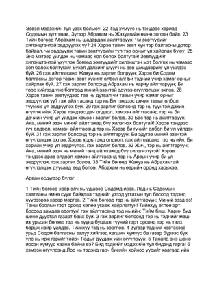 Эсвэл мэдэхийн тул үзэх больюу. 22 Тэд хүмүүс нь тэндээс хариад
Содомын зүгт явав. Зүгээр Абрахам нь Жахуагийн өмнө зогсон байв. 23
Тийн бөгөөд Абрахам нь шадардаж айлтгаруун; Чи зөвтүүдийг
хилэнцтэнтэй эвдрүүлэх үү? 24 Хэрэв тавин зөвт хүн тэр балгасны дотор
байвал, чи эвдрүүлж тавин зөвтүүдийн тул тэр орныг үл хайрлах буюу. 25
Энэ мэтээр үйлдэх нь чамаас хол болох болтугай! Зөвтүүдийг
хилэнцтэнтэй үхүүлэх бөгөөд зөвтүүдийг хилэнцтэн мэт болгох нь чамаас
хол болох болтугай! Бүхэл дэлхийг шүүгч нь зөв шийдвэрийг үл үйлдэх
буй. 26 гэж айлтгасанд Жахуа нь зарлиг болруун; Хэрэв би Содом
балгасны дотор тавин зөвт хүнийг олбол ал! Би тэдний учир хамаг орныг
хайрлах буй. 27 гэж зарлиг болсонд Абрахам нь хариу айлтгаруун; Би
тоос хийгээд үнс болгоод миний эзэнтэй эдүгээ өгүүлэлцэж эхлэв. 28
Хэрэв тавин зөвтүүдээс тав нь дутвал чи тавын учир хамаг орныг
эвдрүүлэх үү? гэж айлтгасанд тэр нь Би тэндээс дөчин тавыг олбол
түүнийг үл эвдрүүлэх буй. 29 гэж зарлиг болсонд тэр нь түүнтэй дахин
өгүүлж ийн; Хэрэв тэндээс дөч олдвол. хэмээн айлтгасанд тэр нь би
дөчийн учир үл үйлдэх хэмээн зарлиг болов. 30 Бас тэр нь айлтгаруун;
Аяа, миний эзэн миний айлтгахад бүү хилэгнэх болтугай! Хэрэв тэндээс
гуч олдвол. хэмээн айлтгасанд тэр нь Хэрэв би гучийг олбол би үл үйлдэх
буй. 31 гэж зарлиг болсонд тэр нь айлтгаруун; Би эдүгээ миний эзэнтэй
өгүүлэлцэж эхлэв. Хэрэв хорь тэнд олдвол. гэж айлтгасанд тэр нь ийн; Би
хорийн учир үл эвдрүүлэх. гэж зарлиг болов. 32 Жич, тэр нь айлтгаруун;
Аяа, миний эзэн нь миний ганц айлтгахад бүү хилэгнэтүгэй! Хэрэв
тэндээс арав олдвол хэмээн айлтгасанд тэр нь Арвын учир би үл
эвдрүүлэх. гэж зарлиг болов. 33 Тийн бөгөөд Жахуа нь Абрахамтай
өгүүлэлцэж дуусаад өөд болов. Абрахам нь өөрийн оронд харьжээ.

Арван есдүгээр бүлэг

1 Тийн бөгөөд хоёр элч нь үдшээр Содомд ирэв. Лод нь Содомын
хаалганы өмнө сууж байхдаа тэднийг үзээд угтахын тул босоод тэдэнд
нүүрээрээ хөсөр мөргөв. 2 Тийн бөгөөд тэр нь айлтгаруун; Миний эзэд ээ!
Таны боолын гэрт ороод хөлөө угааж хайрлагтун! Тийнхүү өглөө эрт
босоод замдаа одогтун! гэж айлтгасанд тэд нь ийн; Тийм биш. Харин бид
шөнө дуустал газарт байх буй. 3 гэж зарлиг болсонд тэр нь тэднийг маш
их урьсан бөгөөд тэд нь түүнд буцааж түүний гэрт орсонд тэр нь талх
барьж найр үйлдэв. Тийнхүү тэд нь зооглов. 4 Зүгээр тэдний хэвтэхээс
урьд Содом балгасны залуу хийгээд хөгшин хүмүүс ба газар бүрээс бүх
улс нь ирж гэрийг тойрч Лодыг дуудаж ийн өгүүлрүүн; 5 Танайд энэ шөнө
ирсэн хүмүүс хаана байна вэ? Бид тэднийг мэдэхийн тул бидэнд гарга! 6
хэмээн өгүүлсэнд Лод нь тэдэнд гарч биеийн хойноо үүдийг хаагаад ийн
 