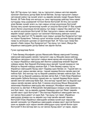 буй. 28 Тэр юуны тул гэвэл, тэр нь тэргүүлэгч ламын нөгчтөл өөрийн
халхлагч балгасны дотор байх ёстой бөлгөө. Зүгээр тэргүүлэгч ламын
нөгчсөний хойно тэр хүнийг алагч нь өөрийн өмчийн газарт буцаж болох
болой. 29 Тийн бээр энэ мэтүүд нь таны төрлүүдээр хийгээд таны хамаг
нутгуудад танд шүүвэрний тогтоол болох болтугай! 30 Аль хэн хүнийг
алах бөгөөс хүнийг алагч нь гэрч нарын үгсээр үхүүлэгдэх болтугай!
Зүгээр ганц хүний гэрчилснээр хүнийг үл үхүүлэх болтугай! 31 Бас хүнийг
алагч болон үхүүлэгдэх ёстой амины тул ямар ч хариуг бүү авагтун! Тэр
нь эрхгүй үхүүлэгдэх болтугай! 32 Бас тэргүүлэгч ламын нөгчихөөс урьд
өөрийн газарт дахин суухын тул халхлагч балгасанд зайлсан хүнээс
хариуг бүү авагтун! 33 Та өөрийн суух газрыг цусаар бүү бузарлагтун! Цус
нь газрыг бузарлана. Тийнхүү цусыг асгасан хүний цуснаас бусад аргаар
газар нь асгагдсан цуснаас үл арилгагдах буй. 34 Таны суух газар бас
миний ч байх газрыг бүү бузарлагтун! Тэр юуны тул гэвэл, Жахуа би
Израйлын хөвгүүдийн дотор байна гэж зарлиг болов.

Гучин зургадугаар бүлэг.

1 Тийн бөгөөд Иосифийн үрсээс Манассийн Махир хөвгүүний Гилияад
хөвгүүний хөвгүүдийн овгийн тэргүүлэгч нар нь Мошийн өмнө хийгээд
Израйлын овгуудын тэргүүлэгч нарын өмнө ирээд ийн өгүүлрүүн; 2 Жахуа
нь газрыг Израйлын хөвгүүдэд өмч болгон шаваагаар өгөхийг бидний
ноёдод захив. Бас бидний Илупикид ахын өмчийг түүний охидод өг гэж
Жахуа нь бидний ноёдод захисан буй. 3 Тийн бөгөөд хэрвээ тэд нь
Израйлын хөвгүүдийн бусад овогт Хадамд одох бөгөөс эл. Тэдний өмч нь
бидний эцэг нарын өмчөөс автан, тэдний хадамд болсон овгийн өмчтэй
нийлэх буй. Энэ мэтээр тэр нь бидний шавааны өмчөөс нийлэх буй. Энэ
мэтээр тэр нь бидний шавааны өмчөөс автах буй. 4 Тийн бээр Израйлын
хөвгүүдийн Зүбили болоход тэдний өмч нь тэдний Хадамд болж одсон
овгийн өмчтэй нийлсээр байх буй. Энэ мэтээр тэдний өмч нь бидний эцэг
нарын овгийн өмчөөс автах буй. 5 хмэээн өгүүлсэнд Моши Жахуагийн
захиснаар Израйлын хөвгүүдэд ийн захируун; Иосифын хөвгүүдийн
өгүүлсэн нь зөв буй. 6 Жахуагийн Залуфихадын охидын учир захисан нь
энэ буй гэвэл, тэд нь өөрийн дураар Хамадад одогтун! Ямагт өөрийн
эцгийн овогт одох болтугай! 7 Энэ мэтээр Израйлын хөвгүүдийн өмч нь
нэг овгоос буса довогт үл одох буй. Тэр юуны тул гэвэл, Израйлын
хөвгүүдээс аливаа хүн нь өөрийн эцэ гнар овгийн өмчийг гамнах
болтугай! 8 Бас Израйлын хөвгүүдийн аливаа хүний эцэг нарынхаа
өмчийг эзлэхийн тул Израйлын хөвгүүдийн аливаа овогт өмчтэй болсон
охин нь өрөийн эцэг нарын овгийн аймгуудын хүнд гэргий болон одох
болтугай! 9 Энэ мэтээр өмч нь нэг овгоос бусад овогт үл гарах, харин
 