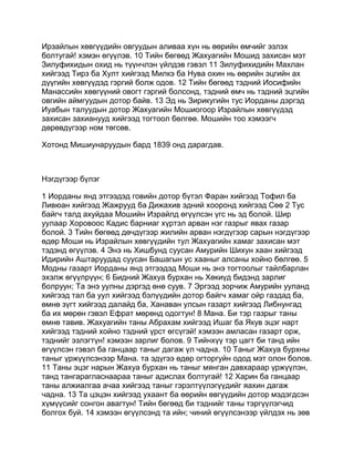 Ирзайлын хөвгүүдийн овгуудын аливаа хүн нь өөрийн өмчийг эзлэх
болтугай! хэмэн өгүүлэв. 10 Тийн бөгөөд Жахуагийн Мошид захисан мэт
Зилуфихидын охид нь түүнчлэн үйлдэв гэвэл 11 Зилуфихидийн Махлан
хийгээд Тирз ба Хулт хийгээд Милкэ ба Нува охин нь өөрийн эцгийн ах
дүүгийн хөвгүүдэд гэргий болж одов. 12 Тийн бөгөөд тэдний Иосифийн
Манассийн хөвгүүний овогт гэргий болсонд, тэдний өмч нь тэдний эцгийн
овгийн аймгуудын дотор байв. 13 Эд нь Зирикугийн тус Иорданы дэргэд
Иуабын талуудын дотор Жахуагийн Мошиогоор Израйлын хөвгүүдэд
захисан захианууд хийгээд тогтоол бөлгөө. Мошийн тоо хэмээгч
дөрөвдүгээр ном төгсөв.

Хотонд Мишиунаруудын бард 1839 онд дарагдав.



Нэгдүгээр бүлэг

1 Иорданы янд этгээдэд говийн дотор бүтэл Фаран хийгээд Тофил ба
Ливюан хийгээд Жажрууд ба Дижахив эдний хооронд хийгээд Сөө 2 Тус
байгч талд ахуйдаа Мошийн Израйлд өгүүлсэн үгс нь эд болой. Шир
уулаар Хоровоос Кадис барниаг хүртэл арван нэг газрыг явах газар
болой. 3 Тийн бөгөөд дөчдүгээр жилийн арван нэгдүгээр сарын нэгдүгээр
өдөр Моши нь Израйлын хөвгүүдийн тул Жахуагийн хамаг захисан мэт
тэдэнд өгүүлэв. 4 Энэ нь Хишбунд суусан Амурийн Шихун хаан хийгээд
Идирийн Аштаруудад суусан Башагын ус хааныг алсаны хойно бөлгөө. 5
Модны газарт Иорданы янд этгээдэд Моши нь энэ тогтоолыг тайлбарлан
эхэлж өгүүлрүүн; 6 Бидний Жахуа бурхан нь Хөкиүд бидэнд зарлиг
болруун; Та энэ уулны дэргэд өнө суув. 7 Эргээд зорчиж Амурийн ууланд
хийгээд тал ба уул хийгээд бэлүүдийн дотор байгч хамаг ойр газдад ба,
өмнө зүгт хийгээд далайд ба, Ханаван улсын газарт хийгээд Либнунгад
ба их мөрөн гэвэл Ефрат мөрөнд одогтун! 8 Мана. Би тэр газрыг таны
өмнө тавив. Жахуагийн таны Абрахам хийгээд Ишаг ба Якув эцэг нарт
хийгээд тэдний хойно тэдний үрст өгсүгэй! хэмээн амласан газарт орж,
тэднийг эзлэгтүн! хэмээн зарлиг болов. 9 Тийнхүү тэр цагт би танд ийн
өгүүлсэн гэвэл ба ганцаар таныг дагаж үл чадна. 10 Таныг Жахуа бурхны
таныг үржүүлсэнээр Мана. та эдүгээ өдөр огторгуйн одод мэт олон болов.
11 Таны эцэг нарын Жахуа бурхан нь таныг мянган давхараар үржүүлэн,
танд тангарагласнаараа таныг адислах болтугай! 12 Харин ба ганцаар
таны алжиалгаа ачаа хийгээд таныг гэрэлтүүлэгүүдийг яахин дагаж
чадна. 13 Та цэцэн хийгээд ухаант ба өөрийн өвгүүдийн дотор мэдэгдсэн
хүмүүсийг сонгон авагтун! Тийн бөгөөд би тэднийг таны тэргүүлэгчид
болгох буй. 14 хэмээн өгүүлсэнд та ийн; чиний өгүүлсэнээр үйлдэх нь зөв
 