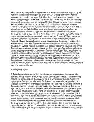 Үнэхээр эн муу төрлийн хүмүүсийн нэг ч миний тэдний эцэг нарт өгсүгэй!
хэмээн амалсан сайн газрыг үл өгөх буй. 35 Зүгээр Зибунийн Хилив
хөвгүүн нь түүнийг үрст өгөх буй. Бас би түүний гишгэсэн газрыг түүнд
хийгээд түүний үрст өгөх буй. Тэр юуны тул гэвэл, тэр нь Жахуаг төгсөөр
дагасан буй хэмээн зарлиг болоод 35; Бас Жахуа нь таны тул миний тус
хилэнгэн ийн; Чи тэнд үл орох буй. 37 Зүгээр чамд үйлчлэгч дөлийн
Иосив нь тэнд орох буй. Түүнийг батлан үйлд. Тэр юуны тул гэвэл, тэр нь
Израйлыг эзлэх буй. 38 Бас таны олз болох хэмээн өгүүлсэн багууд
хийгээд эдүгээ сайныг ч мууг ч үл мэдэгч таны хүүхэд нь тэнд орох
бөгөөд, би тэдэнд түүнийг өгөх буй. Тэд ч түүнийг эдлэх буй. 39 Зүгээр та
эргэж улаан далайгаар явагтүн! хэмээн зарлиг болов. 40 Тэнд та надад
хариу өгүүлрүүн; Бид өөрийн Жахуа бурхны тус хилэнцийг үйлдэв.
Бидний Жахуа бурхны бидэнд хамаг захисан мэт бид одоод дайлах буй
хэмээсэнээр таны хүн бүртний зэвсэгүүдээ зүүгээд ууланд одохын тул
бэлдэв. 41 Зүгээр Жахуа нь надад ийн зарлиг болруун; Тэдэнд ийн өгүүл;
Та дайснуудын өмнө үл алагдахын тул бүү одогтун! Бүү дайлагтун! гэвэл,
би таны дунд бус болой. 42 хэмээн зарлиг болсонд би танд өгүүлэвч, та
намайг эс сонсон Жахуагийн тус эсэргүүцэж ууланд оморгох сэтгэлээр
одов. 43 Тийн бөгөөд тэд ууланд суусан Амурийн улс нь таны тус гарч,
зөгийнүүд мэт таныг зайлуудаад Сиригээс Хурам хүртэл таныг алав. 44
Тийн бөгөөд та буцаад Жахуагийн өмнө уйлав. Зүгээр Жахуа нь таны
дууг эс сонсон, таныг чагнахыг эс таалав. 45 Тийнхүү таны Хидисд суусан
өдрүүд нь олон болов.

Хоёрдугаар бүлэг

1 Тийн бөгөөд бид эргэж Жахуагийн надад захисан мэт улаан далайн
замаар говьд зорчин атал, Сири уулыг олон өдөр тойров. 2 Тийн бөгөөд
Жахуа нь надад зарлиг болруун; 3 Та энэ уулын өнө тойров. Хой