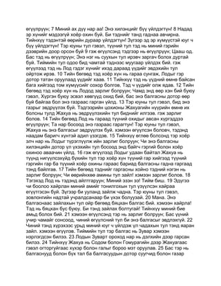 өгүүлрүүн; 7 Миний ах дүү нар аа! Энэ хилэнцийг бүү үйлдэгтүн! 8 Надад
эр хүнийг мэдээгүй хоёр охин буй. Би тэднийг танд гаднаа авчирна.
Тийнхүү тэдэнтэй өөрийн дураар үйлдэгтүн! Зүгээр эд эр хүмүүстэй юуг ч
бүү үйлдэгтүн! Тэр юуны тул гэвэл, түүний тул тэд нь миний гэрийн
дээврийн доор орсон буй 9 гэж өгүүлсэнд тэдгээр нь өгүүлрүүн; Цааш од.
Бас тэд нь өгүүлрүүн; Энэ нэг нь суухын тул ирэвч заргач болох дуртай
буй. Тиймийн тул одоо бид чамтай тэднээс муугаар үйлдэх бий. гэж
өгүүлээд тэд нь Лод гэдэг хүнийг ихэд дараад үүдийг эвдэхийн тул
ойртож ирэв. 10 Тийн бөгөөд тэд хоёр хүн нь гараа сунгаж, Лодыг гэр
дотор татан оруулаад үүдийг хаав. 11 Тийнхүү тэд нь үүдний өмнө байсан
бага хийгээд том хүмүүсийг сохор болгов. Тэд ч үүдийг олж ядав. 12 Тийн
бөгөөд тэд хоёр хүн нь Лодод зарлиг болруун; Чамд энд өөр хэн бий буюу
гэвэл, Хүргэн буюу эсвэл хөвгүүд охид бий, бас энэ балгасны дотор өөр
буй байгаа бол энэ газраас гарган үйлд. 13 Тэр юуны тул гэвэл, бид энэ
газрыг эвдрүүлэх буй. Тэдгээрийн цохионы Жахуагийн нүүрийн өмнө их
болсны тулд Жахуа нь эвдрүүлэхийн тул биднийг илгээв. гэж зарлиг
болов. 14 Тийн бөгөөд Лод нь гараад түүний охидыг авсан хүргэддээ
өгүүлрүүн; Та нар босоод энэ газраас гарагтун! Тэр юуны тул гэвэл,
Жахуа нь энэ балгасыг эвдрүүлэх буй. хэмээн өгүүлсэн боловч, тэдэнд
наадам баригч хүнтэй адил үзэгдэв. 15 Тийнхүү өглөө болсонд тэр хоёр
элч нар нь Лодыг түрэглүүлж ийн зарлиг болруун; Чи энэ балгасны
хилэнцийн дотор үл үхэхийн тул босоод энд байгч гэргий болон хоёр
охиноо аваачин үйлд. 16 гэж өгүүлээд Лодыг удаан байтал Жахуа нь
түүнд нигүүлсэхүйд бүхийн тул тэр хоёр хүн түүний гар хийгээд түүний
гэргийн гар ба түүний хоёр охины гараас бариад балгасны гадна гаргаад
тэнд байлгав. 17 Тийн бөгөөд тэднийг гаргасны хойно тэдний нэгэн нь
зарлиг болруун; Чи өөрийнхөө амины тул зайл! хэмээн зарлиг болов. 18
Тэгэхэд Лод нь тэдэнд айлтгаруун; Миний эзэн ээ! Тийм биш. 19 Эдүгээ
чи боолоо хайрлан миний амийг тонилгохын тул үзүүлсэн хайраа
егүүтгэсэн буй. Зүгээр би ууланд зайлж чадна. Тэр юуны тул гэвэл,
зовлонгийн надтай учралдсанаар би үхэх болуузай. 20 Мана. Энэ
балгаснаас зайлахын тул ойр бөгөөд бяцхан балгас бий. хэмээн хайрла!
Тэд нь бяцхан бус буюу. Би тэнд зайлах болтугай! Тийнхүү миний бие
амьд болох бий. 21 хэмээн өгүүлсэнд тэр нь зарлиг болруун; Бас үүний
учир чамайг сонсоод, чиний өгүүлсний тул би энэ балгасыг эвдлэхгүй. 22
Чиний тэнд хүрэхээс урьд миний юуг ч үйлдэж үл чадахын тул тэнд яаран
зайл. хэмээн өгүүлэв. Тиймийн тул тэр балгас нь Зувар хэмээн
нэрлэгдсэн билээ. 23 Лодын Зуварт ороход нар нь дэлхийн дээр гарсан
билээ. 24 Тийнхүү Жахуа нь Содом болон Гомурагийн дээр Жахуагаас
гэвэл огторгуйгаас хүхэр болон галыг бороо мэт оруулав. 25 Бас тэр нь
балгаснууд болон бүх тал ба балгасуудын дотор суугчид болон газар
 