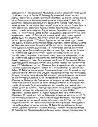 авалцах буй. 11 гэж өгүүлсэнд Абрахам нь өөрийн хөвгүүний төлөө үүний
тухай ихэд гомдсон билээ. 12 Тийнхүү бурхан нь Абрахамд Чи энэ
хөвгүүн болон чиний шивэгчний тухай үл гомдон, Са Рагийн хэлсэн ёсоор
үйлд! Яагаад гэвэл, Ишагаар чиний удам нэрлэгдэх буй. 13 Жич, би тэр
шивэгчний хөвгүүнээс их улсыг бий болгох буй. Яагаад гэвэл, тэр нь
чиний үр мөн. 14 гэж зарлиг болсонд Абрахам нь өглөө эрт босож, болсон
талх болон усны савыг авч, Хагарын мөрөн дээр тавиад, хөвгүүнийг
өгөөд, түүнийг цааш явуулав. Тэр нь явсаар Биршиба гэдэг говьд төөрөн
явав. 15 Тийнхүү саван дотор байсан ус дууссаны дараа хөвгүүнийг нэгэн
шугуйн доор тавив. 16 Тэндээс нэг зэвийн төдий газар очоод, түүний
дэргэд сууж, ийн өгүүлэв; Хөвгүүний үхлийг бүү үзсүгэй! гээд түүний
дэргэд суугаад уйлав. 17 Тийнхүү бурхан нь тэр хөвгүүний дууг сонсов.
Бас бурхны анхил нь огторгуйгаас Хагарыг дуудан, зарлиг болруун; Хагар
аа! Чамд юу тохиолдов. Бүү айтугай! Яагаад гэвэл, хөвгүүн хаана байна
тэнд бурхан нь түүний дууг сонсов. 18 Тийм учраас босоод, хөвгүүнийг
өргөн, гартаа ав! Би түүнийг их улс болгон тавих буй. гэж зарлиг болгов.
19 Тийм бөгөөд бурхан нь түүний нүдийг нээснээр, тэр нь нэг усны
худгийг үзээд, тэнд очиж, усны савыг усаар дүүргээд, хөвгүүндээ уулгав.
20 Тийм бөгөөд бурхан энэ хөвгүүнтэй хамт байсан бөгөөд тэр нь өсөж
бүхий говийн дотор сууж, бэрх харваач хүн болов. 21 Бас түүнийг Паран
гэдэг говьд сууж байхад нь түүний эх нь Египет газраас нэг гэргийг түүнд
авав. 22 Тийм бөгөөд тэр үед Абимилиг болон түүний цэргийн тэргүүлэгч
Пихул нь Абрахамд өгүүлэв; Чамайг юу ч хийсэн бурхан нь чамтай хамт
байна. 23 Тийм учраас чи надад болон миний хөвгүүдэд ба миний ач нарт
худлаар үл яван, миний чамд үйлдсэн өршөөнгүйн ёсоор түүнчлэн надад
болон нутагласан газар үйлдэх буй. гэж одоо надад бурхнаар тангарагла!
24 гэж өгүүлсэнд Абрахам нь би тангараглана гэж өгүүлэв. 25 Бас
Абрахам нь Абимилигийн боолуудын нэг нь усны худгийг булаан, авсны
төлөө Абимилигийг зэмлэв. 26 Тийм бөгөөд Абимилиг нь өгүүлрүүн; Хэн
үүнийг үйлдсэнийг би эс мэдсэн бөгөөд энэ өдөр болтол, чамаас өөр
хүнээс үүнийг эс сонсов 27 гэсэнд Абрахамын хоньд болон үхрүүдийг авч,
Абимилигт өгсөнд, тэр хоёр хоёулаа тогтоолыг тогтоов. 28 Бас
Абрахамын сүргээс долоон эм хургыг тусад нь тавьсанд Абимилиг нь
Абрахамд; 29 Чиний энэ тусд нь байлгасан долоон эм хурга нь юу вэ? 30
гэж өгүүлсэнд Абрахам нь; Энэ нь намайг худаг малтсаны гэрч болох тул
энэ долоон эм хургыг миний гараас ав! гэж өгүүлэв. 31 Тэнд тэр хоёр
хоёулаа амласан тул тэр газар нь Биршиба гэж нэрлэгдэв. Яагаад гэвэл,
тэд нь Биршибад тогтоолыг тогтоов. 32 Тийм бөгөөд Абимилиг болон
түүний цэргийн тэргүүлэгч Пихул нь босоод, Пилисти таны газарт буцав.
33 Тийм бөгөөд Абрахам нь Биршибад нэг модыг тариад, тэнд цаглашгүй
 