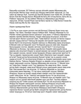 Биршибд нутагдав. 20 Тийнхүү эдгээр үйлсийн дараа Абрахамд ийн
өгүүлэгдэв; Милха гэдэг чиний дүү Нахурд хөвгүүнийг төрүүлэв. 21 Тэд
гэвэл ир хөвгүүн Хүж. Түүний дүү Бүж ба Арамын эцэг Химү Ил. 22 Кисад
болон Хэж ба Пилдас болон Жидлаб ба Битү Ил гэгчид болно. Битү Ил нь
Рибикэг төрүүлэв. 23 Эд наймыг Милха нь Абрахамын дүү Нахурт
төрүүлэв. 24 Бас түүний Риум нэртэй бага гэргий нь Тиба болон Гахам ба
Пахас хийгээд Ма Аа Хаг төрүүлэв.

Хорин гуравдугаар бүлэг

1 Са Ра нь зуун хорин долоон настай болоод 2 Кирчид Арав гэхэд нас
барав. Тэр гэвэл, Ханаван газрын Хибрун бий. Тийнхүү Абрахам нь Са
Рагийн төлөө цурхирах болон уйлахын тулд ирэв. 3 Тийнхүү Абрахам нь
өөрийн гэргийн өмнөөс босоод, Хидан хөвгүүдэд өгүүлрүүн; 4 Би бол
тантай оролт болон нутаглагч мөн. Тийм байтал тантай нэг болох газрын
өмчийг надад өгөгтүн! Тийнхүү би өөрийн нөгчсөнийг өөрийн өмнөөс
булах буй 5 гэж өгүүлсэнд Хидийн хөвгүүд нь Абрахамд хариу өгүүлрүүн;
6 Миний ноён оо! Биднийг сонс! Чи бидний дунд их ноён мөн. Бидний
булшнуудаас сонгож, өөрийн нөгчсөн гэргийг бул! 7 гэж өгүүлсэнд
Абрахам нь босоод, тэр газрын ард болсон Хидийн хөвгүүдийн өмнө
мөргөж ийн өгүүлэв 8 Хэрэв та миний өмнөөс нөгчсөнийг булуулах дуртай
бол намайг сонсож, миний төлөө Зухарийн Ипэрүн хөвгүүнээс эрэгтүн! 9
Тэр нь өөрийн тариалангийн үзүүрт байгч Махпила гэдэг хөндийг надад
өгтүгэй! Танай дотор булшлагдсан бүхний төлөө тэр нь дүүрэн үнээр
надад өгтүгэй? 10 гэж өгүүлэхэд Ипарун нь Хидийн хөвгүүдийн дунд сууж,
байсан билээ. Тийнхүү Хидийн Ипарун нь өөрийн хотын хаалгаар орогч
хамаг хөвгүүдийг сонсож, байхад Абрахамд ийн өгүүлэв; 11 Миний эзэн
ээ! Тийм биш. Намайг сонс! Тэр тариаланг би чамд өгнө. Жич, түүний
дотор байгч хөндийг чамд өгье! Миний улсын хөвгүүдийн өмнө чамд өгөх
буй. Нөгчсөнөө бул! гэж өгүүлэв. 12 Тийнхүү Абрахам нь тэр орны
хүмүүсийн өмнө мөргөөд, 13 тэр орны хүмүүсийг сонсож, байхад
Ипарунд; Хэрэв чи үүнийг надад өгвөл намайг сонс! Би тариалангийн
үнийг чамд өгнө. Чи ав. Тийнхүү нөгчсөнөө булна 14 гэж өгүүлсэнд
Ипарун нь Абрахамд хариу өгүүлэв; 15 Миний эзэн ээ! Намайг сонс! Тэр
газрын үнэ нь цагаан мөнгөний дөрвөн зуун цэн буй. Тэр бид хоёрын
хооронд юу вэ? Тийм учраас нөгчсөнөө бул! 16 гэж өгүүлсэнд Абрахам нь
Ипарун ба Хидийн хөвгүүдийг сонсож, байхад Ипаруны өгүүлснийг
худалдагчийн ёсоор явах мөнгөний дөрвөн зуун цэнг түүнд өгөв. 17
Тийнхүү Махпилагийн дотор болон Мамарын өмнө байгч Ипаруны
тариалан болон түүний дотор байгч хөндий ба тариалангийн дотор болон
хамаг моднууд нь 18 хотын хаалгаар орогч Хидийн хамаг хөвгүүдийн
 