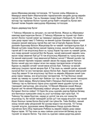өмнө Абрахамд өмчөөр тогтоогдов. 19 Түүнээс хойш Абрахам нь
Мамарын өмнө байгч Махпилагийн тариалангийн хөндийн дотор өөрийн
гэргий Са Раг булав. Тэр нь Ханаван газарт байгч Хибрун буй. 20 Энэ
мэтээр тэр тариалан болон түүний дотор байгч хөндий нь булах өмч
бүхний төлөө Хидийн хөвгүүдээр Абрахамд тогтоогдов.

Хорин дөрөвдүгээр бүлэг

1 Тийнхүү Абрахам нь хөгширч, их настай болов. Жахуа нь Абрахамыг
хамгаар адистидалсан билээ. 2 Тийнхүү Абрахам нь түүний гэрт байгч
ахлагч болон түүний хамаг эд таваарыг хариуцагч боолдоо; Чи миний
гуян доор гараа тавь! 3 Тийнхүү чи миний суусан Ханаван газрын хүний
охидоос миний хөвгүүнд гэргий бүү ав! гэж огторгуйн бурхан болон
дэлхийн бурхнаар болсон Жахуагаар би чи чамайг тангараглуулах буй. 4
Миний нутгийн газар болон миний төрөлд очоод, миний Ишаг хөвгүүнд
гэргий ав! 5 гэж өгүүлсэнд боол нь түүнд Хэрэв тэр охин нь намайг даган,
энэ газар ирэхийг хүсэхгүй бол би буцаж, чиний хөвгүүнийг өөрийн чинь
ирсэн газар аваачих буй уу? 6 гэж өгүүлсэнд Абрахам нь түүнд өгүүлэв;
Чи миний хөвгүүнийг тэнд аваачихгүй байхыг хичээ! 7 Миний эцгийн гэр
болон миний төрлийн газраас намайг авсан ба надад зарлиг болсон
болон чиний үрд энэ газрыг өгнө гэж надад тангарагласан огторгуйн
бурхан нь өөрийн элчийг чиний өмнө илгээх буй. Тийнхүү чи миний
хөвгүүнд тэндээс гэргий авчрах буй. 8 Тэр охин нь чамайг дагаж, ирэхийг
хүсэхгүй бол чи энэ тангаргаас ариун болох буй. Харин миний хөвгүүнийг
тэнд бүү аваач! 9 гэж өгүүлсэнд тэр боол нь өөрийн Абрахам эзний гуян
доор гараа тавиад, энэ өгүүлснээр тангараглав. 10 Тэр боолын эзний
хамаг эд таваар нь түүний гарт байсан тул тэр нь өөрийн эзний тэмээдээс
арван тэмээ аваад, Мисупутамид байгч Нахурын балгасанд очив. 11
Тийнхүү тэр нь балгасны гадна усны худгийн өмнө үдшийн хутгах үед
тэмээдийг хэвтүүлээд, ийн өгүүлэв; 12 Миний Абрахам эзний Жахуа
бурхан аа! Чи миний Абрахамд хайрыг үйлдэж, одоо энэ өдөр намайг
бүтэмжит болгон соёрх! 13 Одоо би усны худгийн дэргэд байгаа бөгөөд
энэ балгасын хүмүүсийн охид нь усыг хутгахаар гарч ирэх буй. 14
Тийнхүү Чи саваа буулгаж, надад ус уулга! гэж аль нэг охинд би
өгүүлэхэд Уу, би чиний тэмээдийг услах уу? гэж надад өгүүлэгч тэр чиний
Ишаг боолын төлөө болох болтугай! гэж гуйна би. Тийн болбол, миний
эзэнд чиний хайр үйлдсэнийг би үүнээр мэднэ гэж өгүүлэв. 15 Тэгээд
түүнийг өгүүлж, дуусахаас өмнө Абрахамын Нахур дүүгийн Милха
гэргийгээс Битү Илд төрөгдсөн Рибика нь өөрийн мөрөн дээр саваа
барьж гарав. 16 Тэр охин нь маш сайхан үзэсгэлэнтэй бөгөөд эр хүн
түүнийг эс мэдсэн билээ. Тэр охин нь худгаас саваа дүүргээд дахин
 