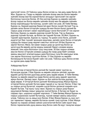 үржтүгэй! гэлээ. 23 Тийнхүү үдэш болон өглөө нь тав дахь өдөр билээ. 24
Жич, Бурхан нь; Газар нь өөрийн зүйлийн ёсоор амьтан болон өөрийн
зүйлийн ёсоор мал ба хорхой болон ангуудыг гаргатугай! гэж зарлиг
болгосонд түүнчлэн болов. 25 Энэ мэтээр Бурхан нь өөрийн зүйлийн
ёсоор газрын ан болон өөрийн зүйлийн ёсоор мал ба өөрийн зүйлийн
ёсоор хорхойнуудыг бүтэээгээд, үүнийг сайн гэж үзэв. 26 Тийм бөгөөд
Бурхан нь; Бидний дүрсээр бидэнтэй адил болох хүнийг бүтээе! Тэд нь
далайн загас болон огторгуйн шувууд ба мал болон бүхэл дэлхий ба
газрын дээр аталзагч хамаг хорхойнуудыг эзлэх болтугай! 27 гэж зарлиг
болгоод, Бурхан нь өөрийн дүрсээр хүнийг бүтээв. Тэр нь Бурханы
дүрсээр түүнийг бүтээж, эр болон эм тэднийг бүтээв. 28 Жич, Бурхан нь
тэднийг адистадлаж, Бурхан нь тэдэнд; Та үржин олон болж, дэлхийг
дүүргэгтүн! Бас түүнийг эрхэндээ оруулаад, далайн загас болон огторгуйн
шувууд ба газрын дээр хөдлөгч амьтныг эзлэгтүн! 29 Бас Бурхан нь
зарлиг болгон; Мана. Би хамаг газрын дээр үр үрлэгчид болон үр
үрлэгчүүд ба өөрийн дотор модны жимсийг баригч аливаа модны
жимсийг тань идээ болгохын тулд танд өгөв. 30 Бас газрын аливаа
амьтан болон огторгуйн аливаа шувууд ба газар дээр байгч аливаа
амины амьсгалт аталзагчуудын идээ болгохын тулд би хамгуудыг өгөв.
гэж зарлиг болгосонд түүнчлэн болов. 31 Бас Бурхан нь өөрийн
боловсруулж бүтээсэн бүрийг сайн гэж үзэв. Тийнхүү үдэш болон өглөө
нь зургаа дахь өдөр билээ.

Хоёрдугаар бүлэг

1 Энэ мэтээр огторгуй болон дэлхий ба тэдний хамаг чуулган нь
бүтээгдэж дуусав. 2 Бас бурхан нь өөрийн үйлдсэн үйлсийг зургаан
өдрийн дотор бүтээж дуусгаад долоо дахь өдрөө амрав. 3 Тийм бөгөөд
бурхан нь өөрийн амралтын өдөр болох долоо дахь өдрийг адислаж,
ариун болгов. Яагаад гэвэл, бурхан нь бүх зүйлээ бүтээж дуусаад, тэр
өдөр амрав. 4 Огторгуй болон дэлхийг боловсруулахад Жахуа бурхны
огторгуй болон дэлхийг бүтээх өдөр тэдний уг нь тэр мэт билээ. 5 Бас тэр
нь газрын дотор булаггүй, хээрийн шугуй болон ургаагүй хээрийн нуга
бүрийг бүтээв. Тэр юуны тулд гэвэл, бурхан нь газрын дээр бороог
оруулаагүй бөгөөд газрыг урвуулах хүнгүй билээ. 6 Зүгээр нэг будаг нь
газраас гарч, шорооны нүүрийг норгожээ. 7 Тийм бөгөөд Жахуа бурхан нь
газрын шорооноос хүнийг бүтээгээд, түүний хамарт амины амьсгалыг
үлээв. Тийнхүү хүн нь амьд сүнс болов. 8 Бас Жахуа бурхан нь зүүн зүгт
нэг тариаланг тариад, өөрийн бүтээсэн хүнийг тэнд суулгав. 9 Бас Жахуа
бурхан нь газраас аливаа сайхан үзэсгэлэнтэй болон сайн идээт мод
болон тариалангийн дунд амины мод болон сайн ба мууг таниулах модыг
 