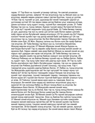 гарав. 17 Тэр боол нь түүнийг угтахаар гүйгээд, Чи савтай уснаасаа
надад багахан уулгаж, хайрла! 18 гэж өгүүлсэнд тэр нь Миний эзэн үү гэж
өгүүлээд, өөрийн мөрөн дээрээс савыг гартаа буулгаж, түүнд ус уулгав.
19 Бас тэр нь түүнийг ус ууж, дуусахад Би чиний тэмээдийг цадтал ус
уулгахаар хутгая! 20 гэж яаран саван дотор байсан усыг ховоонд асгаад,
дахин хутгахын тулд худагт очоод, түүний бүх тэмээдийг услав. 21 Тийм
бөгөөд тэр хүн нь түүнд гайхаж, бурхан түүний замыг бүтэмжтэй болсон
уу? үгүй юу? гэдгийг мэдэхийн тулд дуугүй байв. 22 Тийм бөгөөд тэмээд
ус ууж, дууссанд тэр хүн нь хагас цэн алтан сүйх болон арван цэнгийн
хоёр гарын алтан бугуйвчийг аваад өгүүлрүүн; 23 Чи хэний хэн бэ? Надад
хэлээч! Чиний эцгийн гэрт гэр дотор миний байх зай байна уу? 24 гэж
өгүүлсэнд тэр нь түүнд өгүүлэв; Би бол Милхагийн төрсөн Нахурын Битү
Илийн охин буй. 25 Жич, бидэнд талхны иш болон хүнс ба газар байгаа
гэж өгүүлэв. 26 Тийм бөгөөд тэр боол хүн нь толгойгоо бөхийлгөж,
Жахуад мөргөж өгүүлэв; 27 Миний Абрахам эзний Жахуа бурхан нь
магтагдах болтугай! Тэр нь өөрийн хайр болон үнэнээр миний эзнийг эс
орхисон буй. Харин намайг зам дээр байтал Жахуа нь миний эзний ах дүү
нарын гэрт удирдан авч ирэв гэж өгүүлэв. 28 Тийм бөгөөд тэр охин нь
гүйгээд, өөрийн эхийн гэр дотор байсан хүмүүст энэ мэтийг өгүүлэв. 29
Тийнхүү Рибикад нэг ах байгаа бөгөөд түүний нэр нь Лабан билээ. Лабан
нь худагт гарч, тэр хүнд гүйв гэвэл ийн дэргэд хүрч ирэв. 30 Тэр нь сүйх
болон дүүгийнхээ гарт байгч бугуйвчуудыг хараад, тэр хүн нь надад ийн
өгүүлэв гэж Рибика дүүгийнхээ үгсийг сонсоод, тэр хүнд очив. Тэр ч
тэмээдтэй усны худгийн дэргэд байсан билээ. 31 Лабан нь түүнд өгүүлэв;
Чи Жахуагийн адистидласан аа! Чи гэрт ортугай! Чи газарт юуны тул
байна вэ? 32 Би гэр болон тэмээдийн газрыг бэлдэв гэж өгүүлээд тэр
хүнийг гэрт оруулаад, түүний тэмээдийг тавиад, тэмээдэд тарианы иш
болон идээг өгч түүний хөл болон түүнтэй байгчдын хөлийг угаахын тулд
ус өгөв. 33 Тийнхүү түүний өмнө идэх идээ нь тавигдав. Боол нь
өгүүлрүүн; Би миний эзэн надад юу захисныг өгүүлэхээс урьд юу ч
идэхгүй 34 гэж хэлсэнд Лабан нь Өгүүл гэсэнд боол нь өгүүлэв; Би
Абрахамын боол билээ. 35 Жахуагийн миний эзнийг маш
адистидласнаар тэр нь их болов. Бас тэр нь түүнд хоньд болон үхрүүд ба
мөнгө болон алт ба боолууд болон шивэгчид ба тэмээд болон
илжигнүүдийг өгсөн буй. 36 Миний эзний Са Ра гэргий хөгширсөн хойноо
миний эзэнд хөвгүүнийг төрүүлэв. Эзэн нь байгаа бүх зүйлээ түүнд өгөв.
37 Миний эзний өгүүлсэн нь; Миний суух Ханаван нутгийн хүмүүсийн
охидоос миний хөвгүүнд гэргий бүү ав! 38 Чи миний эцгийн гэр болон
миний төрөлд очоод, тэндээс миний хөвгүүнд гэргий ав! гэж намайг
тангараглав. 39 Би өөрийн эзэнд өгүүлэв; Тэр эм намайг дагаж, ирэхгүй
буй за 40 гэсэнд тэр надад өгүүлрүүн; Би хэний өмнө явсан гэвэл Жахуа
 
