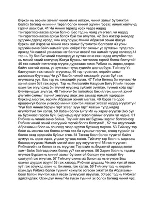 бурхан нь өөрийн элчийг чиний өмнө илгээж, чиний замыг бүтэмжтэй
болгох бөгөөд чи миний төрөл болон миний эцгийн гэрээс миний хөвгүүнд
гэргий авах буй. 41 Чи миний төрөлд ирэх үедээ надад
тангарагласнаасаа ариун болно. Бас тэд нь чамд үл өгвөл, чи надад
тангарагласнаасаа ариун болох буй гэж өгүүлэв. 42 Энэ мэтээр өнөөдөр
худгийн дэргэд ирээд, ийн өгүүлрүүн; Миний Абрахам эзний Жахуа
бурхан аа! Хэрэв чи миний явах замыг бүтэмжтэй болговол 43 усны
худгийн өмнө байгч намайг үзэн соёрх! Нэг охиныг ус хутгахын тулд гарч
ирэхэд Чи савтай уснаасаа нэг балгыг өгөөч! гэж намайг түүнд хэлэхэд 44
тэр нь Уу бас Би чиний тэмээдэд ус хутгаж өгнө гэж надад өгүүлбэл тэр
нь миний эзний хөвгүүнд Жахуа бурхны тогтоосон гэргий болох болтугай!
45 гэж намайг сэтгэлээр өгүүлж дуусахаас өмнө Рибика нь мөрөн дээрээ
байгч савтай ирээд, ус хутгахын тулд худгийн дэргэд буув. Тийнхүү Ус
балгуулаач гэж намайг өгүүлэхэд 46 тэр түрэглэж, өөрийн савыг
дээрээсээ буулгаад Чи уу? бас би чиний тэмээдийг услах буй гэж
өгүүлсэнд уув. Бас тэр нь тэмээдийг услав. 47 Тийм бөгөөд би түүнээс Чи
хэний охин бэ? гэж асуув. Тэр нь Милхагийн Нахурын Битү Илийн төрсөн
охин гэж өгүүлсэнд би түүний нүүрэнд сүйхийг зүүлгэж, түүний хоёр гарт
бугуйвчуудыг зүүлгэв. 48 Тийнхүү би толгойгоо бөхийлгөн, миний эзний
дүүгийн охиныг түүний хөвгүүнд авах зөв замаар намайг удирдсан
бурханд мөргөж, өөрийн Абрахам эзнийг магтав. 49 Хэрэв та одоо
өршөөнгүй болон үнэнээр миний эзэнтэй явахыг хүсвэл надад өгүүлэгтүн!
Үгүй бол миний баруун гарт эсвэл зүүн гарт явахын тулд надад
өгүүлэгтүн! гэж хэлэв. 50 Лабан болон Битү Ил нь хариу өгүүлэв Энэ буй
нь бурхнаас гарсан буй. Бид чамд мууг эсвэл сайныг өгүүлж үл чадна. 51
Рибика нь чиний өмнө байна. Түүнийг авч яв! Бурхны зарлиг болгосноор
Рибика чиний эзний хөвгүүний гэргий болох болтугай! , 52 гэж өгүүлснийг
Абрахамын боол нь сонсоод газар хүртэл бурханд мөргөв. 53 Тийнхүү тэр
боол нь мөнгөн сав болон алтан сав ба хувцсыг гаргаж, өгөөд түүнийг ах
болон эхэд эрдэнийн буйсыг өгөв. 54 Тэгээд боол болон түүнтэй байгч
хүмүүс нь идээг идэн, ундааг уугаад хонов. Тийнхүү тэр боол нь маргааш
босоод өгүүлэв; Намайг миний эзэн рүү явуулагтун! 55 гэж өгүүлэвч
Рибикагийн ах болон эх нь өгүүлэв; Тэр охин нь бидэнтэй арваад хоног
хамт байж байгаад очиж болох уу? гэж өгүүлэв. 56 Харин боол нь тэдэнд
өгүүлэв Бурхан нь миний замыг бүтэмжтэй болсон тул намайг бүү
саатуул! гэж өгүүлэв. 57 Тийнхүү охины ах болон эх нь өгүүлэв Бид
охиныг дуудаж асууя! 58 гэж хэлээд, Рибикаг дуудаад Чи энэ хүнтэй явах
уу? гэж асуухад охин нь; Би явна. гэж хэлэв. 59 Тийнхүү тэд нь өөрийн
охин дүү Рибика болон түүнийг хөхүүлж өсгөсөн эмэгтэй ба Абрахамын
боол болон түүнтэй хамт явсан хүмүүсийг явуулав. 60 Бас тэд нь Рибикаг
адистидлаж; Охин дүү минь! Чи түмэн түмний эх болох бөгөөд чиний үрс
 