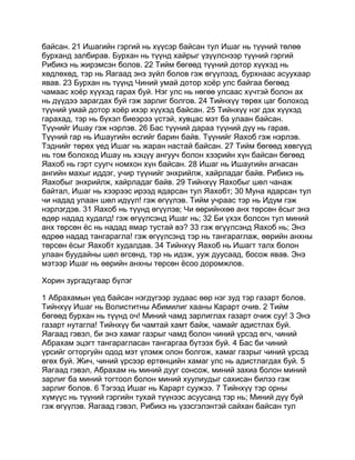 байсан. 21 Ишагийн гэргий нь хүүсэр байсан тул Ишаг нь түүний төлөө
бурханд залбирав. Бурхан нь түүнд хайрыг үзүүлснээр түүний гэргий
Рибикэ нь жирэмсэн болов. 22 Тийм бөгөөд түүний дотор хүүхэд нь
хөдлөхөд, тэр нь Яагаад энэ зүйл болов гэж өгүүлээд, бурхнаас асуухаар
явав. 23 Бурхан нь түүнд Чиний умай дотор хоёр улс байгаа бөгөөд
чамаас хоёр хүүхэд гарах буй. Нэг улс нь нөгөө улсаас хүчтэй болон ах
нь дүүдээ зарагдах буй гэж зарлиг болгов. 24 Тийнхүү төрөх цаг болоход
түүний умай дотор хоёр ихэр хүүхэд байсан. 25 Тийнхүү нэг дэх хүүхэд
гарахад, тэр нь бүхэл биеэрээ үстэй, хувцас мэт ба улаан байсан.
Түүнийг Ишау гэж нэрлэв. 26 Бас түүний дараа түүний дүү нь гарав.
Түүний гар нь Ишаугийн өсгийг барин байв. Түүнийг Яахоб гэж нэрлэв.
Тэднийг төрөх үед Ишаг нь жаран настай байсан. 27 Тийм бөгөөд хөвгүүд
нь том болоход Ишау нь хэцүү ангууч болон хээрийн хүн байсан бөгөөд
Яахоб нь гэрт суугч номхон хүн байсан. 28 Ишаг нь Ишаугийн агнасан
ангийн махыг иддэг, учир түүнийг энхрийлж, хайрладаг байв. Рибикэ нь
Яахобыг энхрийлж, хайрладаг байв. 29 Тийнхүү Яахобыг шөл чанаж
байтал, Ишаг нь хээрээс ирээд ядарсан тул Яахобт; 30 Муна ядарсан тул
чи надад улаан шөл идүүл! гэж өгүүлэв. Тийм учраас тэр нь Идум гэж
нэрлэгдэв. 31 Яахоб нь түүнд өгүүлэв; Чи өөрийнхөө анх төрсөн ёсыг энэ
өдөр надад худалд! гэж өгүүлсэнд Ишаг нь; 32 Би үхэх болсон тул миний
анх төрсөн ёс нь надад ямар тустай вэ? 33 гэж өгүүлсэнд Яахоб нь; Энэ
өдрөө надад тангарагла! гэж өгүүлсэнд тэр нь тангараглаж, өөрийн анхны
төрсөн ёсыг Яахобт худалдав. 34 Тийнхүү Яахоб нь Ишагт талх болон
улаан буудайны шөл өгсөнд, тэр нь идэж, ууж дуусаад, босож явав. Энэ
мэтээр Ишаг нь өөрийн анхны төрсөн ёсоо доромжлов.

Хорин зургадугаар бүлэг

1 Абрахамын үед байсан нэгдүгээр зудаас өөр нэг зуд тэр газарт болов.
Тийнхүү Ишаг нь Волиститны Абимилиг хааны Карарт очив. 2 Тийм
бөгөөд бурхан нь түүнд оч! Миний чамд зарлиглах газарт очиж суу! 3 Энэ
газарт нутагла! Тийнхүү би чамтай хамт байж, чамайг адистлах буй.
Яагаад гэвэл, би энэ хамаг газрыг чамд болон чиний үрсэд өгч, чиний
Абрахам эцэгт тангарагласан тангаргаа бүтээх буй. 4 Бас би чиний
үрсийг огторгуйн одод мэт үлэмж олон болгож, хамаг газрыг чиний үрсэд
өгөх буй. Жич, чиний үрсээр ертөнцийн хамаг улс нь адистлагдах буй. 5
Яагаад гэвэл, Абрахам нь миний дууг сонсож, миний захиа болон миний
зарлиг ба миний тогтоол болон миний хуулиудыг сахисан билээ гэж
зарлиг болов. 6 Тэгээд Ишаг нь Карарт суужээ. 7 Тийнхүү тэр орны
хүмүүс нь түүний гэргийн тухай түүнээс асуусанд тэр нь; Миний дүү буй
гэж өгүүлэв. Яагаад гэвэл, Рибикэ нь үзэсгэлэнтэй сайхан байсан тул
 