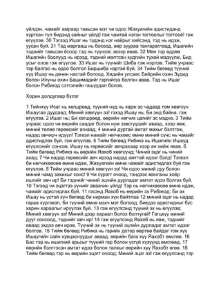 үйлдэн, чамайг амраар тавьсан мэт чи одоо Жахуагийн адистиданд
хүртсэн тул бидэнд сайныг үйлд! гэж чамтай нэгэн тогтоолыг тогтооё! гэж
өгүүлэв. 30 Тэгээд Ишаг нь тэдэнд нэг найрыг хийсэнд, тэд нь идэж,
уусан буй. 31 Тэд маргааш нь босоод, өөр зуураа тангараглаад, Ишагийн
тэднийг тавьсан ёсоор тэд нь түүнээс эвээр явав. 32 Мөн тэр өдрөө
Ишагийн боолууд нь ирээд, тэдний малтсан худгийн тухай мэдүүлж, Бид
усыг олов гэж өгүүлэв. 33 Ишаг нь түүнийг Шиба гэж нэрлэв. Тийм учраас
тэр балгас нь одоо болтол Биршиба нэртэй буй. 34 Тийм бөгөөд түүний
хүү Ишау нь дөчин настай болоод, Хидийн улсаас Бийрийн охин Зүдид
болон Илуны охин Башимадийг гэргийгээ болгон авав. Тэд нь Ишаг
болон Рибикэд сэтгэлийн гашуудал болов.

Хорин долдугаар бүлэг

1 Тийнхүү Исаг нь хөгшрөөд, түүний нүд нь харж эс чадаад том хөвгүүн
Ишаугаа дуудаад; Миний хөвгүүн ээ! гэхэд Ишау нь; Би энд байна. гэж
өгүүлэв. 2 Ишаг нь; Би хөгшрөөд, өөрийн нөгчих цагийг эс мэднэ. 3 Тийм
учраас одоо чи өөрийн саадаг болон нум зэвсгүүдийг аваад, хээр явж,
миний төлөө гөрөөсийг агнаад, 4 миний дуртай амтат махыг бэлтгэж,
надад авчирч идүүл! Тэгвэл намайг нөгчихөөс өмнө миний сүнс нь чамайг
адистидлах буй. гэж өгүүлэв. 5 Тийм бөгөөд Рибикэ нь Ишагийн Ишауд
өгүүлснийг сонсов. Ишау нь гөрөөсийг авчрахаар хээр ан хийж явав. 6
Тийм бөгөөд Рибикэ нь өөрийн Яахоб хөвгүүнд; Чиний эцэг нь чиний
ахад; 7 Чи надад гөрөөсийг авч ирээд надад амттай идээг бэлд! Тэгвэл
би нөгчихөөсөө өмнө идэж, Жахуагийн өмнө чамайг адистидлах буй гэж
өгүүлэв. 8 Тийм учраас миний хөвгүүн ээ! Чи одоо миний дуу болон
миний чамд захихыг сонс! 9 Чи сүрэгт очоод, тэндээс мянганы хоёр
ишгийг авч ир! Би тэднийг чиний эцгийн дурладаг амтат идээ болгох буй.
10 Тэгээд чи эцэгтээ үүнийг аваачин үйлд! Тэр нь нөгчихөөсөө өмнө идэж,
чамайг адистидлах буй. 11 гэсэнд Яахоб нь өөрийн эх Рибикэд; Би ах
Ишау нь үстэй хүн бөгөөд би нирман хүн байтлаа 12 миний эцэг нь надад
гараа хүргэвэл, би түүний өмнө мэхч мэт болоод, биедээ адистидныг бус
харин хараалыг ирүүлэх буй. 13 гэж өгүүлсэнд түүний эх нь өгүүлэв;
Миний хөвгүүн ээ! Миний дээр хараал болох болтугай! Гагцхүү миний
дууг сонсоод, тэднийг авч ир! 14 гэж өгүүлсэнд Яахоб нь явж, тэднийг
аваад эхдээ авч ирэв. Түүний эх нь түүний эцгийн дурладаг амтат идээг
болгов. 15 Тийм бөгөөд Рибика нь гэрийн дотор өөртөө байдаг том хүү
Ишаугийн сайн хувцаснуудыг аваад, өөрийн бага хүү Яахобт өмсгөв. 16
Бас тэр нь ишигний арьсыг түүний гар болон үсгүй хүзүүнд өмсгөөд, 17
өөрийн бэлтгэсэн амтат идээ болон талхыг өөрийн хүү Яахобт өгөв. 18
Тийм бөгөөд тэр нь өөрийн эцэгт очоод; Миний эцэг ээ! гэж өгүүлсэнд тэр
 