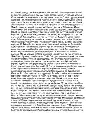 нь; Миний хөвгүүн ээ! Би энд байна. Чи хэн бэ? 19 гэж өгүүлсэнд Яахоб
нь эцэгтээ Би бол чиний том хүү Ишау бөгөөд чиний өгүүлснийг үйлдэв.
Одоо чиний сүнс нь намайг адистидлахын төлөө чи босож, суугаад миний
идээнээс ид! 20 гэж өгүүлсэнд Ишаг нь өөрийн хөвгүүнд өгүүлэв; Миний
хөвгүүн ээ! Чи энэ мэтийг яаж хурдан олов. гэж өгүүлсэнд тэр нь; Чиний
Жахуа бурхан нь түүнийг миний өмнө ирүүлэв. 21 гэж өгүүлсэнд Ишаг нь
Яахобт өгүүлэв; Миний хөвгүүн ээ! Надад ойртож ир! Чи миний Ишау
хөвгүүн мөн үү? Биш үү? гэж би чамд гараа хүргэсүгэй! 22 гэж өгүүлсэнд
Яахоб нь өөрийн эцэг Ишагт ойртож, очиход тэр нь түүнд гараа хүргээд
өгүүлэв; Дуу нь Яахобын дуу байна. Харин гар нь Ишаугийн гар буй гэж
өгүүлэв. 23 Тийнхүү Яахобын гар нь түүний ах Ишаугийн үстэй гартай
адил байсан тул тэр нь түүнийг эс таниад, адистидлав. 24 Бас Ишаг нь;
Чи миний Ишау хөвгүүн мөн үү? гэж өгүүлсэнд тэр нь; Би мөн байна гэж
өгүүлэв. 25 Тийм бөгөөд Ишаг нь өгүүлэв Миний хөвгүүн ээ! Би чамайг
адистидласан тул чи надад ойртон, ир! Би чиний бэлтгэсэн идээнээс
иднэ. гэж өгүүлээд Яахобыг ойртоход Ишаг нь түүний бэлтгэсэн идээ
болон түүний авчирсан үзмийн ундааг уув. 26 Бас Ишаг нь Яахобт
өгүүлэв; Миний хөвгүүн ээ! Ойртож ирээд намайг үнс! 27 гэж өгүүлсэнд
Яахоб нь ойртоод түүнийг үнсэв. Тийм байхдаа Ишаг нь түүний хувцасны
үнэрийг үнэртэж, түүнийг адистидлаад, ийн өгүүлэв; Миний хөвгүүний
үнэр нь Жахуагийн адистидлагдсан хээрийн үнэр мэт буй. 28 Тийм
учраас Бурхан нь огторгуйн шүүдэр болон газрын элбэглэл ба их талх
болон дарсыг чамд өгөх болтугай! 29 Улс нь чамд зарагдах бөгөөд ард нь
чамд мөргөх болтугай! Чамайг хараагч хараагдах бөгөөд чамайг
адистидлагч нь адистидлагдах болтугай! гэж өгүүлэв. 30 Тийм бөгөөд
Ишаг нь Яахобыг адистидлаж, дууссанд Яахоб ч эцгийнхээ зүүн өмнөөс
гарсантай зэрэгцэх түүний их Ишау нь ангаасаа ирэв. 31 Тэр ч амтат
идээг бэлтгээд, өөрийн эцэгт ирээд, өгүүлэв; Миний эцэг нь өөрийн
хөвгүүний бэлтгэсэн идээнээс идэхийн тулд бостугай! Яагаад гэвэл,
чиний сүнс нь намайг адистидлахын төлөө билээ. 32 гэж өгүүлсэнд Ишаг
нь; Чи хэн бэ? гэсэнд тэр нь; Би чиний хөвгүүн Ишау байна. гэж өгүүлэв.
33 Тийнхүү Ишаг нь маш их айн чичирч, өгүүлэв; Гөрөөсийг агнаад, махыг
надад авчирсан хүн хэн бэ? Хаана байна вэ? Чамайг ирэхээс өмнө би
цөм амтат идээнээс идэж, түүнийг адистидласан. Тэр ч адистидтан
болсон. 34 гэж өгүүлсэнд Ишау нь өөрийн эцгийн үгсийг сонсоод, маш их
гашуудан чанга дуугаар уйлж, эцэгтээ ийн өгүүлэв; Миний эцэг ээ! Намайг
ч адисла! 35 гэж өгүүлсэнд эцэг нь Чиний дүү нь арга залиар ирээд,
чиний адистидыг хүртэв. 36 гэж өгүүлсэнд тэр нь өгүүлэв Тэр нь намайг
хоёр дахин мэхэлсэн тул Яахоб гэж зөв нэрлэсэн биш үү? Миний анхны
төрсөн ёсыг аваад, одоо миний адисыг авав. Чи миний төлөө адисыг эс
байлгав. 37 гэж өгүүлсэнд Ишаг нь Ишауд хариу өгүүлэв; Миний хөвгүүн
 