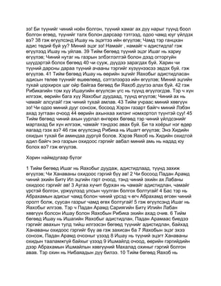 ээ! Би түүнийг чиний ноён болгон, түүний хамаг ах дүү нарыг түүнд боол
болгон өгөөд, түүнийг талх болон дарсаар тэтгээд, одоо чамд юуг үйлдэх
вэ? 38 гэж өгүүлсэнд Ишау нь эцэгтээ ийн өгүүлэв; Чамд тэр ганцхан
адис төдий буй уу? Миний эцэг ээ! Намайг , намайг ч адистидла! гэж
өгүүлээд Ишау нь уйлав. 39 Тийм бөгөөд түүний эцэг Ишаг нь хариу
өгүүлэв; Чиний нутаг нь газрын элбэглэлтэй болон дээд огторгуйн
шүүдэртэй болох бөгөөд 40 чи сууж, дүүдээ зарагдах буй. Харин чи
түүний дарсны дараа түүний ачааны тэргийг хүзүүнээсээ эвдэх буй. гэж
өгүүлэв. 41 Тийм бөгөөд Ишау нь өөрийн эцгийг Яахобыг адистидласан
адисын төлөө түүнийг өшөөлөөд, сэтгэлээрээ ийн өгүүлэв; Миний эцгийн
тухай цорхирох цаг ойр байгаа бөгөөд би Яахоб дүүгээ алах буй. 42 гэж
Рибикагийн том хүү Ишаугийн өгүүлсэн үгс нь түүнд өгүүлэгдэв. Тэр ч хүн
илгээж, өөрийн бага хүү Яахобыг дуудаад, түүнд өгүүлэв; Чиний ах нь
чамайг алсугай! гэж чиний тухай амлав. 43 Тийм учраас миний хөвгүүн
ээ! Чи одоо миний дууг сонсож, босоод Хэрэн газарт байгч миний Лэбэн
ахад зугтаан очоод 44 өөрийн ахынхаа хилэнг номхортол түүнтэй суу! 45
Тийм бөгөөд чиний ахын уурлал өнгөрөх бөгөөд тэр чиний үйлдсэнийг
мартахад би хүн илгээж, чамайг тэндээс авах буй. Би та хоёрыг нэг өдөр
яагаад гээх вэ? 46 гэж өгүүлсэнд Рибика нь Ишагт өгүүлэв; Энэ Хидийн
охидын тухай би аминдаа дургүй болов. Хэрэв Яахоб нь Хидийн охидтой
адил байгч энэ газрын охидоос гэргийг авбал миний амь нь надад юу
болох вэ? гэж өгүүлэв.

Хорин наймдугаар бүлэг

1 Тийм бөгөөд Ишаг нь Яахобыг дуудаж, адистидлаад, түүнд захиж
өгүүлэв; Чи Ханаваны охидоос гэргий бүү ав! 2 Чи босоод Падан Арамд
чиний эхийн Битү Ил эцгийн гэрт очоод, тэнд чиний эхийн ах Лабаны
охидоос гэргийг ав! 3 Аугаа хүчит бурхан нь чамайг адистидлан, чамайг
үрстэй болгон, үржүүлээд улсын чуулган болгох болтугай! 4 Бас тэр нь
Абрахамын адисыг чамд болон чиний үрсэд ч өгч Абрахамд өгсөн чиний
оролт болж, суусан газрыг чамд өгөх болтугай! 5 гэж өгүүлсэнд Ишаг нь
Яахобыг илгээв. Тэр ч Падан Арамд Сариягийн Битү Илийн Лабан
хөвгүүн болсон Ишау болон Яахобын Рибика эхийн ахад очив. 6 Тийм
бөгөөд Ишау нь Ишагийн Яахобыг адистидлан, Падан Арамаас биедээ
гэргийг авахын тулд тийш илгээсэн бөгөөд түүнийг адистидлан, байхад
Ханаваны охидоос гэргийг бүү ав гэж захисан ба 7 Яахобын эцэг эхээ
сонсож, Падан Арамд очсоныг үзээд 8 Ишау нь түүний эцэгт Ханаваны
охидын тааламжгүй байхыг үзээд 9 Ишмайлд очоод, өөрийн гэргийдийн
дээр Абрахамын Ишмайлын хөвгүүний Махалад охиныг гэргий болгон
авав. Тэр охин нь Нибаяадын дүү билээ. 10 Тийм бөгөөд Яахоб нь
 