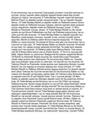 8 гэж өгүүлсэнд тэд нь өгүүлэв; Сүргүүдийг услахын тулд бүх малчид нь
цуглаж, чулууг худгийн аман дээрээс муруйлгахаас өмнө бид үүнийг
үйлдэж үл чадна. гэж өгүүлэв. 9 Тийм бөгөөд түүнийг тэдэнтэй ярилцаж
байтал Рахил нь өөрийн эцгийн хоньдтой ирэв. Тэр нь тэднийг сахьдаг
билээ. 10 Тийм бөгөөд Яахоб нь өөрийн эхийн ах Лабаний охиныг болон
өөрийн эхийн ах Лабаний хоньдыг хараад, ойртож худгийн аман дээрээс
чулууг муруйлган, өөрийн эхийн ах Лабаний хоньдыг услав. 11 Жич,
Яахоб нь Рахилийг үнсээд, уйлав. 12 Тийм бөгөөд Яахоб нь; Би чиний
эцгийн ах дүү болон Рибикагийн хүү буй гэж Рибикад мэдүүлсэнд тэр нь
гүйж эцэгтээ ийн өгүүлэв; 13 Тийм бөгөөд Лабан нь өөрийн дүүгийн хүү
Яахобын тухай мэдээг сонсоод, түүнийг угтаж, үнсээд түүнийг гэртээ
оруулав. Яахоб нь Лабанд хамаг болсон явдлаа мэдүүлэв. 14 Тийнхүү
Лабан нь түүнд өгүүлэв; Чи миний яс болон мах мөн гэж өгүүлсэнд тэр нь
түүнтэй нэг сар суув. 15 Тийм бөгөөд Лабан нь Яахобт өгүүлэв; Чи миний
ах дүү мөн тул надад сулаар зарагдах ёстой буй. Чи ямар хөлс авахаа
надад хэл! гэж өгүүлэв. 16 Лабанд хоёр охин байгаа билээ. Том охины
нэр Ли Э болон бага охины нэр нь Рахил билээ. 17 Ли Э нь нүд муутай
байв. Харин Рахил нь үзэсгэлэнт байдалтай ба сайхан царайтай билээ.
18 Яахоб нь Рахилийг бодож өгүүлэв; Би чиний бага охин Рахилийн
төлөө чамд долоон жил зарагдана 19 гэж өгүүлсэнд Лабан нь; Түүнийг
өөр хүнд өгөхөөс чамд өгсөн нь сайн буй. Чи надтай суу гэж өгүүлэв. 20
Тийнхүү Яахоб нь Рахилийн төлөө долоон жил зарагдсан боловч түүнийг
бодсон тул энэ өдрүүд нь өчүүхэн өдрүүд мэт түүнд үзэгдэв. 21 Тийм
бөгөөд Яахоб нь Лабанд; Миний ажлын өдрүүд дууссан тул миний гэргийг
өгөн үйлд! Тийнхүү би түүнтэй нөгцөх буй 22 гэж өгүүлсэнд Лабан нь тэр
газрын хүн бүгдийг цуглуулаад, хурим хийв. 23 Тийнхүү үдэш болоход тэр
нь өөрийн охин Ли Эг авч Яахобт өгөв. Тэр ч түүнтэй нөгцөв. 24 Жич,
Лабан нь өөрийн шивэгчин Жилфаг өөрийн охин Ли Эд шивэгчин болгон
өгөв. 25 Тийм бөгөөд өглөө болоход тэр нь энэ Ли Э буй гэж мэдээд
Лабанд өгүүлэв; Чиний надад үйлдсэн нь юу вэ? Би чамд Рахилийн төлөө
зарагдсан биш үү? Чи намайг яагаад мэхлэв? 26 гэж өгүүлсэнд Лабан нь;
Том охиноос өмнө бага охиныг хүнд өгөх нь манай оронд үл зохино. 27
Түүний долоон жилийг төгсгө! Тийм бөгөөд надад дахин долоон жил
зарагдан, хөдөлмөрлөвөл, тэр нь чамд өгөгдөх буй 28 гэж өгүүлсэнд
Яахоб нь тэр мэтийг үйлдэж, түүний долоон жилийг төгсгөв. Тийнхүү тэр
нь өөрийн охин Рахилийг түүнд гэргий болгон өгөв. 29 Жич, Лабан нь
өөрийн шивэгчин Билхаг Рахилийн шивэгчин болгон өгөв. 30 Тийнхүү
Яахоб нь Рахилтэй нөгцөж, Рахилийг Ли Эгээс үлэмж энхрийлж, өөр
долоон жил түүний төлөө зарагдав. 31 Тийм бөгөөд Жахуа нь Ли Эгийн
өшөөлөгдсөнийг үзээд, түүнийг үрстэй болгов. Рахил нь хүүсэр билээ. 32
Тийм бөгөөд жирэмсэн болоод, нэг хөвгүүнийг төрүүлээд, түүнийг Рүбин
 