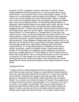ургуулав. 10 Жич, тариаланг услахын тулд нэгэн гол гаргав. Тэр нь
тэндээс дөрвөн салаа болж,урссан юм. 11 Анхны салаа голын нэр нь
Писон билээ. Тэр нь Хавела гэдэг алттай газар бүрийг тойров. 12 Тэр
газрын алт нь сайн бөгөөд тэнд оюу эрдэнэ чулуу байгаа. 13 Хоёр дахь
голын нэр нь Гихан бөгөөд тэр нь Кус газар бүхнийг тойров. 14 Гурав
дахь голын нэр нь Хиджил бөгөөд тэр нь Ашүрийн зүүнээр урсав. Дөрөв
дэхь голын нэр нь Ефредис билээ. 15 Тийм бөгөөд Жахуа бурхан нь
тариаланг тарих бөгөөд сахихын тулд Адаам гэдэг хүнийг суулгав. 16 Бас
Жахуа бурхан нь Адаамд захин; Чи тариалангийн аливаа модноос
дураараа идтүгэй! 17 Харин сайн ба мууг таниулах жимстэй модноос бүү
ид! Яагаад гэвэл, хэрэв чи түүнээс идвэл, тэрхүү өдрөө чи үхэх юм.. гэж
зарлиг болгов. 18 Тэгээд бурхан нь; Ганцаар байх нь сайн биш. Бүү
түүний тулд нэг зохист туслагчийг үйлдсүгэй! гэж зарлиг болгов. 19 Тэгээд
Жахуа бурхан нь хээрийн аливаа ан болон огторгуйн аливаа шувуудыг
шорооноос бүтээгээд, тэднийг Адаамаар нэрлүүлэхийн тулд Адаамын
дэргэд ирүүлэв. Тэгээд Адаамын аливаа амьд юмыг нэрлэсэн нэр нь тэр
амьтдын нэр нь болов. 20 Хүн нь мал болон огторгуйн шувууд ба хээрийн
бүх ангуудад нэрийг өгөв. Тийм боловч Адаамд зохистой туслагч
олдоогүй билээ. 21 Тэгээд Жахуа бурхан нь Адаамд нэг бөх нойрыг
хүргэж, унтуулаад, түүний нэг хавиргыг аваад, түүний оронд махыг
холбов. 22 Тэгээд бурхан нь Адаамаас авсан хавиргаар нэг эмэгтэйг
бүтээгээд, Адаамд ирүүлэв. 23 Тэгээд Адаам нь; Энэ нь миний ясны яс
болон махны мах билээ. Тэр нь эр хүнээс бүтээгдсэн тул Эм. гэж нэрлэе!
гэж өгүүлэв. 24 Тийм учраас эр нь эцэг болон эхээ орхиж, өөрийн
гэргийтэй нөхцөх юм. Тийнхүү тэр хоёр нь ганц мах болох юм. 25 Бас
Адаам болон түүний гэргий хоёр хоёулаа нүцгэн байсан боловч эс ичсэн
билээ.

Гуравдугаар бүлэг

1 Тийнхүү могой нь Жахуа Бурханы бүтээсэн газрын амьтан бүгдээс
аргат болгоод эмд өгүүлрүүн; Бурхан нь тариалангийн аливаа модноос
таныг бүү идтүгэй хэмээн зарлиг болсон биш үү? 2 гэсэнд эм нь могойд
ийн өгүүлрүүн; Тариалангийн моддын жимснээс иднэ бид. 3 Зүгээр
Бурхан нь тариалангийн дунд байгч модны жимсний учир ийн зарлиг
болов; Та үл үхэхийн тул түүнээс бүү идэгтүн! Түүнийг ч бүү хөдөлгөгтүн!
4 хэмээн өгүүлсэнд могой нь эмд өгүүлрүүн; Та тун үхэхгүй. 5 Тэр юуны
тул гэвэл, та аль өдөр түүнээс идвэл таны нүд нь нээгдэх бөгөөд, та
Бурхантай адил болоод сайн ба мууг мэддэг болно хэмээн Бурхан нь
мэднэ. 6 хэмээн хэлсэнд эмэгтэй нь тэр модны жимсийг идэхэд сайн
бөгөөд нүдэнд сайхан ба цэцэн болохын тул хүсэмжит хэмээн үзээд
 