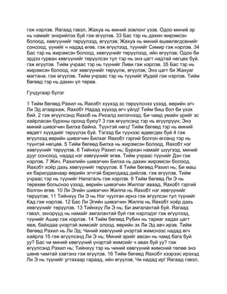 гэж нэрлэв. Яагаад гэвэл, Жахуа нь миний зовлонг үзэв. Одоо миний эр
нь намайг энхрийлэх буй гэж өгүүлэв. 33 Бас тэр нь дахин жирэмсэн
болоод, хөвгүүнийг төрүүлээд, өгүүлэв; Жахуа нь миний өшөөлөгдсөнийг
сонсоод, үүнийг ч надад өгөв. гэж өгүүлээд, түүнийг Симир гэж нэрлэв. 34
Бас тэр нь жирэмсэн болоод, хөвгүүнийг төрүүлээд, ийн өгүүлэв; Одоо би
эрдээ гурван хөвгүүнийг төрүүлсэн тул тэр нь энэ цагт надтай нөгцөх буй.
гэж өгүүлэв. Тийм учраас тэр нь түүнийг Ливи гэж нэрлэв. 35 Бас тэр нь
жирэмсэн болоод, нэг хөвгүүнийг төрүүлж, өгүүлэв; Энэ цагт би Жахуаг
магтана. гэж өгүүлэв. Тийм учраас тэр нь түүнийг Иудей гэж нэрлэв. Тийм
бөгөөд тэр нь дахин үл төрөв.

Гучдугаар бүлэг

1 Тийм бөгөөд Рахил нь Яахобт хүүхэд эс төрүүлснээ үзээд, өөрийн эгч
Ли Эд атаархаж, Яахобт Надад хүүхэд өгч үйлд! Тийм биш бол би үхэх
бий. 2 гэж өгүүлсэнд Яахоб нь Рихалд хилэгнээд; Би чамд умайн үрийг эс
хайрласан бурхны оронд буюу? 3 гэж өгүүлсэнд тэр нь өгүүлрүүн; Энэ
миний шивэгчин Билха байна. Түүнтэй нөгц! Тийм бөгөөд тэр нь миний
өвдөгт хүүхдийг төрүүлэх буй. Тэгээд би түүнээс өдөөгдөх буй 4 гэж
өгүүлээд өөрийн шивэгчин Билхаг Яахобт гэргий болгон өгсөнд тэр нь
түүнтэй нөгцөв. 5 Тийм бөгөөд Билха нь жирэмсэн болоод, Яахобт нэг
хөвгүүнийг төрүүлэв. 6 Тийнхүү Рахил нь; Бурхан намайг шүүгээд, миний
дууг сонсоод, надад нэг хөвгүүнийг өгөв. Тийм учраас түүнийг Дэн гэж
нэрлэв. 7 Жич, Рахилийн шивэгчин Билха нь дахин жирэмсэн болоод,
Яахобт хоёр дахь хөвгүүнийг төрүүлэв. 8 Тийм бөгөөд Рахил нь; Би маш
их барилдаанаар өөрийн эгчтэй барилдаад дийлэв. гэж өгүүлэв. Тийм
учраас тэр нь түүнийг Напаталь гэж нэрлэв. 9 Тийм бөгөөд Ли Э нь
төрөхөө больсноо үзээд, өөрийн шивэгчин Жилпаг аваад, Яахобт гэргий
болгон өгөв. 10 Ли Эгийн шивэгчин Жилпа нь Яахобт нэг хөвгүүнийг
төрүүлэв. 11 Тийнхүү Ли Э нь Нэг чуулган ирнэ гэж өгүүлсэн тул түүнийг
Кад гэж нэрлэв. 12 Бас Ли Эгийн шивэгчин Жилпа нь Яахобт хоёр дахь
хөвгүүнийг төрүүлэв. 13 Тийнхүү Ли Э нь; Би амгалантай буй. Яагаад
гэвэл, эхнэрүүд нь намайг амгалантай буй гэж нэрлэдэг гэж өгүүлээд,
түүнийг Ашир гэж нэрлэв. 14 Тийм бөгөөд Рүбин нь тариаг хадах цагт
явж, байхдаа үнэртэй жимсийг олоод, өөрийн эх Ли Эд авч ирэв. Тийм
бөгөөд Рахил нь Ли Эд; Чиний хөвгүүний үнэртэй жимснээс надад өгч
хайрла 15 гэж өгүүлсэнд Ли Э нь; Миний эрийг авсан нь чамд бага буй
уу? Бас чи миний хөвгүүний үнэртэй жимсийг ч авах буй уу? гэж
өгүүлсэнд Рахил нь; Тийнхүү тэр нь чиний хөвгүүний жимсний төлөө энэ
шөнө чамтай хэвтэнэ гэж өгүүлэв. 16 Тийм бөгөөд Яахобт хээрээс ирэхэд
Ли Э нь түүнийг угтахаар гараад, ийн өгүүлэв; Чи надад ир! Яагаад гэвэл,
 