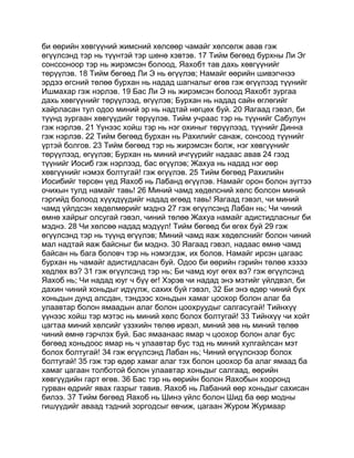 би өөрийн хөвгүүний жимсний хөлсөөр чамайг хөлсөлж авав гэж
өгүүлсэнд тэр нь түүнтэй тэр шөнө хэвтэв. 17 Тийм бөгөөд бурхны Ли Эг
сонссоноор тэр нь жирэмсэн болоод, Яахобт тав дахь хөвгүүнийг
төрүүлэв. 18 Тийм бөгөөд Ли Э нь өгүүлэв; Намайг өөрийн шивэгчнээ
эрдээ өгсний төлөө бурхан нь надад шагналыг өгөв гэж өгүүлээд түүнийг
Ишмахар гэж нэрлэв. 19 Бас Ли Э нь жирэмсэн болоод Яахобт зургаа
дахь хөвгүүнийг төрүүлээд, өгүүлэв; Бурхан нь надад сайн өглөгийг
хайрласан тул одоо миний эр нь надтай нөгцөх буй. 20 Яагаад гэвэл, би
түүнд зургаан хөвгүүдийг төрүүлэв. Тийм учраас тэр нь түүнийг Сабулун
гэж нэрлэв. 21 Үүнээс хойш тэр нь нэг охиныг төрүүлээд, түүнийг Динна
гэж нэрлэв. 22 Тийм бөгөөд бурхан нь Рахилийг санаж, сонсоод түүнийг
үртэй болгов. 23 Тийм бөгөөд тэр нь жирэмсэн болж, нэг хөвгүүнийг
төрүүлээд, өгүүлэв; Бурхан нь миний ичгүүрийг надаас авав 24 гээд
түүнийг Иосиб гэж нэрлээд, бас өгүүлэв; Жахуа нь надад нэг өөр
хөвгүүнийг нэмэх болтугай! гэж өгүүлэв. 25 Тийм бөгөөд Рахилийн
Иосибийг төрсөн үед Яахоб нь Лабанд өгүүлэв. Намайг орон болон зүгтээ
очихын тулд намайг тавь! 26 Миний чамд хөдөлсний хөлс болсон миний
гэргийд болоод хүүхдүүдийг надад өгөөд тавь! Яагаад гэвэл, чи миний
чамд үйлдсэн хөдөлмөрийг мэднэ 27 гэж өгүүлсэнд Лабан нь; Чи чиний
өмнө хайрыг олсугай гэвэл, чиний төлөө Жахуа намайг адистидласныг би
мэднэ. 28 Чи хөлсөө надад мэдүүл! Тийм бөгөөд би өгөх буй 29 гэж
өгүүлсэнд тэр нь түүнд өгүүлэв; Миний чамд яаж хөдөлснийг болон чиний
мал надтай яаж байсныг би мэднэ. 30 Яагаад гэвэл, надаас өмнө чамд
байсан нь бага боловч тэр нь нэмэгдэж, их болов. Намайг ирсэн цагаас
бурхан нь чамайг адистидласан буй. Одоо би өөрийн гэрийн төлөө хэзээ
хөдлөх вэ? 31 гэж өгүүлсэнд тэр нь; Би чамд юуг өгөх вэ? гэж өгүүлсэнд
Яахоб нь; Чи надад юуг ч бүү өг! Хэрэв чи надад энэ мэтийг үйлдвэл, би
дахин чиний хоньдыг идүүлж, сахих буй гэвэл, 32 Би энэ өдөр чиний бүх
хоньдын дунд алсдан, тэндээс хоньдын хамаг цоохор болон алаг ба
улаавтар болон ямаадын алаг болон цоохруудыг салгасугай! Тийнхүү
үүнээс хойш тэр мэтэс нь миний хөлс болох болтугай! 33 Тийнхүү чи хойт
цагтаа миний хөлсийг үзэхийн төлөө ирвэл, миний зөв нь миний төлөө
чиний өмнө гэрчлэх буй. Бас ямаанаас ямар ч цоохор болон алаг бус
бөгөөд хоньдоос ямар нь ч улаавтар бус тэд нь миний хулгайлсан мэт
болох болтугай! 34 гэж өгүүлсэнд Лабан нь; Чиний өгүүлснээр болох
болтугай! 35 гэж тэр өдөр хамаг алаг тэх болон цоохор ба алаг ямаад ба
хамаг цагаан толботой болон улаавтар хоньдыг салгаад, өөрийн
хөвгүүдийн гарт өгөв. 36 Бас тэр нь өөрийн болон Яахобын хооронд
гурван өдрийг явах газрыг тавив. Яахоб нь Лабаний өөр хоньдыг сахисан
билээ. 37 Тийм бөгөөд Яахоб нь Шинэ үйлс болон Шид ба өөр модны
гишүүдийг аваад тэдний зоргодсыг өвчиж, цагаан Журом Журмаар
 