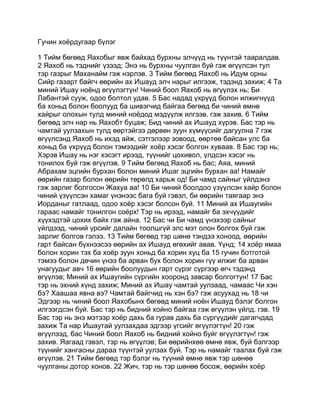 Гучин хоёрдугаар бүлэг

1 Тийм бөгөөд Яахобыг явж байхад бурхны элчүүд нь түүнтэй тааралдав.
2 Яахоб нь тэднийг үзээд; Энэ нь бурхны чуулган буй гэж өгүүлсэн тул
тэр газрыг Маханайм гэж нэрлэв. 3 Тийм бөгөөд Яахоб нь Идум орны
Сийр газарт байгч өөрийн ах Ишауд элч нарыг илгээж, тэдэнд захиж; 4 Та
миний Ишау ноёнд өгүүлэгтүн! Чиний боол Яахоб нь өгүүлэх нь; Би
Лабантэй сууж, одоо болтол удав. 5 Бас надад үхрүүд болон илжигнүүд
ба хоньд болон боолууд ба шивэгчид байгаа бөгөөд би чиний өмнө
хайрыг олохын тулд миний ноёдод мэдүүлж илгээв. гэж захив. 6 Тийм
бөгөөд элч нар нь Яахобт буцаж; Бид чиний ах Ишауд хүрэв. Бас тэр нь
чамтай уулзахын тулд өөртэйгээ дөрвөн зуун хүмүүсийг дагуулна 7 гэж
өгүүлсэнд Яахоб нь ихэд айж, сэтгэлээр зовоод, өөртөө байсан улс ба
хоньд ба үхрүүд болон тэмээдийг хоёр хэсэг болгон хуваав. 8 Бас тэр нь;
Хэрэв Ишау нь нэг хэсэгт ирээд, түүнийг цохивол, үлдсэн хэсэг нь
тонилох буй гэж өгүүлэв. 9 Тийм бөгөөд Яахоб нь бас; Аяа, миний
Абрахам эцгийн бурхан болон миний Ишаг эцгийн бурхан аа! Намайг
өөрийн газар болон өөрийн төрөлд харьж од! Би чамд сайныг үйлдэнэ
гэж зарлиг болгосон Жахуа аа! 10 Би чиний боолдоо үзүүлсэн хайр болон
чиний үзүүлсэн хамаг үнэнээс бага буй гэвэл, би өөрийн таягаар энэ
Иорданыг гатлаад, одоо хоёр хэсэг болсон буй. 11 Миний ах Ишаугийн
гараас намайг тонилгон соёрх! Тэр нь ирээд, намайг ба эхчүүдийг
хүүхэдтэй цохих байх гэж айна. 12 Бас чи Би чамд үнэхээр сайныг
үйлдээд, чиний үрсийг далайн тоолшгүй элс мэт олон болгох буй гэж
зарлиг болгов гэлээ. 13 Тийм бөгөөд тэр шөнө тэндээ хоноод, өөрийн
гарт байсан бүхнээсээ өөрийн ах Ишауд өгөхийг авав. Үүнд; 14 хоёр ямаа
болон хорин тэх ба хоёр зуун хоньд ба хорин хуц ба 15 гучин ботготой
тэмээ болон дөчин үнээ ба арван бух болон хорин гүү илжиг ба арван
унагуудыг авч 16 өөрийн боолуудын гарт сүрэг сүргээр өгч тэдэнд
өгүүлэв; Миний ах Ишаугийн сүргийн хооронд завсар болгогтун! 17 Бас
тэр нь эхний хүнд захиж; Миний ах Ишау чамтай уулзаад, чамаас Чи хэн
бэ? Хаашаа явна вэ? Чамтай байгчид нь хэн бэ? гэж асуухад нь 18 чи
Эдгээр нь чиний боол Яахобынх бөгөөд миний ноён Ишауд бэлэг болгон
илгээгдсэн буй. Бас тэр нь бидний хойно байгаа гэж өгүүлэн үйлд. гэв. 19
Бас тэр нь энэ мэтээр хоёр дахь ба гурав дахь ба сүргүүдийг дагагчдад
захиж Та нар Ишаутай уулзахдаа эдгээр үгсийг өгүүлэгтүн! 20 гэж
өгүүлээд, бас Чиний боол Яахоб нь бидний хойно буйг өгүүлэгтүн! гэж
захив. Яагаад гэвэл, тэр нь өгүүлэв; Би өөрийнхөө өмнө явж, буй бэлгээр
түүнийг хангасны дараа түүнтэй уулзах буй. Тэр нь намайг таалах буй гэж
өгүүлэв. 21 Тийм бөгөөд тэр бэлэг нь түүний өмнө явж тэр шөнөө
чуулганы дотор хонов. 22 Жич, тэр нь тэр шөнөө босож, өөрийн хоёр
 