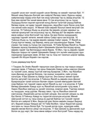 нүүрийг үзсэн мэт чиний нүүрийг үзсэн бөгөөд чи намайг таалсан буй. 11
Миний чамд барьсан бэлгийг авч хайрла! Яагаад гэвэл, бурхны надад
хайрласнаар надад олон буй гэж ихэд гуйснаар тэр нь аваад өгүүлэв; 12
Бид явж аялая! Би чиний өмнө явна 13 гэж өгүүлсэнд тэр нь түүнд;
Хүүхдүүд болон надтай хургатай хоньд болон тугалтай үхрүүд байгаа
бөгөөд хэрэв, нэг өдөр тэднийг яаруулан, явуулбал сүрэг бүхэн үхэх буй
гэж миний ноён мэднэ. 14 Миний ноён өөрийн боолын өмнө явтугай! гэж
өгүүлэв. 15 Тийнхүү Ишау нь өгүүлэв; Би өөрийн улсаас заримыг нь
чамтай орхисугай! гэж өгүүлсэнд тэр нь; Яагаад вэ? Би өөрийн ноёны
өмнө хайрыг олох болтугай! гэж гуйна. Би мал болон хүүхдүүдийн
чадлаар тэднийг хөтөлж, миний ноёны Сайрт ирнэ гэж өгүүлэв. 16
Тийнхүү Ишау нь тэр өдрөө өөрийн замаар Сайрт харив. 17 Яахоб нь
Сүкүд хүртэл яваад, гэр бариад, малд дэл хашаануудыг барив. Тийм
учраас тэр газар нь Сүкүд гэж нэрлэгдэв. 18 Тийм бөгөөд Яахоб нь Падан
Арамаас ирэхэд Ханаванд байгч Шихимийн Шалим балгасдад ирээд,
өөрийн гэрийг тэр балгасадын өмнө барив. 19 Жич, тэр нь өөрийн гэрийг
барьсан газрын нэг хувийг Шихимийн Хамур гэгч эцгийн хөвгүүдээс зуун
хориодоор худалдаж авав. 20 Бас тэр нь тэнд нэг тахилын ширээг өрөөд,
түүнийг Ил Илухи Израйл гэж нэрлэв.

Гучин дөрөвдүгээр бүлэг

1 Тэндээс Ли Эгийн Яахобт төрүүлсэн охин Динна нь тэр газрын охидыг
үзэхээр гарав. 2 Тийнхүү тэр орны Хивигийн Хамур ноёны хөвгүүн Шихим
нь түүнийг үзэж, аваад түүнтэй хэвтээд бузарлав. 3 Жич, тэр Яахобын
охин Диннад их дуртай болоод, тэр охиныг энхрийлж, сайн үгсээр
хэлэлцэв. 4 Бас Шихим нь Хамур эцэгтээ; Энэ охиныг миний гэргий
болгон автугай! гэж өгүүлэв. 5 Тийнхүү Яахоб нь өөрийн охин Диннаг
бузарлагдсан тухай сонссон боловч харин түүний хөвгүүдийн малтай
хээр байсан тул тэднийг харин иртэл Яахоб нь юуг ч эс өгүүлэв. 6 Тийм
бөгөөд Шихимийн Хамур эцэг нь Яахобтай хэлэлцэхийн тулд явав. 7
Харин Яахобын хөвгүүд нь үүнийг сонсоод, хээрээс ирэв. Тэдгээр хүмүүс
нь гашуудан, ихэд уурлав. Яагаад гэвэл, тэр нь Яахобын охинтой
хэвтсэнээр, Израйлийн дотор нүглийг үйлдэв. Энэ мэтийг үйлдэх нь зөв
бус билээ. 8 Тийнхүү Хамур нь тэдэнтэй хэлэлцэж өгүүлэв; Миний
хөвгүүний сэтгэл нь таны охинд их дуртай байгаа тул түүнийг гэргий
болгон өгч хайрла! 9 Жич, бидэнтэй ураг болон өөрийн охидыг бидэнд
өгч, бидний охидыг биедээ ав! 10 Тийм болбол, таныг бидэнтэй суухад
энэ орон нь таных болох буй. Та түүний дотор сууж, худалдаа хийж,
өөрийн өмчөө болгон үйлд! гэж өгүүлэв. 11 Бас Шихим нь Диннагийн эцэг
болон ах дүү нарт; Би таны өмнө хайрыг олох болтугай! Таны надад юу
 