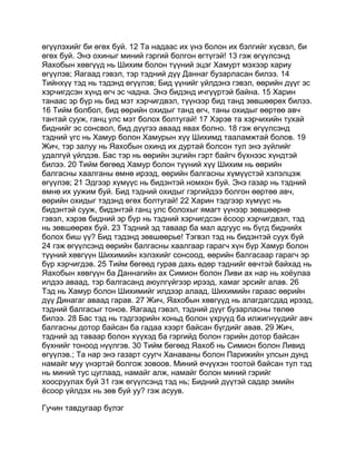 өгүүлэхийг би өгөх буй. 12 Та надаас их үнэ болон их бэлгийг хүсвэл, би
өгөх буй. Энэ охиныг миний гэргий болгон өгтүгэй! 13 гэж өгүүлсэнд
Яахобын хөвгүүд нь Шихим болон түүний эцэг Хамурт мэхээр хариу
өгүүлэв; Яагаад гэвэл, тэр тэдний дүү Даннаг бузарласан билээ. 14
Тийнхүү тэд нь тэдэнд өгүүлэв; Бид үүнийг үйлдэнэ гэвэл, өөрийн дүүг эс
хэрчигдсэн хүнд өгч эс чадна. Энэ бидэнд ичгүүртэй байна. 15 Харин
танаас эр бүр нь бид мэт хэрчигдвэл, түүнээр бид танд зөвшөөрөх билээ.
16 Тийм болбол, бид өөрийн охидыг танд өгч, таны охидыг өөртөө авч
тантай сууж, ганц улс мэт болох болтугай! 17 Хэрэв та хэрчихийн тухай
биднийг эс сонсвол, бид дүүгээ аваад явах болно. 18 гэж өгүүлсэнд
тэдний үгс нь Хамур болон Хамурын хүү Шихимд тааламжтай болов. 19
Жич, тэр залуу нь Яахобын охинд их дуртай болсон тул энэ зүйлийг
удалгүй үйлдэв. Бас тэр нь өөрийн эцгийн гэрт байгч бүхнээс хүндтэй
билээ. 20 Тийм бөгөөд Хамур болон түүний хүү Шихим нь өөрийн
балгасны хаалганы өмнө ирээд, өөрийн балгасны хүмүүстэй хэлэлцэж
өгүүлэв; 21 Эдгээр хүмүүс нь бидэнтэй номхон буй. Энэ газар нь тэдний
өмнө их уужим буй. Бид тэдний охидыг гэргийдээ болгон өөртөө авч,
өөрийн охидыг тэдэнд өгөх болтугай! 22 Харин тэдгээр хүмүүс нь
бидэнтэй сууж, бидэнтэй ганц улс болохыг ямагт үүнээр зөвшөөрнө
гэвэл, хэрэв бидний эр бүр нь тэдний хэрчигдсэн ёсоор хэрчигдвэл, тэд
нь зөвшөөрөх буй. 23 Тэдний эд таваар ба мал адгуус нь бүгд биднийх
болох биш үү? Бид тэдэнд зөвшөөрье! Тэгвэл тэд нь бидэнтэй суух буй
24 гэж өгүүлсэнд өөрийн балгасны хаалгаар гарагч хүн бүр Хамур болон
түүний хөвгүүн Шихимийн хэлэхийг сонсоод, өөрийн балгасаар гарагч эр
бүр хэрчигдэв. 25 Тийм бөгөөд гурав дахь өдөр тэднийг өвчтэй байхад нь
Яахобын хөвгүүн ба Даннагийн ах Симион болон Ливи ах нар нь хоёулаа
илдээ аваад, тэр балгасанд аюулгүйгээр ирээд, хамаг эрсийг алав. 26
Тэд нь Хамур болон Шихимийг илдээр алаад, Шихимийн гараас өөрийн
дүү Динагаг аваад гарав. 27 Жич, Яахобын хөвгүүд нь алагдагсдад ирээд,
тэдний балгасыг тонов. Яагаад гэвэл, тэдний дүүг бузарласны төлөө
билээ. 28 Бас тэд нь тэдгээрийн хоньд болон үхрүүд ба илжигнүүдийг авч
балгасны дотор байсан ба гадаа хээрт байсан бүгдийг авав. 29 Жич,
тэдний эд таваар болон хүүхэд ба гэргийд болон гэрийн дотор байсан
бүхнийг тоноод нүүлгэв. 30 Тийм бөгөөд Яахоб нь Симион болон Ливид
өгүүлэв.; Та нар энэ газарт суугч Ханаваны болон Парижийн улсын дунд
намайг муу үнэртэй болгож зовоов. Миний өчүүхэн тоотой байсан тул тэд
нь миний тус цуглаад, намайг алж, намайг болон миний гэрийг
хоосруулах буй 31 гэж өгүүлсэнд тэд нь; Бидний дүүтэй садар эмийн
ёсоор үйлдэх нь зөв буй уу? гэж асуув.

Гучин тавдугаар бүлэг
 