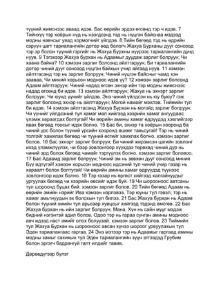 түүний жимснээс аваад идэв. Бас өөрийн эрдээ өгсөнд тэр ч идэв. 7
Тийнхүү тэр хоёрын нүд нь нээгдсэнд тэд нь нүцгэн байснаа мэдээд
модны навчсыг уяад хормогчийг үйлдэв. 8 Тийн бөгөөд тэд нь өдрийн
сэрүүн цагт тариалангийн дотор өөд бологч Жахуа Бурханы дууг сонсоод
тэр эр болон түүний гэргийг нь Жахуа Бурхны нүүрээс тариалангийн дунд
нуув. 9 Тэгэхээр Жахуа бурхан нь Адаамыг дуудаж зарлиг болруун; Чи
хаана байна? 10 хэмээн зарлиг болсонд айлтгаруун; Би тариалангийн
дотор чиний дууг сонсоод нүцгэн байхын учир айгаад нуув. 11 хэмээн
айлтгасанд тэр нь зарлиг болруун; Чиний нүцгэн байсныг чамд хэн
зааваа. Чи миний хорьсон модноос идэв үү? 12 хэмээн зарлиг болсонд
Адаам айлтгаруун; Чиний надад өгсөн эхнэр ийн тэр модны жимснээс
надад өгсөнд би идэв. 13 хэмээн айлтгаруун; Жахуа нь эхнэрт зарлиг
болруун; Чи юунд үүнийг үйлдэв. Энэ чиний үйлдсэн нь юу буюу? гэж
зарлиг болсонд эхнэр нь айлтгаруун; Могой намайг мэхлэв. Тиймийн тул
би идэв. 14 хэмээн айлтгасанд Жахуа Бурхан нь могойд зарлиг болруун;
Чи үүнийг үйлдсэний тул хамаг мал хийгээд хээрийн хамаг ангуудаас
үлэмж хараагдах болтугай! Чи өөрийн амины хамаг өдрүүдэд хэвлийгээр
явах бөгөөд тоосыг идэх болно. 15 Бас би, эхнэр та хоёрын хооронд ба
чиний үрс болон түүний үрсийн хооронд өшөөг тавьсугай! Тэр нь чиний
толгойг хамхлах бөгөөд чи түүний өсгийг хамхлах болно. хэмээн зарлиг
болов. 16 Бас эхнэрт зарлиг болруун; Би чиний жирэмсэн цагийн зовлонг
ихэд үлэмжлүүлэх, чи бээр зовлонгоор хүүхдээ төрөхөд чиний дур нь
чиний эрд болох бөгөөд чамайг тэргүүлэх болно. хэмээн зарлиг боловоо.
17 Бас Адаамд зарлиг болруун; Чиний эм нь зөвхөн дууг сонсоод миний
Бүү идтүгэй! хэмээн хорьсон модноос идсэний тул чиний учир газар нь
хараалт болох болтугай! Чи өөрийн амины хамаг өдрүүдэд түүнээс
зовлонгоор идэх болно. 18 Тэр газар нь өргөст хийгээд халгайнуудыг
ургуулах бөгөөд чи хээрийн өвсийг идэх буй. 19 Чи шорооноос автсаны
тул шороонд буцах бий. хэмээн зарлиг болов. 20 Тийн бөгөөд Адаам нь
өөрийн эмийн нэрийг Ива хэмээн нэрлэвээ. Тэр юуны тул гэвэл, тэр нь
хамаг амьтнуудын эх болохын тул билээ. 21 Бас Жахуа бурхан нь Адаам
болон түүний эмийн тул арьсаар хувцсыг хийгээд тэдэнд өмсгөв. 22 Бас
Жахуа бурхан нь ийн зарлиг болруун; Мана. Хүн нь сайн мууг мэдэж
бидний нэгэнтэй адил болов. Одоо тэр нь гараа сунган амины модноос
авч идээд наст амийг олох болуузай. хэмээн зарлиг болов. 23 Тиймийн
тул Жахуа Бурхан нь шорооноос авсан хүнээ шороог урвуулахын тул
Эден тариалангаас гаргав. 24 Энэ мэтээр тэр нь Адаамыг гаргаад амины
модны замыг сахихын тул Эден тариалангийн зүүн этгээдэд Грубим
болон эргэгч бадрангуй галт илдийг тавив.

Дөрөвдүгээр бүлэг
 