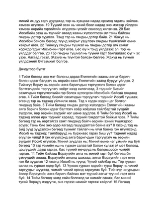 миний их дуу гарч дуудахад тэр нь хувцсаа надад орхиод гадагш зайлав.
хэмээн өгүүлэв. 19 Түүний эзэн нь чиний боол надад энэ мэтээр үйлдсэн
хэмээн өөрийн гэргийгийн өгүүлсэн үгсийг сонсоод хилэгнэв. 20 Бас
Иосибийн эзэн нь түүнийг аваад хааны хүлээлгэсэн ял таны байсан
гяндны дотор суулгав. Тэнд тэр нь гяндны дотор байв. 21 Жахуа нь
Иосибэй байсан бөгөөд түүнд хайрыг үзүүлэвч гяндны түшмэлийг өмнө
хайрыг өгөв. 22 Тийнхүү гяндны түшмэл нь гяндны дотор агч хамаг
хоригдогсдыг Иосибийн гарт өгөв. Бас юу ч тэнд үйлдвээс эл, тэр нь
үйлддэг бөлгөө. 23 Тэр гяндны түшмэл нь түүний гарт байгаагаас юуг ч эс
үзэв. Яагаад гэвэл, Жахуа нь түүнтэй байсан бөлгөө. Жахуа нь түүний
үйлдсэнийг бүтээмжит болгов.

Дөчдүгээр бүлэг

1 Тийм бөгөөд энэ мэт болсны дараа Египетийн хааны аягыг баригч
болон идээг бэлдэгч нь өөрийн эзэн Египетийн хаанд бурууг үйлдэв. 2
Тийнхүү Ворау нь өөрийн аяга баригчдын тэргүүлэгч болон идээг
бэлтгэгчдийн тэргүүлэгч хоёрт ихэд хилэгнээд, 3 тэднийг биеийг
сахигчдын тэргүүлэгчийн гэр болох хүлэгдсэн Иосибийн байсан гянданд
өгөв. 4 Тийм бөгөөд биеийг сахигчдын тэргүүлэгч тэднийг Иосиб тушааж,
өгсөнд тэр нь тэдэнд үйлчилж явав. Тэд ч хэдэн хэдэн цаг болтол
гянданд байв. 5 Тийм бөгөөд гяндан дотор хүлэгдсэн Египетийн хааны
аяга баригч болон идээг бэлтгэгч хоёр хоёулаа тайлбартай зүүдийг
зүүдэлж, өөр өөрийн зүүдийг нэг шөнө зүүдлэв. 6 Тийм бөгөөд Иосиб нь
тэдэнд өглөө ирж тэднийг хараад, тэдний гомдолтой байхыг үзэв. 7 Тийм
бөгөөд тэр нь өөртэйгээ хамт гянданд байгч өөрийн эзний түшмэдээс
асуув; Таны бие энэ өдөр яагаад гашуудалтай байна вэ? 8 гэсэнд тэд нь
Бид зүүд зүүдэлсэн бөгөөд түүнийг тайлагч нь үгүй байна гэж өгүүлсэнд
Иосиб нь тэдэнд; Тайлбарууд нь бурхнаас гарах биш үү? Тэднийг надад
өгүүлэн үйлд! 9 гэж өгүүлсэнд аяга баригчдын тэргүүлэгч нь өөрийн
зүүдийг Иосиб өгүүлэв. Миний зүүдлэх нь; Миний өмнө нэг үзмийн иш буй
бөгөөд 10 тэр үзмийн иш нь гурван салаатай болон хүлээтэй мэт болоод,
цэцгүүдийг дээш гаргав. бас түүний мөчрүүд нь боловсорсон үзмийг
гаргав. 11 Тийм байхад Вораугийн аяга нь миний гарт буй бөгөөд би
үзмүүдийг аваад, Вораугийн аяганд шахаад, аягыг Вораугийн гарт өгөв
гэж би зүүдлэв 12 гэсэнд Иосиб нь түүнд; Үүний тайлбар нь; Тэр гурван
салаа нь гурван өдөр буй. 13 Үүнээс гурван өдрийн турш Ворау нь чиний
заргуудыг шүүгээд, чамайг чиний оронд хариулах буй. Тийнхүү чи урьдын
ёсоор Вораугийн аяга баригч байсан мэт түүний аягыг түүний гарт өгөх
буй. 14 Тийм бөгөөд чамд сайн болоход чи намайг санаж, бас миний
тухай Ворауд мэдүүлж, энэ гэрээс намайг гаргаж хайрла! 15 Яагаад
 