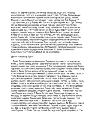 гэвэл, би Еврей газраас хулгайгаар авагдаад, энд ч энэ гянданд
оруулагдахын тулд юуг ч эс үйлдэв гэж өгүүлэв. 16 Тийм бөгөөд идээг
баригчдын тэргүүлэгч нь түүнийг сайн тайлбарласныг үзээд, Иосиб;
Миний зүүдэнд; Миний толгой дээр гурван цагаар сав буй бөгөөд 17
тэдгээр саван дотор Вораугийн бэлтгэсэн зүйл бүрийн идээ буй бөгөөд
миний толгой дээрх савнаас шувууд тэднийг идсэнийг үзэв 18 гэж
өгүүлсэнд Иосиб нь хариу; Үүний хариу тайлбар нь; Тэр гурван сав нь
гурван өдөр буй. 19 Үүнээс гурван хоногийн турш Ворау чиний заргыг
шүүгээд, чамайг модонд өлгүүлэх буй. Тийм бөгөөд шувууд нь чиний
биеэс чиний махыг идэх буй гэж өгүүлэв. 20 Тийм бөгөөд гурав дахь
өдрөө Вораугийн төрсөн өдөр болсонд тэр нь өөрийн хамаг боолуудад
нэг найр үйлдээд, өөрийн боолуудын хооронд байгч аяга баригчдын
тэргүүлэгчийн зарга болон идээг бэлтгэгчдийн тэргүүлэгчийн заргыг
шүүгээд, 21 аяга баригчдын тэргүүлэгчийг Вораугийн гарт аяга өгөхийн
тулд аяга барих оронд хариулав. 22 Иосибийн тайлбарласан мэт тэр нь
идээ бэлтгэгчдийн тэргүүлэгчийг өлгүүлэв. 23 Тийм боловч аяга
баригчдын тэргүүлэгч нь Иосиб эс санаж мартав.

Дөчин нэгдүгээр бүлэг

1 Тийм бөгөөд хоёр жилийн дараа Ворау нь зүүдлэхдээ голын дэргэд
байв. 2 Тийм бөгөөд долоон үзэсгэлэнтэй болон тарган махтай үхэр нь
голоос гараад, нэг нугад идээшлэв. 3 Бас тэдний дараа үзэмж үгүй болон
туранхай махтай үхэр нь голоос гараад, өөр үхрүүдтэй голын хөвөөн дээр
байв. 4 Тийм бөгөөд үзэмжгүй болон туранхай үхрүүд нь сайн
үзэсгэлэнтэй болон тарган махтай долоон үхрийг идэв гэж үзээд сэрэв. 5
Тийм бөгөөд тэр нь унтаж, дахин зүүдлэхдээ; Ганц тарианы ишинд
долоон том тариатай болон сайн толгой гарав. 6 Бас тэдний дараа
долоон нарийн болон зүүний салхинд хатаагдсан толгой нь гарав. 7 Тийм
байхад долоон нарийн толгой нь долоон том дүүрэн толгойг залгив гэж
зүүдлээд, сэрснийхээ дараа үүнийг зүүд гэж мэдэв. 8 Тийм бөгөөд Ворау
нь өглөөгүүр сэтгэлээр зовиноод, Египетийн хамаг зурхайчид болон
хамаг мэргэдийг дуудаад, зүүдийг тэдэнд өгүүлэв. Тийм боловч түүнийг
тайлбарлагч эс олдов. 9 Тийм бөгөөд аяга баригчдын тэргүүлэгч нь
Ворауд; Би өөрийн бурууг энэ өдөр санав гэхэд 10 Ворау өөрийн боолд
хилэгнээд, намайг болон идээ баригчдын тэргүүлэгчийг сахихын тулд
биеийг сахигчийн гэрт өгөв. 11 Би болон тэр нь нэг шөнө зүүд
зүүдэлцгээгээд, өөр өөрийн тайлбарт зүүдийг зүүдлэв. 12 Тэнд нэг Еврей
залуу нь биеийг сахигчийн боол бөгөөд бидний зүүдэнд түүнд өгүүлсэн
нь; Тэр нь бидний зүүдийг тайлбарлан, хүн бүрийн зүүдийг ёсоор
тайлбарлав. 13 Тийм байхад түүний бидэнд тайлбарласнаар болов. Тэр
 