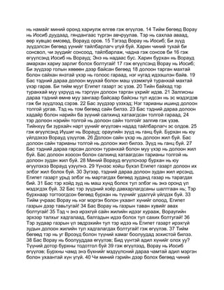 нь намайг миний оронд хариулж өлгөв гэж өгүүлэв. 14 Тийм бөгөөд Ворау
нь Иосиб дуудаад, гяндангаас түргэн авчруулав. Тэр нь сахлаа аваад,
өөр хувцас өмсөөд, Ворауд оров. 15 Тэгээд Ворау нь Иосиб; Би зүүд
зүүдэлсэн бөгөөд үүнийг тайлбарлагч үгүй буй. Харин чиний тухай би
сонсвол, чи зүүдийг сонсоод, тайлбарлаж, чадна гэж сонсов би 16 гэж
өгүүлсэнд Иосиб нь Ворауд; Энэ нь надаас бус. Харин бурхан нь Ворауд
амархан хариу зарлиг болох болтугай! 17 гэж өгүүлсэнд Ворау нь Иосиб;
Би зүүдээр голын хөвөөн дээр байсан бөгөөд 18 долоон тарган махтай
болон сайхан янзтай үхэр нь голоос гараад, нэг нугад идээшлэн байв. 19
Бас тэдний дараа долоон муухай болон маш үзэмжгүй туранхай махтай
үхэр гарав. Би тийм мууг Египет газарт эс үзэв. 20 Тийн байхад тэр
туранхай муу үхрүүд нь тэргүүн долоон тарган үхрийг идэв. 21 Залгисны
дараа тэдний өмнө муу зангаар байсаар байсны тул идсэн нь эс мэдэгдэв
гэж би зүүдлээд сэрэв. 22 Бас зүүдээр үзэхэд; Нэг тарианы ишинд долоон
толгой ургав. Тэд нь том бөгөөд сайн билээ. 23 Бас тэдний дараа долоон
хадайр болон нарийн ба зүүний салхинд хатаагдсан толгой гараад, 24
тэр долоон нэрийн толгой нь долоон сайн толгойг залгив гэж үзэв.
Тийнхүү би зурхайч нарт үүнийг өгүүлэвч надад тайлбарлагч эс олдов. 25
гэж өгүүлсэнд Иүшиг нь Ворауд; ораугийн зүүд нь ганц буй. Бурхан нь юу
үйлдэхээ Ворауд үзүүлэв. 26 Долоон сайн үхэр нь долоон жил буй. Бас
долоон сайн тарианы толгой нь долоон жил билээ. Зүүд нь ганц буй. 27
Бас тэдний дараа гарсан долоон туранхай болон муу үхэр нь долоон жил
буй. Бас долоон хоосон болон салхинд хатаагдсан тарианы толгой нь
долоон зудан жил буй. 28 Миний Ворауд өгүүлснээр бурхан нь юу
өгүүлэхээ Ворауд үзүүлнэ. 29 Үүнээс хойш бүхэл Египет газарт долоон их
элбэг жил болох буй. 30 Зүгээр, тэдний дараа долоон зудан жил ирсэнд,
Египет газарт урьд элбэг нь мартагдах бөгөөд зуданд газар нь тарагдах
бий. 31 Бас тэр хойд зуд нь маш хүнд болох тул элбэг нь энэ оронд үл
мэдэгдэх буй. 32 Бас тэр зүүдний хоёр давхарлагдсаны шалтгаан нь; Тэр
бурхнаар тогтоогдсон бөгөөд бурхан нь түүнийг удалгүй үйлдэх буй. 33
Тийм учраас Ворау нь нэг мэргэн болон ухаант хүнийг олоод, Египет
газрын дээр тавьтугай! 34 Бас Ворау нь газрын таван хувийг авах
болтугай! 35 Тэд ч энэ ирэхгүй сайн жилийн идээг хурааж, Вораугийн
эрхээр талхыг хадгалаад, балгадын идээ болох тул сахих болтугай! 36
Тэр зудаар газрын үл эвдрэхийн тул тэр идээ нь Египет газарт ирэхгүй
зудын долоон жилийн тул хадгалагдах болтугай! гэж өгүүлэв. 37 Тийм
бөгөөд тэр нь уг Вроэүд болон түүний хамаг боолуудад зохистой билээ.
38 Бас Ворау нь боолууддаа өгүүлэв; Бид үүнтэй адил хүнийг олох уу?
Түүний дотор бурхны тодотгол буй 39 гэж өгүүлээд, Ворау нь Иосиб
өгүүлэв; Бурхны чамд энэ бүхнийг мэдүүлсний дараа чамтай адил мэргэн
болон ухаантай хүн үгүй. 40 Чи миний гэрийн дээр болох бөгөөд чиний
 