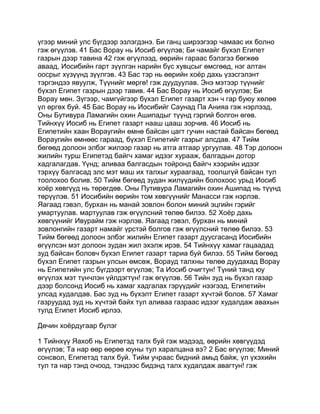 үгээр миний улс бүгдээр эзлэгдэнэ. Би ганц ширээгээр чамаас их болно
гэж өгүүлэв. 41 Бас Ворау нь Иосиб өгүүлэв; Би чамайг бүхэл Египет
газрын дээр тавина 42 гэж өгүүлээд, өөрийн гараас бэлзгээ бөгжөө
аваад, Иосибийн гарт зүүлгэн нарийн бүс хувцсыг өмсгөөд, нэг алтан
оосрыг хүзүүнд зүүлгэв. 43 Бас тэр нь өөрийн хоёр дахь үзэсгэлэнт
тэргэндээ явуулж, Түүнийг мөргө! гэж дуудуулав. Энэ мэтээр түүнийг
бүхэл Египет газрын дээр тавив. 44 Бас Ворау нь Иосиб өгүүлэв; Би
Ворау мөн. Зүгээр, чамгүйгээр бүхэл Египет газарт хэн ч гар буюу хөлөө
үл өргөх буй. 45 Бас Ворау нь Иосибийг Саунад Па Анияа гэж нэрлээд,
Оны Бутивура Ламагийн охин Ашипадыг түүнд гэргий болгон өгөв.
Тийнхүү Иосиб нь Египет газарт нааш цааш зорчив. 46 Иосиб нь
Египетийн хаан Вораугийн өмнө байсан цагт гучин настай байсан бөгөөд
Вораугийн өмнөөс гараад, бүхэл Египетийг газрыг алсдав. 47 Тийм
бөгөөд долоон элбэг жилээр газар нь атга атгаар ургуулав. 48 Тэр долоон
жилийн турш Египетэд байгч хамаг идээг хурааж, балгадын дотор
хадгалагдав. Үүнд; аливаа балгасдын тойронд байгч хээрийн идээг
тэрхүү балгасад элс мэт маш их талхыг хураагаад, тоолшгүй байсан тул
тоолохоо болив. 50 Тийм бөгөөд зудан жилүүдийн болохоос урьд Иосиб
хоёр хөвгүүд нь төрөгдөв. Оны Путивура Ламагийн охин Ашипад нь түүнд
төрүүлэв. 51 Иосибийн өөрийн том хөвгүүнийг Манасси гэж нэрлэв.
Яагаад гэвэл, бурхан нь манай зовлон болон миний эцгийн гэрийг
умартуулав. мартуулав гэж өгүүлсний төлөө билээ. 52 Хоёр дахь
хөвгүүнийг Ивурайм гэж нэрлэв. Яагаад гэвэл, бурхан нь миний
зовлонгийн газарт намайг үрстэй болгов гэж өгүүлсний төлөө билээ. 53
Тийм бөгөөд долоон элбэг жилийн Египет газарт дуусгасанд Иосибийн
өгүүлсэн мэт долоон зудан жил эхэлж ирэв. 54 Тийнхүү хамаг гацаадад
зуд байсан боловч бүхэл Египет газарт тариа буй билээ. 55 Тийм бөгөөд
бүхэл Египет газрын улсын өмсөж, Ворауд талхны төлөө дуудахад Ворау
нь Египетийн улс бүгдээрт өгүүлэв; Та Иосиб очигтун! Түний танд юу
өгүүлэх мэт түнчлэн үйлдэгтүн! гэж өгүүлэв. 56 Тийн зуд нь бүхэл газар
дээр болсонд Иосиб нь хамаг хадгалах гэрүүдийг нээгээд, Египетийн
улсад худалдав. Бас зуд нь бүхэлт Египет газарт хүчтэй болов. 57 Хамаг
газруудад зуд нь хүчтэй байх тул аливаа газраас идээг худалдаж авахын
тулд Египет Иосиб ирлээ.

Дөчин хоёрдугаар бүлэг

1 Тийнхүү Яахоб нь Египетэд талх буй гэж мэдээд, өөрийн хөвгүүдэд
өгүүлэв; Та нар өөр өөрөө юуны тул харалцана вэ? 2 Бас өгүүлэв; Миний
сонсвол, Египетэд талх буй. Тийм учраас бидний амьд байж, үл үхэхийн
тул та нар тэнд очоод, тэндээс бидэнд талх худалдаж авагтун! гэж
 