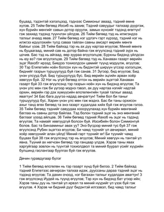 буцаад, тэдэнтэй хэлэлцээд, тэднээс Симионыг аваад, тэдний өмнө
хүлэв. 25 Тийм бөгөөд Иосиб нь захив; Тэдний савуудыг талхаар дүүргэж,
хүн бүрийн мөнгийг савын дотор оруулж, замын хүнсийг тэдэнд өгөгтүн!
гэж захиад тэдэнд түүнчлэн үйлдэв. 26 Тийм бөгөөд тэд нь илжгэндээ
талхыг ачаад явав. 27 Тийм бөгөөд нэг үдлэгч гэрт хүрээд, тэдний нэг нь
илжгээ идүүлэхийн тулд саваа тайлан савны амсарт өөрийн мөнгө
байхыг үзэв. 28 Тийм байхад тэр нь ах дүү нартаа өгүүлэв; Миний мөнгө
нь буцаагаад, миний сав нь дотор байна гэж өгүүлсэнд тэдний зүрх нь
цочив. Бас тэд нь айгаад, өөр зуураа өгүүлэлцэв; Бурхны бидэнд үйлдсэн
нь юу вэ? гэж өгүүлэлцэв. 29 Тийм бөгөөд тэд нь Ханаван газарт өөрийн
эцэг Яахобт ирээд; Биедээ тохиолдсон цөмийг түүнд мэдүүлж, өгүүлэв;
30 Тэр Египетийн ноён болсон хүн нь бидэнтэй ширүүн үгсээр хэлэлцэж,
биднийг газрын туршуулууд буй гэж санав. 31 Зүгээр, бид өгүүлэв; Бид
үнэн улсууд буй. Бид туршуулууд бус. Бид өөрийн эцгийн арван хоёр
хөвгүүн буй. 32 Нэг нь үгүй бөгөөд отгон нь өөрийн эцэгтэй Ханаван
газарт буй 33 гэж өгүүлсэнд тэр газрын ноён хүн нь бидэнд өгүүлэв; Та
үнэн улс мөн гэж би үүгээр мэднэ гэвэл, ах дүү нартаа нэгийг надтай
орхин, өөрийн гэр дэх хүмүүсийн өлсгөлөнгийн тухай талхыг аваад
явагтун! 34 Бас бага дүүгээ надад авчрагтун! Тийм бол би таныг
туршуулууд бус. Харин үнэн улс мөн гэж мэднэ. Бас би таны орхисон
ахыг танд өгөх бөгөөд та энэ газарт худалдаа хийх буй гэж өгүүлэв гэлээ.
35 Тийм бөгөөд тэднийг савуудаа хоосруулахад хүн бүрийн мөнгөний
баглаа нь савны дотор байлаа. Тэд болон тэдний эцэг нь энэ мөнгөний
баглааг үзээд айлцав. 36 Тийм бөгөөд тэдний Яахоб нь эцэг нь тэдэнд
өгүүлэв; Та намайг хөвгүүдгүй болсон буй. Иосибийн болон Симионгүй
болов. Бас та Бинзаминыг авах уу? Энэ бүгдээр миний тус буй 37 гэж
өгүүлсэнд Рүбин эцэгтээ өгүүлэв; Би чамд түүнийг үл авчирвал, миний
хоёр хөвгүүнийг алан үйлд! Миний гарт түүнийг өг! Би түүнийг чамд
буцаах буй 38 гэж өгүүлсэнд тэр нь өгүүлэв; Миний хөвгүүн нь тантай үл
явна. Түүний ах нөгчсөн бөгөөд тэр ганцаар үлдэв. Хэрэв таны явах
харгуйгаар зовлон нь түүнтэй тохиолдвол та миний буурал үсийг хүүрийн
булшинд гаслангаар буулгах буй гэж өгүүлэв.

Дөчин гуравдугаар бүлэг

1 Тийм бөгөөд өлсгөлөн нь тэр газарт хүнд буй билээ. 2 Тийм байхад
тэдний Египетээс авчирсан талхаа идэж, дууссаны дараа тэдний эцэг нь
тэдэнд өгүүлэв; Та дахин очоод, нэг багахан талхыг худалдаж авагтун! 3
гэж өгүүлсэнд Иудей нь түүнд өгүүлэв; Тэр хүн нь бидэнд бат үгээр ийн;
Хэрэв таны дүү нь тантай үл ирвэл та миний нүүрийг үл үзэх буй гэж
өгүүлэв. 4 Хэрэв чи бидний дүүг бидэнтэй илгээвэл, бид чамд талхыг
 