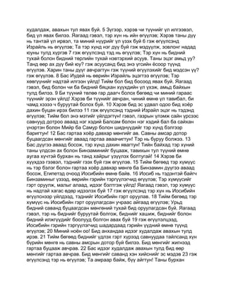худалдаж, авахын тул явах буй. 5 Зүгээр, хэрэв чи түүнийг үл илгээвэл,
бид үл явах билээ. Яагаад гэвэл, тэр хүн нь ийн өгүүлэв; Хэрэв таны дүү
нь тантай үл ирвэл, та миний нүүрийг үл үзэх буй 6 гэж өгүүлсэнд
Израйль нь өгүүлэв; Та тэр хүнд нэг дүү буй гэж мэдүүлж, зовлонг надад
юуны тулд хүргэв 7 гэж өгүүлсэнд тэд нь өгүүлэв; Тэр хүн нь бидний
тухай болон бидний төрлийн тухай нэвтэрхий асуув. Таны эцэг амьд уу?
Танд өөр ах дүү бий юу? гэж асуусанд бид энэ үгсийн ёсоор түүнд
өгүүлэв. Харин таны дүүг авчрагтун гэж түүний өгүүлэхийг бид мэдсэн үү?
гэж өгүүлэв. 8 Бас Иудей нь өөрийн Израйль эцэгтээ өгүүлэв; Тэр
хөвгүүнийг надтай илгээн үйлд! Тийм бол бид босоод явах буй. Яагаад
гэвэл, бид болон чи ба бидний бяцхан хүүхдийн үл үхэж, амьд байхын
тулд билээ. 9 Би түүний төлөө гар даагч болох бөгөөд чи миний гараас
түүнийг эрэн үйлд! Хэрэв би түүнийг авчран, чиний өмнө үл тавибал, би
чамд хэзээ ч буруутай болох буй. 10 Хэрэв бид эс удвал одоо бид хоёр
дахин буцан ирэх билээ 11 гэж өгүүлсэнд тэдний Израйл эцэг нь тэдэнд
өгүүлэв; Тийм бол энэ мэтийг үйлдэгтүн! гэвэл, газрын үлэмж сайн үрсээс
савнууд дотроо аваад нэг хэдий Балсам болон нэг хэдий бал ба сайхан
үнэртэн болон Мийр ба Самур болон шиднүүдийг тэр хүнд бэлгээр
баригтун! 12 Бас гартаа хоёр давхар мөнгийг ав. Савны амсар дотор
буцаагдсан мөнгийг аваад гартаа аваачигтун! Тэр нь буруу болжээ. 13
Бас дүүгээ аваад босож, тэр хүнд дахин явагтун! Тийн байхад тэр хүний
таны үлдсэн ах болон Бинзаминийг буцааж, тавихын тул түүний өмнө
аугаа хүчтэй бурхан нь танд хайрыг үзүүлэх болтугай! 14 Хэрэв би
хүүхдээ гээвэл, тэднийг гээх буй гэж өгүүлэв. 15 Тийм бөгөөд тэр хүмүүс
нь тэр бэлэг болон гартаа хоёр давхар мөнгө ба Бинзамин дүүгээ аваад
босож, Египетэд очоод Иосибийн өмнө байв. 16 Иосиб нь тэдэнтэй байгч
Бинзаминыг үзээд, өөрийн гэрийн тэргүүлэгчид өгүүлэв; Тэр хүмүүсийг
гэрт оруулж, малыг алаад, идээг бэлтгэж үйлд! Яагаад гэвэл, тэр хүмүүс
нь надтай хагас өдөр идээлэх буй 17 гэж өгүүлсэнд тэр хүн нь Иосибийн
өгүүлснээр үйлдээд, тэднийг Иосибийн гэрт оруулав. 18 Тийм бөгөөд тэр
хүмүүс нь Иосибийн гэрт оруулагдсан учраас айгаад өгүүлэв; Урьд
бидний саванд буцаагдсан мөнгөний тухай бид оруулагдсан буй. Яагаад
гэвэл, тэр нь биднийг буруутай болгож, биднийг хашиж, биднийг болон
бидний илжгүүдийг боолууд болгон авах буй 19 гэж өгүүлэлцээд,
Иосибийн гэрийн тэргүүлэгчид шадардаад гэрийн үүдний өмнө түүнд
өгүүлэв; 20 Миний ноён оо! Бид анхандаа идээг худалдаж авахын тулд
ирэв. 21 Тийм бөгөөд биднийг үдлэх гэрт хүрээд савнуудаа тайлсанд хүн
бүрийн мөнгө нь савны амсрын дотор буй билээ. Бид мөнгийг жигнээд
гартаа буцааж авчрав. 22 Бас идээг худалдаж авахын тулд бид өөр
мөнгийг гартаа авчрав. Бид мөнгийг саванд хэн хийснийг эс мэдэв 23 гэж
өгүүлсэнд тэр нь өгүүлэв; Та амраар байж, бүү айгтун! Таны бурхан
 